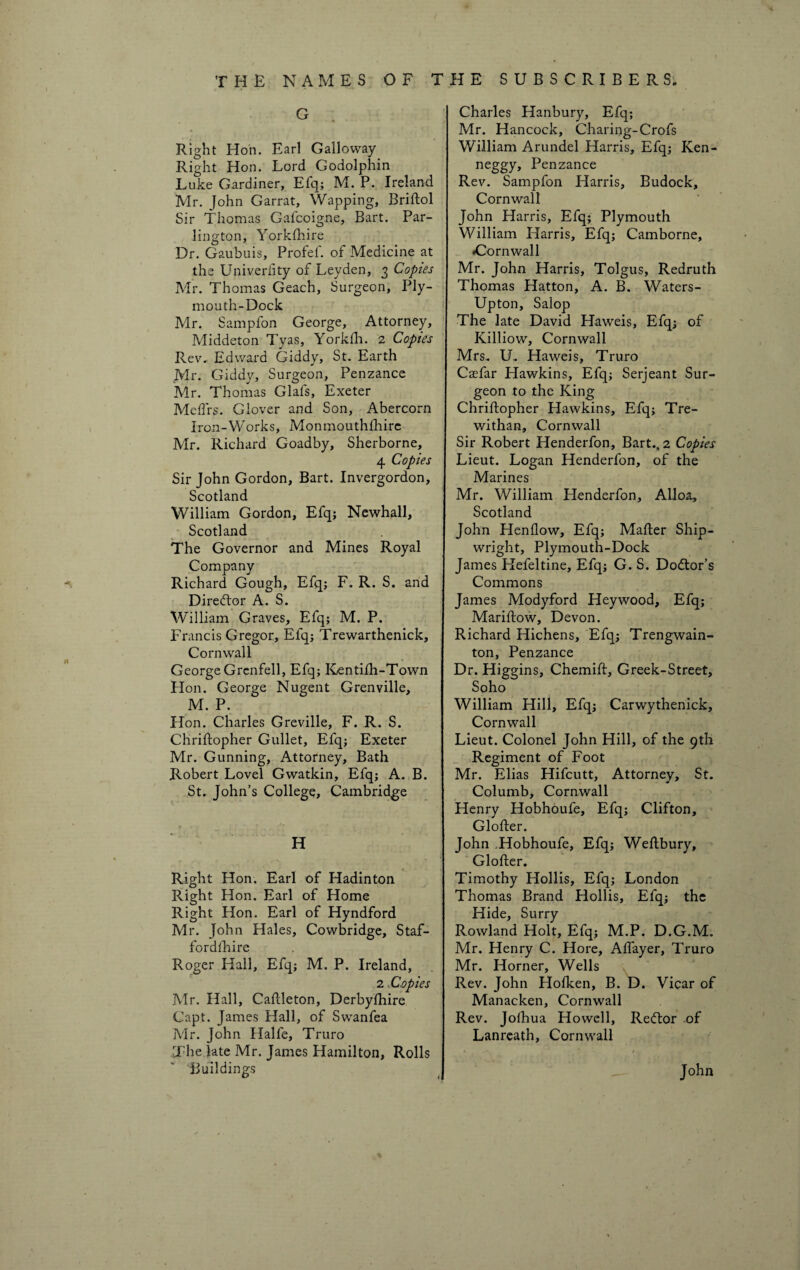 •i * THE NAMES OF G Right Hon. Earl Galloway Right Hon. Lord Godolphin Luke Gardiner, Efq; M. P. Ireland Mr. John Garrat, Wapping, Briftol Sir Thomas Gafcoigne, Bart. Par- lington, Yorkshire Dr. Gaubuis, Profef. of Medicine at the Univerfity of Leyden, 3 Copies Mr. Thomas Geach, Surgeon, Ply¬ mouth-Dock Mr. Samplon George, Attorney, Middeton Tyas, Yorklli. 2 Copies Rev. Edward Giddy, St. Earth Mr. Giddy, Surgeon, Penzance Mr. Thomas Glafs, Exeter Meftrs. Glover and Son, Abercorn Iron-Works, Monmouthfhire Mr. Richard Goadby, Sherborne, 4 Copies Sir John Gordon, Bart. Invergordon, Scotland William Gordon, Efq; Newhall, Scotland The Governor and Mines Royal Company Richard Gough, Efq; F. R. S. and Dired'or A. S. William Graves, Efq; M. P. Francis Gregor, Elq; Trewarthenick, Cornwall George Grenfell, Efq; Kentifh-Town Hon. George Nugent Grenville, M. P. Hon. Charles Greville, F. R. S. Chriftopher Gullet, Efq; Exeter Mr. Gunning, Attorney, Bath Robert Lovel Gwatkin, Efq; A. B. St. John’s College, Cambridge H Right Hon. Earl of Hadinton Right Hon. Earl of Home Right Hon. Earl of Hyndford Mr. John Hales, Cowbridge, Staf- fordthire Roger Hall, Efq; M. P. Ireland, 2,Copies Mr. Hall, Caftleton, Derbylhire Capt. James Hall, of Swanfea Mr. John Halfe, Truro The late Mr. James Hamilton, Rolls THE SUBSCRIBERS. Charles Hanbury, Efq; Mr. Hancock, Charing-Crofs William Arundel Harris, Efq; Ken- neggy, Penzance Rev. Sampfon Harris, Budock, Cornwall John Harris, Efq; Plymouth William Harris, Efq; Camborne, •Cornwall Mr. John Harris, Tolgus, Redruth Thomas Hatton, A. B. Waters- Upton, Salop The late David Haweis, Efq; of Killiow, Cornwall Mrs. U. Haweis, Truro Casfar Hawkins, Efq; Serjeant Sur¬ geon to the King Chriftopher Hawkins, Efq; Tre- withan, Cornwall Sir Robert Henderfon, Bart., 2 Copies Lieut. Logan Henderfon, of the Marines Mr. William Henderfon, Alloa, Scotland John Henflow, Efq; Mafter Ship¬ wright, Plymouth-Dock James Hefeltine, Efq; G. S. Dodor’s Commons James Modyford Heywood, Efq; Mariftow, Devon. Richard Hichens, Efq; Trengwain- ton, Penzance Dr. Higgins, Chemift, Greek-Street, Soho William Hill, Efq; Carwythenick, Cornwall Lieut. Colonel John Hill, of the 9th Regiment of Foot Mr. Elias Hifcutt, Attorney, St. Columb, Cornwall Henry Hobhoufe, Efq; Clifton, Glofter. John Hobhoufe, Efq; Weftbury, Glofter. Timothy Hollis, Efq; London Thomas Brand Hollis, Efq; the Hide, Surry Rowland Holt, Efq; M.P. D.G.M. Mr. Henry C. Hore, Aftayer, Truro Mr. Horner, Wells Rev. John Hofken, B. D. Vicar of Manacken, Cornwall Rev. Jofhua Howell, Redor of Lanreath, Cornwall