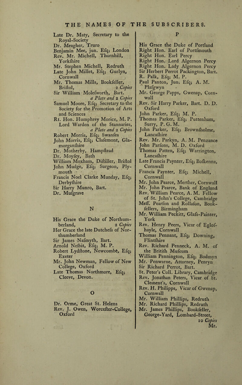 Late Dr. Maty, Secretary to the Royal-Society Dr. Meagher, Truro Benjamin Mee, jun. Efq; London Rev. Mr. Michell, Thornhill, Yorkshire Mr. Stephen Michell, Redruth Late John Millet, Efq; Gurlyn, Cornwall Mr. Thomas Mills, Bookfeller, Briftol, 2 Copies Sir William Molefworth, Bart. a Plate and 2 Copies Samuel Moore, Efq; Secretary to the Society for the Promotion of Arts and Sciences Rt. Hon. Humphrey Morice, M. P. Lord Warden of the Stannaries, a Plate and 2 Copies Robert Morris, Efq; Swanfea John Morris, Efq; Clafemont, Gla- morganfhire Dr. Motherby, Hampftead Dr. Moyfey, Bath William Moxham, Diftiller, Briftol John Mudge, Efq; Surgeon, Ply¬ mouth ■ / Francis Noel Clarke Munday, Efq; Derbyshire Sir Harry Munro, Bart. Dr. Mufgrave N His Grace the Duke of Northum¬ berland, 2 Copies Her Grace the late Dutchefs of Nor¬ thumberland Sir James Nafmyth, Bart. Arnold Nefbit, Efq; M. P. Robert Lydftone, Newcombe, Efq; Exeter Mr. John Newman, Fellow of New College, Oxford Late Thomas Northmore, Efq; Cleeve, Devon. O Dr. Orme, Great St. Helens Rev. J. Owen, Worcefter-College, Oxford P His Grace the Duke of Portland Right Hon. Earl of Portfmouth Right Hon. Earl Percy Right Hon. Lord Algernon Percy Right Hon. Lady Algernon Percy Sir Herbert Perrot Pacldngton, Bart. R. Palk, Efq; M. P. Paul Panton, Jun. Efq; A. M. Plafgwyn Mr, George Papps, Gwenap, Corn¬ wall Rev. Sir Harry Parker, Bart. D. D. Oxford John Parker, Efq; M. P. Thomas Parker, Efq; Puttenham, Surry, P. G. M. John Parker, Elq; Brownfholme, Lancafhire Rev. Mr. Parkyn, A. M. Penzance John Parfons, M. D. Oxford Thomas Patten, Efq; Warrington, Lancafhire Late Francis Paynter, Efq; Bofkenna, Cornwall Francis Paynter, Efq; Michell, Cornwall Mr. John Pearce, Merther, Cornwall Mr. John Pearce, Bank of England Rev. William Pearce, A. M. Fellow of St. John’s College, Cambridge Meff. Pearfon and Rollafon, Book- fellers, Birmingham Mr. William Peckitt, Glafs-Painter, York Rev. Henry Peers, Vicar of Eglof- hayle, Cornwall Thomas Pennant, Efq; Downing, Flintfhire Rev. Richard Penneck, A. M. of the Britifh Mufeum William Pennington, Efq; Bodmyn Mr. Penwarne, Attorney, Penryn Sir Richard Perrot, Bart. St. Peter’s Coll. Library, Cambridge Rev. Jonathan Peters, Vicar of St. Clement’s, Cornwall Rev. H. Philipps, Vicar of Gwenap, Cornwall Mr. William Phillips, Redruth Mr. Richard Phillips, Redruth Mr. James Phillips, Bookfeller, George-Yard, Lombard-Street, 10 Copies Mr.