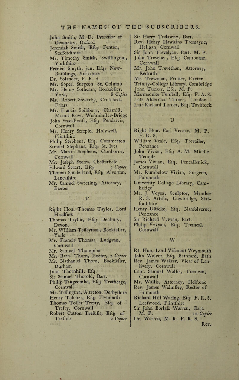 THE NAMES OF John Smith, M. D. Profelfor of Geometry, Oxford Jeremiah Smith, Efq; Fenton, Staffordshire Mr. Timothy Smith, Swillington Yorkshire Francis Smyth, jun. Efq; New- Buildings, Yorkshire Dr. Solander, F. R. S. Mr. Soper, Surgeon, St. Columb Mr. Henry Sotheran, Bookfeller, York, 8 Copies Mr. Robert Sowerby, Crutched- Friars Mr. Francis SpilSbury, ChemiSt, Mount-Row, Weftminfter-Bridge John Stackhoufe, Efq; Pendarvis, Cornwall Mr. Henry Steeple, Holywell, Flintshire Philip Stephens,' Efq; Commerton Samuel Stephens, Elq; St. Ives Mr. Martin Stephens, Camborne, Cornwall Mr. Jofeph Storrs, CheSterfield Edward Stuart, Efq; 3 Copies Thomas Sunderland, Efq; Alverton, Lancashire Mr. Samuel Sweeting, Attorney, Exeter ' f r • * ■- ^ * 1 t ' T Right Hon. Thomas Taylor, Lord Headfort Thomas Taylor, Efq; Denbury, Devon. Mr. William Teffeyman, Bookfeller, York Mr. Francis Thomas, Ludgvan, Cornwall Mr. Samuel Thompfon Mr. Barn. Thorn, Exeter, 2 Copies Mr. Nathaniel Thorn, Bookfeller, Durham John Thornhill, Efq; Sir Samuel Thorold, Bart. Philip Tingcombe, Efq; Tretheage, Cornwall Mr. Tiffington, Altreton, Derbyshire Henry Tolcher, Efq; Plymouth Thomas Toller Trefry, Efq; of Trefry, Cornwall Robert Cotton Trefufis, Efq; of Trefufis 2 Copies THE SUBSCRIBERS. Sir Harry Trelawny, Bart. Rev. Henry Hawkins Tremayne, Heligan, Cornwall Sir John Trevelyan, Bart. M. P. John Trevenen, Efq; Camborne, Cornwall Mr. John Trevethan, Attorney, Redruth Mr. Trewman, Printer, Exeter Trinity-College Library, Cambridge John Tucker, Efq; M. P. Marmaduke Tunftall, Efq; F. A. S. Late Alderman Turner, London Late Richard Turner, Efq; Taviflock U Right Hon. Earl Verney, M. P. F. R. S. William Veale, Efq; Trevailer, Penzance John Vivian, Efq; A. M. Middle Temple James Vivian, Efq; Pencallenick, Cornwall Mr. Rumbelow Vivian, Surgeon, Falmouth Univerfity College Library, Cam¬ bridge Mr. J. Voyez, Sculptor, Member R. S. ArtiSls, Cowbridge, Staf¬ fordshire Henry Ufticke, Efq; Nanfolverne, Penzance Sir Richard Vyvyan, Bart. Philip Vyvyan, Efq; Tremeal, Cornwall W Rt. Hon. Lord Vifcount Weymouth John Walcot, Efq; Bathford, Bath Rev. James Walker, Vicar of Lan- livery, Cornwall Capt. Samuel Wallis, Tremean, Cornwall Mr. Wallis, Attorney, HelStone Rev. James WalmSley, Reftor of Falmouth Richard Hill Waring, Efq; F. R. S. Leefwood, Flintshire Sir John Borlafe Warren, Bart. M. P. 12 Copies Dr. Warren, M. R. F. R. S. * Rev.