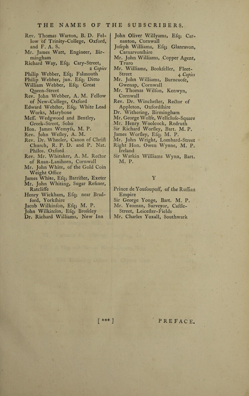 Rev. Thomas Warton, B. D. Fel¬ low of Trinity-College, Oxford, and F. A. S. Mr. James Watt, Engineer, Bir¬ mingham Richard Way, Efq; Cary-Street, 2 Copies Philip Webber, Efq; Falmouth Philip Webber, jun. Efq; Ditto William Webber, Efq; Great Queen-Street Rev. John Webber, A. M. Fellow of New-College, Oxford Edward Webfter, Efq; White Lead Works, Marybone Meff. Wedgwood and Bentley* Greek-Street, Soho Hon. James Wemyfs, M. P. Rev. John Wefley, A. M. Rev. Dr. Wheeler, Canon of Chrift Church, R. P. D. and P. Nat. Philos. Oxford Rev. Mr. Whitaker, A. M. Redtor of Ruan-Lanihorn, Cornwall Mr. John White, of the Gold Coin Weight Office James White, Efq; Barrifter, Exeter Mr. John Whiting, Sugar Refiner, Ratcliffe Henry Wickham, Efq; near Brad¬ ford, Yorkffiire Jacob Wilkinfon, Efq; M. P. John Wilkinfon, Efq; Brofeley Dr. Richard Williams, New Inn John Oliver Willyams, Efq; Car^> nanton, Cornwall Jofeph Williams, Efq; Glanravon, Carnarvonffiire Mr. John Williams, Copper Agent, T ruro Mr. Williams, Bookfeller, Fleet- Street 4 Copies Mr. John Williams, Burncoofe, Gwenap, Cornwall Mr. Thomas Wilfon, Kenwyn, Cornwall Rev. Dr. Winchefter, Redtor of Appleton, Oxfordffiire Dr. Withering, Birmingham Mr. George Wolfe, Wellclofe-Square Mr. Henry Woolcock, Redruth Sir Richard Worfley, Bart. M. P. James Worfley, Efq; M. P. Mr. John Wright, Lombard-Street Right Hon. Owen Wynne, M. P. Ireland Sir Watkin Williams Wynn, Bart. M. P. Y Prince de Youfoupoff, of the Ruffian Empire Sir George Yonge, Bart. M. P. Mr. Yeoman, Surveyor, Caftle- Street, Leicefler-Fields Mr. Charles Yoxall, Southwark £ J PREFACE.