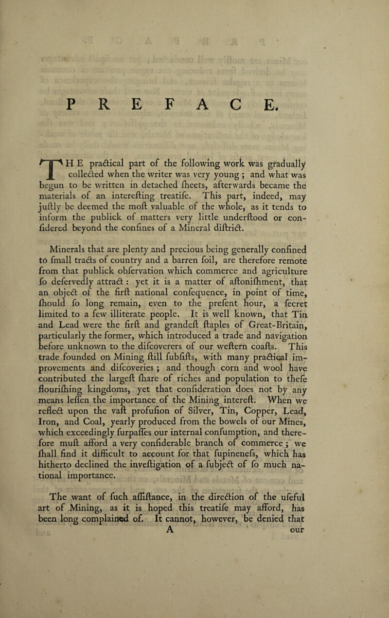 P R E F A C E. P | ^ H E practical part of the following work was gradually colletfted when the writer was very young ; and what was begun to be written in detached fheets, afterwards became the materials of an interefting treatife. This part, indeed, may juftly be deemed the moff valuable of the whole, as it tends to inform the publick of matters very little underftood or con- fidered beyond the coniines of a Mineral diftricft. Minerals that are plenty and precious being generally confined to fmall tracts of country and a barren foil, are therefore remote from that publick obfervation which commerce and agriculture fo defervedly attract : yet it is a matter of aftonifhment, that an object of the firft national confequence, in point of time, fhould fo long remain, even to the prefent hour, a fecret limited to a few illiterate people. It is well known, that Tin and Lead were the firft and grandeft ftaples of Great-Britain, particularly the former, which introduced a trade and navigation before unknown to the difcoverers of our weftern coafts. This trade founded on Mining ftill fubfifts, with many pra<ftical im¬ provements and difcoveries ; and though corn and wool have contributed the largeft fhare of riches and population to thefe flourilhing kingdoms, yet that confideration does not by any means leffen the importance of the Mining intereft. When we reflect upon the vaft profufion of Silver, Tin, Copper, Lead, Iron, and Coal, yearly produced from the bowels of our Mines, which exceedingly furpafles our internal confumption, and there¬ fore muft afford a very confiderable branch of commerce ; we fhall find it difficult to account for that fupinenefs, which has hitherto declined the inveftigation of a fubje<ft of fo much na¬ tional importance. The want of fuch afiiftance, in the direction of the ufeful art of Mining, as it is hoped this treatife may afford, has been long complained of. It cannot, however, be denied that A 1 - our