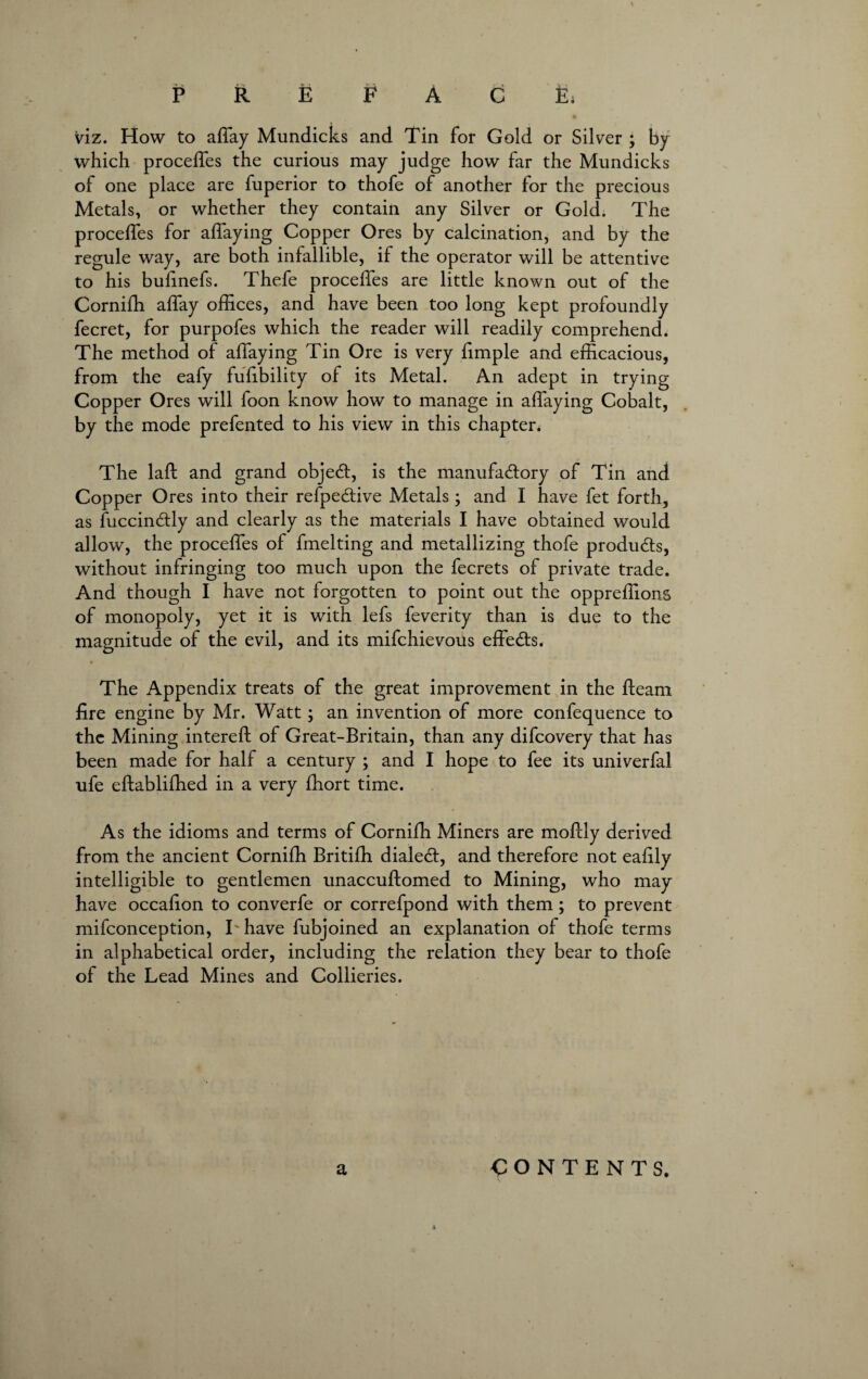 FAC P R E viz. How to affay Mundicks and Tin for Gold or Silver ; by which proceffes the curious may judge how far the Mundicks of one place are fuperior to thofe of another for the precious Metals, or whether they contain any Silver or Gold. The proceffes for affaying Copper Ores by calcination, and by the regule way, are both infallible, if the operator will be attentive to his bufinefs. Thefe proceffes are little known out of the Cornifh affay offices, and have been too long kept profoundly fecret, for purpofes which the reader will readily comprehend. The method of affaying Tin Ore is very fimple and efficacious, from the eafy fufibility of its Metal. An adept in trying Copper Ores will foon know how to manage in affaying Cobalt, by the mode prefented to his view in this chapter. The laft and grand object, is the manufactory of Tin and Copper Ores into their refpeCtive Metals; and I have fet forth, as fuccinCtly and clearly as the materials I have obtained would allow, the proceffes of fmelting and metallizing thofe products, without infringing too much upon the fecrets of private trade. And though I have not forgotten to point out the oppreffions of monopoly, yet it is with lefs feverity than is due to the magnitude of the evil, and its mifchievous effeCls. The Appendix treats of the great improvement in the fteam fire engine by Mr. Watt ; an invention of more confequence to the Mining intereft of Great-Britain, than any difcovery that has been made for half a century ; and I hope to fee its univerfal ufe eftablifhed in a very fhort time. As the idioms and terms of Cornifh Miners are moftly derived from the ancient Cornifh Britifh dialed:, and therefore not eafily intelligible to gentlemen unaccuftomed to Mining, who may have occafion to converfe or correfpond with them; to prevent mifconception, Thave fubjoined an explanation of thofe terms in alphabetical order, including the relation they bear to thofe of the Lead Mines and Collieries. a CONTENTS.