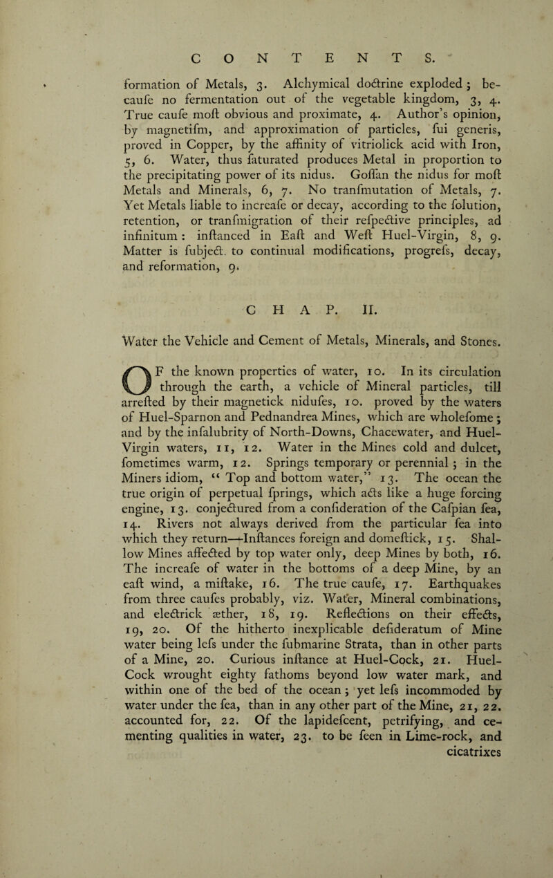 formation of Metals, 3. Alchymical dodrine exploded; be- caufe no fermentation out of the vegetable kingdom, 3, 4. True caufe 1110ft obvious and proximate, 4. Author’s opinion, by magnetifm, and approximation of particles, fui generis, proved in Copper, by the affinity of vitriolick acid with Iron, 5, 6. Water, thus faturated produces Metal in proportion to the precipitating power of its nidus. Goffan the nidus for moft Metals and Minerals, 6, 7. No tranfmutation of Metals, 7. Yet Metals liable to increafe or decay, according to the folution, retention, or trail {migration oi their refpedive principles, ad infinitum : inftanced in Eaft and Weft Huel-Virgin, 8, 9. Matter is fubjed. to continual modifications, progrels, decay, and reformation, 9* C H A P. II. Water the Vehicle and Cement of Metals, Minerals, and Stones. OF the known properties of water, 10. In its circulation through the earth, a vehicle of Mineral particles, till arrefted by their magnetick nidufes, 10. proved by the waters of Huel-Sparnon and Pednandrea Mines, which are wholefome ; and by the infalubrity of North-Downs, Chacewater, and Huel- Virgin waters, 11, 12. Water in the Mines cold and dulcet, fometimes warm, 12. Springs temporary or perennial ; in the Miners idiom, “Top and bottom water,” 13. The ocean the true origin of perpetual fprings, which ads like a huge forcing engine, 13. conjedured from a confideration of the Cafpian fea, 14. Rivers not always derived from the particular fea into which they return—Hnftances foreign and domeftick, 15. Shal¬ low Mines affeded by top water only, deep Mines by both, 16. The increafe of water in the bottoms of a deep Mine, by an eaft wind, a miftake, 16. The true caufe, 17. Earthquakes from three caufes probably, viz. Water, Mineral combinations, and eledrick sether, 18, 19. Refledions on their effeds, 19, 20. Of the hitherto inexplicable defideratum of Mine water being lefs under the fubmarine Strata, than in other parts of a Mine, 20. Curious inftance at Huel-Cock, 21. Huel- Cock wrought eighty fathoms beyond low water mark, and within one of the bed of the ocean; yet lefs incommoded by water under the fea, than in any other part of the Mine, 21, 22. accounted for, 22. Of the lapidefcent, petrifying, and ce¬ menting qualities in water, 23. to be feen in Lime-rock, and cicatrixes 1 '