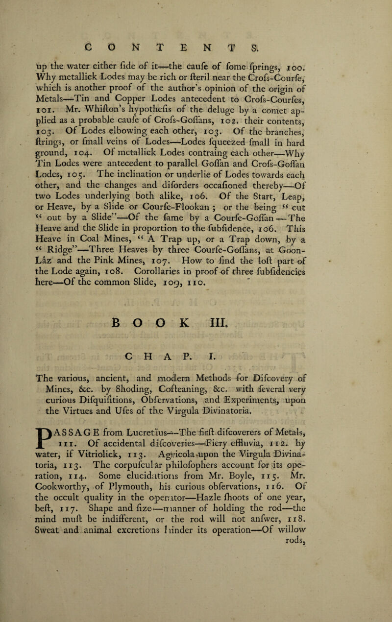 tip the water either fide of it—the caufe of fome fprings, ioo. Why metallick Lodes may be rich or fteril near the Crofs-Courfe, which is another proof of the author’s opinion of the origin of Metals—Tin and Copper Lodes antecedent to Crofs-Courfes, ioi. Mr. Whifton’s hypothecs of the deluge by a comet ap¬ plied as a probable caufe of Crofs-Goffans, 102. their contents, 103. Of Lodes elbowing each other, 103. Of the branches, firings, or fmall veins of Lodes—Lodes fqueezed fmall in hard ground, 104. Of metallick Lodes contraing each other—Why Tin Lodes were antecedent to parallel Goffan and Crofs-Goffan Lodes, 105. The inclination or underlie of Lodes towards each other, and the changes and diforders occafioned thereby—Of two Lodes underlying both alike, 106. Of the Start, Leap, nr Heave, by a Slide or Courfe-Flookan ; or the being ■- cut out by a Slide”—-Of the fame by a Courfe-Goffan — The Heave and the Slide in proportion to the fubfidence, 106. This Heave in Coal Mines, “ A Trap up, or a Trap down, by a <( Ridge”—Three Heaves by three Courfe-Goffans, at Goon- Laz and the Pink Mines, 107. How to find the loft part of the Lode again, 108. Corollaries in proof of three fubfidencies here—Of the common Slide, 109, no. BOOK HI. CHAP. I. The various, ancient, and modern Methods -for Difcovery of Mines, &c. by Shoding, Cofteaning, &c. with feveral very curious Difquifitions, Obfervations, and Experiments, upon the Virtues and Ufes of the Virgula Divinatoria. r . - • . $>. . 'j ■ ; 1 PASSAGE from Lucret ius—-The firft difcoverers of Metals, in. Of accidental difcoveries—Fiery effluvia, 112. by water, if Vitriolick, 113. AgHcola-upon the Virgula Divina¬ toria, 113. The corpufcular philofophers account for its ope¬ ration, 114. Some elucidations from Mr. Boyle, 115. Mr. Cookworthy, of Plymouth, his curious obfervations, 116. Of the occult quality in the operator—Hazle fhoots of one year, beft, 117. Shape and fize—manner of holding the rod—the mind muft be indifferent, or the rod will not anfwer, 118. Sweat and animal excretions hinder its operation—Of willow