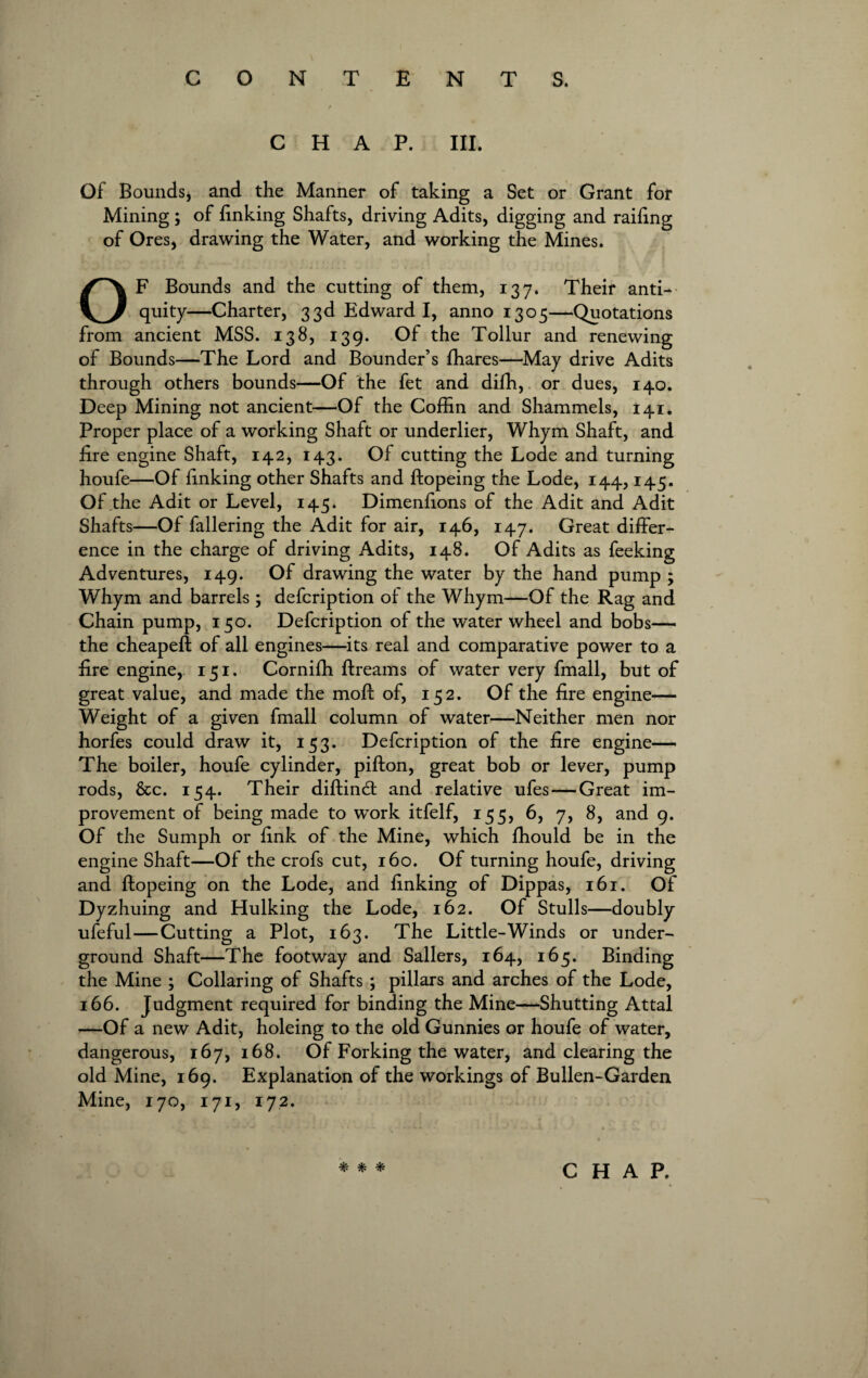 CHAP. III. Of Bounds, and the Manner of taking a Set or Grant for Mining ; of finking Shafts, driving Adits, digging and railing of Ores, drawing the Water, and working the Mines. OF Bounds and the cutting of them, 137. Their anti¬ quity—Charter, 33d Edward I, anno 1305—Quotations from ancient MSS. 138, 139. Of the Tollur and renewing of Bounds—The Lord and Bounder’s fhares—May drive Adits through others bounds—Of the fet and difh, or dues, 140. Deep Mining not ancient—Of the Coffin and Shammels, 141. Proper place of a working Shaft or underlier, Whym Shaft, and fire engine Shaft, 142, 143. Of cutting the Lode and turning houfe—Of finking other Shafts and ftopeing the Lode, 144,145. Of,the Adit or Level, 145. Dimenfions of the Adit and Adit Shafts—Of fallering the Adit for air, 146, 147. Great differ¬ ence in the charge of driving Adits, 148. Of Adits as feeking Adventures, 149. Of drawing the water by the hand pump ; Whym and barrels ; defcription of the Whym—Of the Rag and Chain pump, 150. Defcription of the water wheel and bobs— the cheapeft of all engines—its real and comparative power to a fire engine, 151. Cornifh ftreams of water very fmall, but of great value, and made the moft of, 152. Of the fire engine— Weight of a given fmall column of water—Neither men nor horfes could draw it, 153. Defcription of the fire engine— The boiler, houfe cylinder, pifton, great bob or lever, pump rods, &c. 154. Their diftind and relative ufes — Great im¬ provement of being made to work itfelf, 155, 6, 7, 8, and 9. Of the Sumph or fink of the Mine, which fhould be in the engine Shaft—Of the crofs cut, 160. Of turning houfe, driving and ftopeing on the Lode, and finking of Dippas, 161. Of Dyzhuing and Hulking the Lode, 162. Of Stulls—doubly ufeful—Cutting a Plot, 163. The Little-Winds or under¬ ground Shaft—The footway and Sailers, 164, 165. Binding the Mine ; Collaring of Shafts ; pillars and arches of the Lode, 166. Judgment required for binding the Mine—Shutting Attal —Of a new Adit, holeing to the old Gunnies or houfe of water, dangerous, 167, 168. Of Forking the water, and clearing the old Mine, 169. Explanation of the workings of Bullen-Garden Mine, 170, 171, 172.