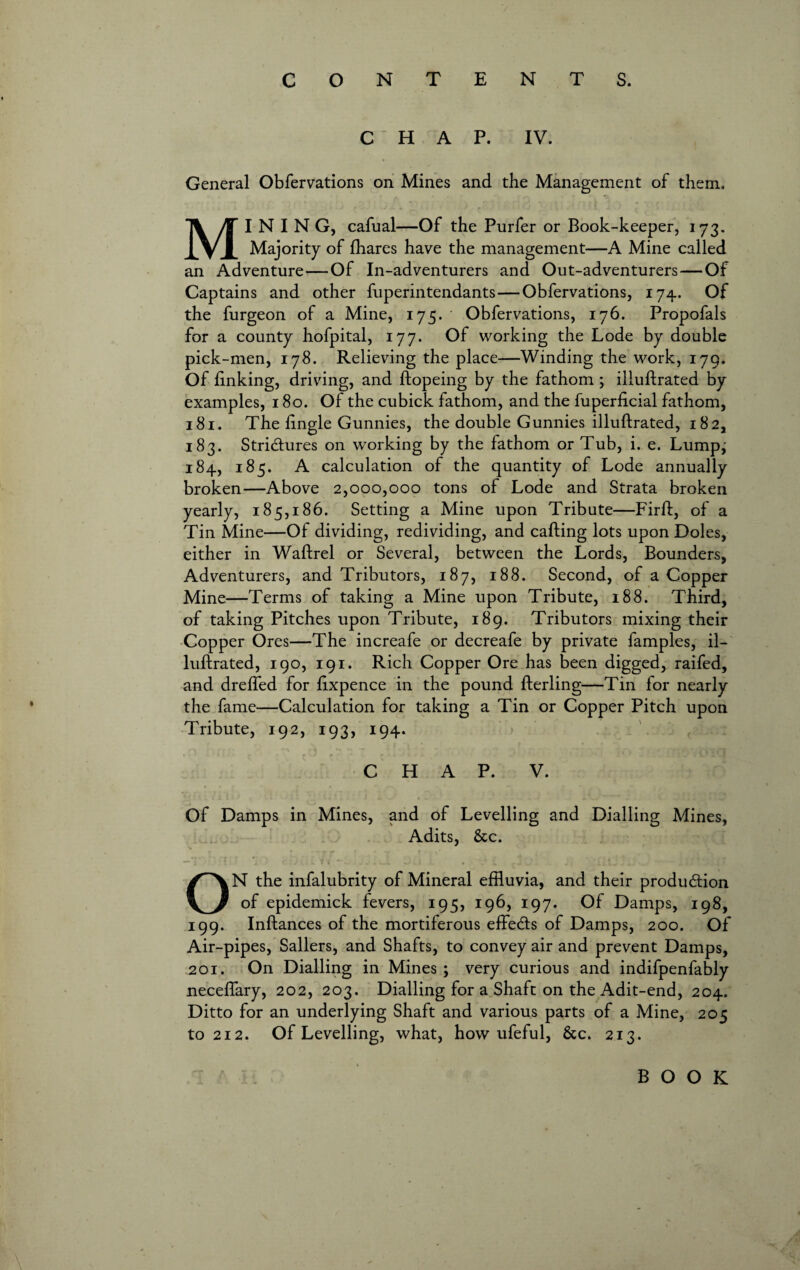 CHAP. IV. General Obfervations on Mines and the Management of them. MINING, cafual—Of the Purfer or Book-keeper, 173. Majority of fhares have the management—A Mine called an Adventure—Of In-adventurers and Out-adventurers — Of Captains and other fuperintendants—Obfervations, 174. Of the furgeon of a Mine, 175. Obfervations, 176. Propofals for a county hofpital, 177. Of working the Lode by double pick-men, 178. Relieving the place—Winding the work, 179. Of linking, driving, and ftopeing by the fathom ; illullrated by examples, 180. Of the cubick fathom, and the fuperlicial fathom, 181. The lingle Gunnies, the double Gunnies illullrated, 1 82, 183. Stridures on working by the fathom or Tub, i. e. Lump; 184, 185. A calculation of the quantity of Lode annually broken—Above 2,000,000 tons of Lode and Strata broken yearly, 185,186. Setting a Mine upon Tribute—Firll, of a Tin Mine—Of dividing, redividing, and calling lots upon Doles, either in Wallrel or Several, between the Lords, Bounders, Adventurers, and Tributors, 187, 188. Second, of a Copper Mine—Terms of taking a Mine upon Tribute, 188. Third, of taking Pitches upon Tribute, 189. Tributors mixing their Copper Ores—The increafe or decreafe by private famples, il¬ lullrated, 190, 191. Rich Copper Ore has been digged, raifed, and drelfed for lixpence in the pound llerling—Tin for nearly the fame—Calculation for taking a Tin or Copper Pitch upon Tribute, 192, 193, 194. CHAP. V. Of Damps in Mines, and of Levelling and Dialling Mines, Adits, &c. ON the infalubrity of Mineral effluvia, and their produdion of epidemick fevers, 195, 196, 197. Of Damps, 198, 199. Inftances of the mortiferous effeds of Damps, 200. Of Air-pipes, Sailers, and Shafts, to convey air and prevent Damps, 201. On Dialling in Mines ; very curious and indifpenfably neceffary, 202, 203. Dialling for a Shaft on the Adit-end, 204. Ditto for an underlying Shaft and various parts of a Mine, 205 to 212. Of Levelling, what, how ufeful, 8tc. 213.