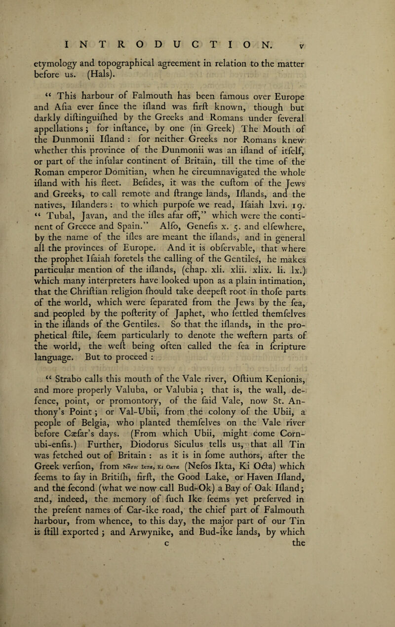 etymology and topographical agreement in relation to the matter before us. (Hals). “ This harbour of Falmouth has been famous over Europe and Afia ever fince the ifland was firft known, though but darkly diftinguifhed by the Greeks and Romans under feveral appellations; for inftance, by one (in Greek) The Mouth of the Dunmonii Ifland : for neither Greeks nor Romans knew whether this province of the Dunmonii was an ifland of itfelf, or part of the infular continent of Britain, till the time of the Roman emperor Domitian, when he circumnavigated the whole ifland with his fleet. Befides, it was the cuftom of the Jews and Greeks, to call remote and ftrange lands, Iflands, and the natives, Iflanders : to which purpofe we read, Ifaiah lxvi. 19. “ Tubal, Javan, and the ifles afar off,” which were the conti¬ nent of Greece and Spain.” Alfo, Genefis x. 5. and elfewhere, by the name of the ifles are meant the iflands, and in general all the provinces of Europe. And it is obfervable, that where the prophet Ifaiah foretels the calling of the Gentiles, he makes particular mention of the iflands, (chap. xli. xlii. xlix. li. lx.) which many interpreters have looked upon as a plain intimation, that the Chriftian religion fhould take deepeft root in thofe parts of the world, which were feparated from the Jews by the fea, and peopled by the pofterity of Japhet, who fettled themfelves in the iflands of the Gentiles. So that the iflands, in the pro¬ phetical ftile, feem particularly to denote the weftern parts of the world, the weft being often called the fea in fcripture language. But to proceed : <c Strabo calls this mouth of the Vale river, Oftium Kenionis, and more properly Valuba, or Valubia ; that is, the wall, de¬ fence, point, or promontory, of the faid Vale, now St. An¬ thony’s Point; or Val-Ubii, from the colony of the Ubii, a people of Belgia, who planted themfelves on the Vale river before Caefar’s days. (From which Ubii, might come Corn- ubi-enfis.) Further, Diodorus Siculus tells us, that all Tin was fetched out of Britain : as it is in fome authors, after the Greek verfion, from nn<ros lct*, k/ okto. (Nefos Ikta, Ki 0<fta) which feems to fay in Britifh, firft, the Good Lake, or Haven Ifland, and the fecond (what we now call Bud^Ok) a Bay of Oak Ifland; and, indeed, the memory of fuch Ike feems yet preferved in the prefent names of Car-ike road, the chief part of Falmouth harbour, from whence, to this day, the major part of our Tin is ftill exported ; and Arwynike, and Bud-ike lands, by which c * the