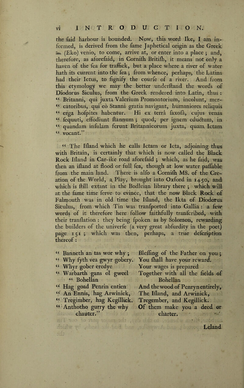 the faid harbour is bounded. Now, this word Ike, I am in¬ formed, is derived from the fame Japhetical origin as the Greek m, (Eko) venio, to come, arrive at, or enter into a place ; and, therefore, as aforefaid, in Cornifh Britifh, it means not only a haven of the 'fea for traffick, but a place where a river of water hath its current into the fea ; from whence, perhaps-, the Latins had their Ictus, to lignify the courfe of a river. And from this etymology we may the better underhand the words of Diodorus Siculus, from the Greek rendered into Latin, thus : “ Britanni, qui juxta Valerium Promontorium, incolunt, mer- c< catoribus, quieo Stanni gratia navigant, humaniores reliquis <c erga hofpites habentur. Hi ex terra faxofa, cujus venas cc fequuti, effodiunt ftannum ; quod, per ignem edubtum, in “ quandam infulam ferunt Britannicorum juxta, quam Ictam <c vocant.” “ The liland which he calls Ictam or Icta, adjoining thus with Britain, is certainly that which is now called the Black Rock liland in Car-ike road aforefaid ; which, as he faid, was then an ifland at flood or full fea, though at low water paffable from the main land. There is alfo a Cornifh MS. of the Cre¬ ation of the World, a, Play, brought into Oxford in 1450, and which is Bill extant in the Bodleian library there ; which will at the fame time ferve to evince, that the now Black Rock of Falmouth was in old time the Ifland, the Ikta of Diodorus Siculus, from which Tin was tranfported into Gallia : a few words of it therefore here follow faithfully tranfcribed, with their tranflation : they being fpoken as by Solomon, rewarding the builders of the univerfe (a very great abfurdity in the poet) page 151 ; which was then, perhaps, a true defcription thereof: “ Banneth an tas wor why ; “ Why fyth vea gwyr gobery. u Whyr gober eredye “ Warbarth gans ol gweel “ Bohellan “ Hag goad Penrin entien <c An Ennis, hag Arwinick, “ Tregimber, hag Kegillick. “ Anthotho gurry the why chauter.” Blefling of the Father on you ; You fhall have your reward. Your wages is prepared Together with all the fields of Bohellan And the wood of Penryn entirely, The Ifland, and Arwinick, Tregember, and Kegillick. Of them make you a deed or charter. Leland