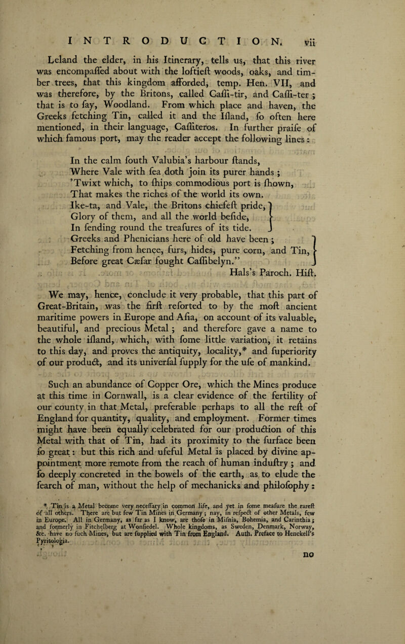 1 \ Leland the elder, in his Itinerary, tells us, that this river was encompafled about with the loftieft woods, oaks, and tim¬ ber trees, that this kingdom afforded, temp. Hen. VII, and was therefore, by the Britons, called CafTi-tir, and Cafti-ter ; that is to fay, Woodland. From which place and haven, the Greeks fetching Tin, called it and the Ifland, fo often here mentioned, in their language, Cafliteros. In further praife of which famous port, may the reader accept the following lines : In the calm fouth Valubia’s harbour Bands, Where Vale with fea doth join its purer hands ; ’Tvvixt which, to fhips commodious port is fhown, That makes the riches of the world its own. Ike-ta, and Vale, the Britons chiefeft pride, Glory of them, and all the world befide, In fending round the treafures of its tide. Greeks and Phenicians here of old have been; Fetching from hence, furs, hides, pure corn, and Tin, * Before great CaTar fought Caflibelyn.” \ Hals’s Paroch. Hift. : • ) hna fij I’J 11 j j Ci • ., rr ''.‘,7 ; '.l'i Uo.fr , .i-.’ ' We may, hence, conclude it very probable, that this part of Great-Britain, was the firft reforted to by the moft ancient maritime powers in Europe and Afia, on account of its valuable, beautiful, and precious Metal; and therefore gave a name to the whole ifland, which, with fome little variation, it retains to this day, and proves the antiquity, locality,* and fuperiority of our product, and its univerfal fupply for the ufe of mankind. * .. v - 4--V ~ r frr ^ \ r» * — 4 t A ; j .. :.J Such an abundance of Copper Ore, which the Mines produce at this time in Cornwall, is a clear evidence of the fertility of our county in that Metal, preferable perhaps to all the reft of England for quantity, quality, and employment. Former times might have been equally celebrated for our production of this Metal with that of Tin, had its proximity to the furface been fo great: but this rich and ufeful Metal is placed by divine ap¬ pointment more remote from the reach of human induftry ; and fo deeply concreted in the bowels of the earth, as to elude the fearch of man, without the help of mechanicks and philolophy: • , r i * Tin is a Metal become very neceflary in common life, and yet in fome meafure the rareft of all others. There are but few Tin Mines in Germany; nay, in refpeft of other Metals, few in Europe. All in Germany, as far as I know, are thofe in Mifnia, Bohemia, and Carinthia; and formerly in Fitchelberg at Wonfiedel. Whole kingdoms, as Sweden, Denmark, Norway, &c. have no fuch Mines, but are fupplied with Tin from England. Auth. Preface to Henckell’s Pyritolojjia. no