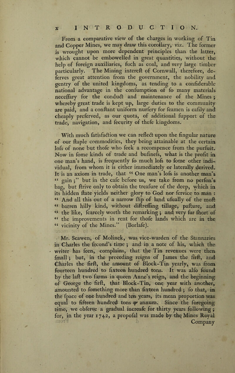 From a comparative view of the charges in working of Tin and Copper Mines, we may draw this corollary, viz. The former is wrought upon more dependent principles than the latter, which cannot be embowelled in great quantities, without the help of foreign auxiliaries, fuch as coal, and very large timber particularly. The Mining intereft of Cornwall, therefore, de¬ serves great attention from the government, the nobility and gentry of the united kingdoms, as tending to a confiderable national advantage in the confumption of fo many materials neceffary for the conduct and maintenance of the Mines ; whereby great trade is kept up, large duties to the community are paid, and a conftant uniform nurfery for feamen is eafily and cheaply preferved, as our quota, of additional fupport of the trade, navigation, and fecurity of thefe kingdoms. With much fatisfa&ion we can reflect upon the lingular nature of our ftaple commodities, they being attainable at the certain lofs of none but thofe who feek a recompence from the purfuit. Now in fome kinds of trade and bufinefs, what is the profit in one man’s hand, is frequently fo much lofs to fome other indi¬ vidual, from whom it is either immediately or laterally derived. It is an axiom in trade, that “ One man’s lofs is another man’s ££ gain but in the cafe before us, we take from no perfon’s bag, but ftrive only to obtain the treafure of the deep, which in its hidden ftate yields neither glory to God nor fervice to man : ££ And all this out of a narrow flip of land ufually of the moft ££ barren hilly kind, without diftrefiing tillage, pallure, and <£ the like, fcarcely worth the remarking ; and very far fhort of ££ the improvements in rent for thofe lands which are in the ££ vicinity of the Mines.” (Borlafe). Mr. Scawen, of Molinek, was vice-warden of the Stannaries in Charles the fecond’s time ; and in a note of his, which the * writer has feen, complains, that the Tin revenues were then fmall ; but, in the preceding reigns of James the firft, and Charles the firft, the amount of Block-Tin yearly, was from fourteen hundred to fixteen hundred tons. It was alfo found by the laft two farms in queen Anne’s reign, and the beginning of George the firft, that Block-Tin, one year with another, amounted to fomething more than fixteen hundred ; fo that, in the fpace of one hundred and ten years, its mean proportion was equal to fifteen hundred tons ^ annum. Since the foregoing time, we obferve a gradual increase for thirty years following } for, in the year 1742, a propofal was made by the Mines Royal Company