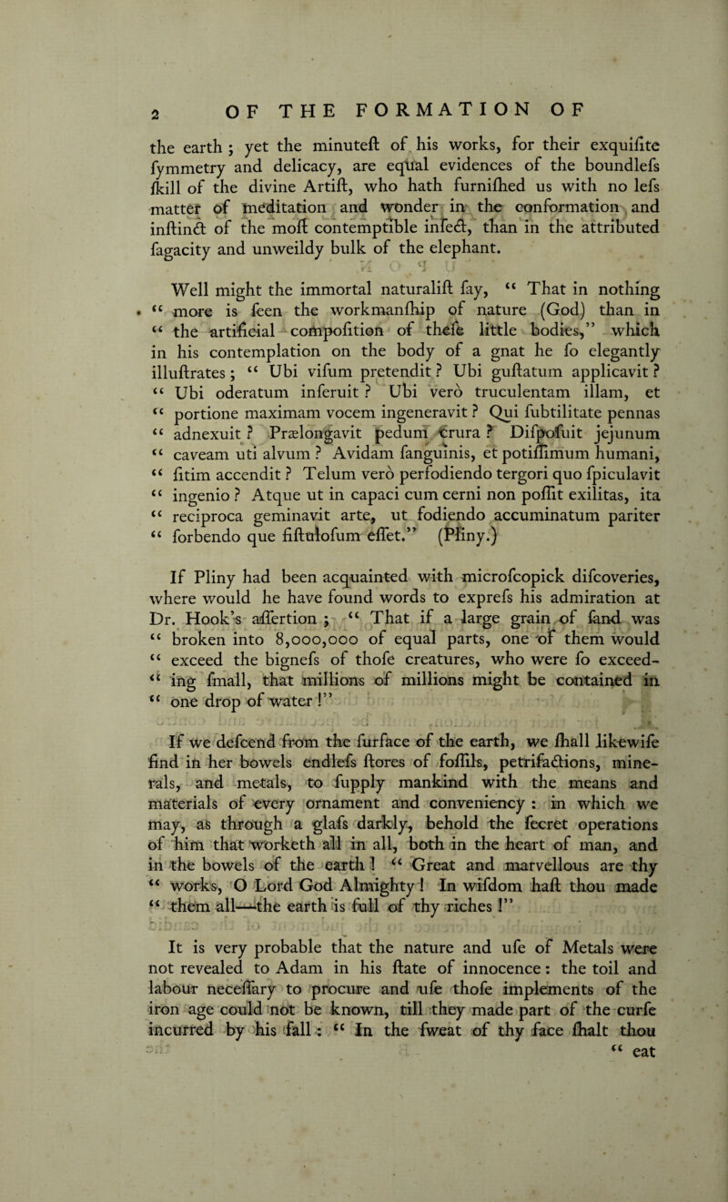 the earth ; yet the minuteft of his works, for their exquifite fymmetry and delicacy, are equal evidences of the boundlefs fkill of the divine Artift, who hath furnifhed us with no lefs matter of meditation and wonder in the conformation and inftind of the moft contemptible infecft, than in the attributed fagacity and unweildy bulk of the elephant. Well might the immortal naturalift fay, “ That in nothing • ££ more is feen the workmanfhip of nature (God) than in “ the artificial compofition of thefe little bodies,” which in his contemplation on the body of a gnat he fo elegantly illuftrates; ££ Ubi vifum pretendit ? Ubi guftatum applicavit ? “ Ubi oderatum inferuit ? Ubi verb truculentam illam, et <£ portione maximam vocem ingeneravit ? Qui fubtilitate pennas iC adnexuit ? Praelongavit pedum crura ? Difpofuit jejunum “ caveam uti alvum ? Avidam fangumis, etpotiftimum humani, “ fitim accendit ? Telum verb perfodiendo tergori quo fpiculavit “ ingenio ? Atque ut in capaci cum cerni non poflit exilitas, ita <£ reciproca geminavit arte, ut fodiendo accuminatum pariter “ forbendo que fiftuiofum eflet.” (Pliny.) If Pliny had been acquainted with microfcopick difcoveries, where would he have found words to exprefs his admiration at Dr. Hook’s aftertion ; ££ That if a large grain of land was ££ broken into 8,000,000 of equal parts, one of them would ££ exceed the bignefs of thofe creatures, who were fo exceed- <£ ing fmall, that millions of millions might be contained in <£ one drop of water !” I ? i J D*. ij JZ) n JL jQ JI il fiiOi JjlJ Lj . 10 11 _ • 7 * t J* If we defcend from the furface of the earth, we /hall like wife find in her bowels endlefs ftores of follils, petrifactions, mine¬ rals, and metals, to fupply mankind with the means and materials of every ornament and conveniency : in which we may, as through a glafs darkly, behold the fecret operations of him that worketh all in all, both in the heart of man, and in the bowels of the earth 1 u Great and marvellous are thy ££ works, O Lord God Almighty! In wifdom haft thou made ££ them all—the earth is full of thy riches !” t ■ ’» - . rr.. .. i ± xJ 1. * J It.I Jit ' t , * .J j..* • V v It is very probable that the nature and ufe of Metals were not revealed to Adam in his ftate of innocence: the toil and labour necelfary to procure and ufe thofe implements of the iron age could not be known, till they made part of the curfe incurred by his fall: <c In the fweat of thy face ftialt thou “ eat