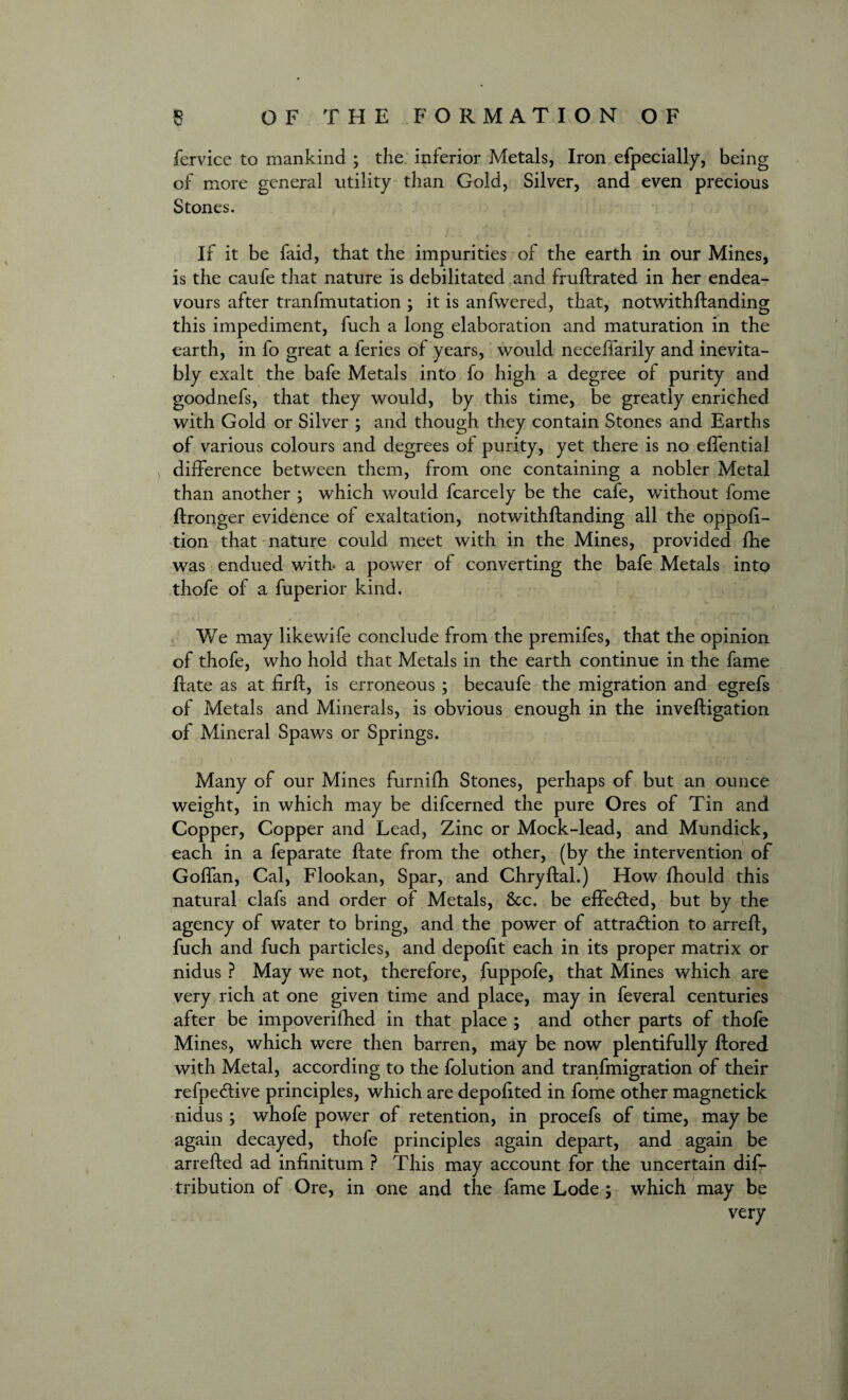 fervice to mankind ; the inferior Metals, Iron efpecially, being of more general utility than Gold, Silver, and even precious Stones. If it be faid, that the impurities of the earth in our Mines, is the caufe that nature is debilitated and fruftrated in her endea¬ vours after tranfmutation ; it is anfwered, that, notwithftanding this impediment, fuch a long elaboration and maturation in the earth, in fo great a feries of years, would necefiarily and inevita¬ bly exalt the bafe Metals into fo high a degree of purity and goodnefs, that they would, by this time, be greatly enriched with Gold or Silver ; and though they contain Stones and Earths of various colours and degrees of purity, yet there is no effential difference between them, from one containing a nobler Metal than another ; which would fcarcely be the cafe, without fome ftronger evidence of exaltation, notwithftanding all the oppofi- tion that nature could meet with in the Mines, provided fhe was endued with, a power of converting the bafe Metals into thofe of a fuperior kind. We may likewife conclude from the premifes, that the opinion of thofe, who hold that Metals in the earth continue in the fame ftate as at firft, is erroneous ; becaufe the migration and egrefs of Metals and Minerals, is obvious enough in the inveftigation of Mineral Spaws or Springs. Many of our Mines furnifti Stones, perhaps of but an ounce weight, in which may be difcerned the pure Ores of Tin and Copper, Copper and Lead, Zinc or Mock-lead, and Mundick, each in a feparate ftate from the other, (by the intervention of Goffan, Cal, Flookan, Spar, and Chryftal.) How fhould this natural clafs and order of Metals, &c. be effected, but by the agency of water to bring, and the power of attraction to arreft, fuch and fuch particles, and depofit each in its proper matrix or nidus ? May we not, therefore, fuppofe, that Mines which are very rich at one given time and place, may in feveral centuries after be impoverifhed in that place ; and other parts of thofe Mines, which were then barren, may be now plentifully ftored with Metal, according to the folution and tranfmigration of their refpeCtive principles, which are depofited in fome other magnetick nidus ; whofe power of retention, in procefs of time, may be again decayed, thofe principles again depart, and again be arrefted ad infinitum ? This may account for the uncertain dis¬ tribution of Ore, in one and the fame Lode ; which may be very