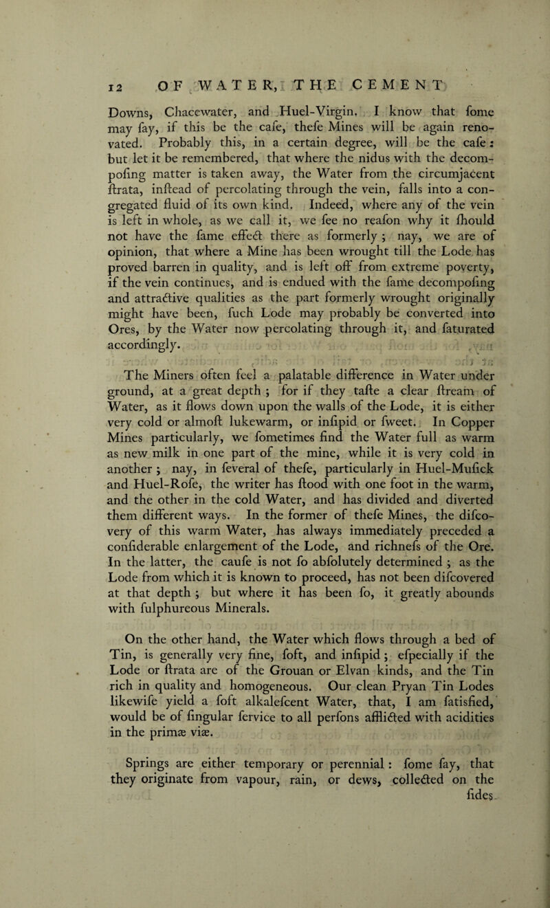 Downs, Chacewater, and Huel-Virgin. I know that fome may fay, if this be the cafe, thefe Mines will be again reno¬ vated. Probably this, in a certain degree, will be the cafe: but let it be remembered, that where the nidus with the decom- pofing matter is taken away, the Water from the circumjacent flrata, inffead of percolating through the vein, falls into a con¬ gregated fluid of its own kind. Indeed, where any of the vein is left in whole, as we call it, we fee no reafon why it fhould not have the fame effect there as formerly ; nay, we are of opinion, that where a Mine has been wrought till the Lode has proved barren in quality, and is left off from extreme poverty, if the vein continues, and is endued with the fame decompofing and attractive qualities as the part formerly wrought originally might have been, fuch Lode may probably be converted into Ores, by the Water now percolating through it, and faturated accordingly. r ; :-y # ■' 1'- The Miners often feel a palatable difference in Water under ground, at a great depth ; for if they tafte a clear ftream of Water, as it flows down upon the walls of the Lode, it is either very cold or almoft lukewarm, or infipid or fweet. In Copper Mines particularly, we fometimes find the Water full as warm as new milk in one part of the mine, while it is very cold in another ; nay, in feveral of thefe, particularly in Huel-Mufick and Huel-Rofe, the writer has flood with one foot in the warm, and the other in the cold Water, and has divided and diverted them different ways. In the former of thefe Mines, the difco- very of this warm Water, has always immediately preceded a confiderable enlargement of the Lode, and richnefs of the Ore. In the latter, the caufe is not fo abfolutely determined ; as the Lode from which it is known to proceed, has not been difcovered at that depth ; but where it has been fo, it greatly abounds with fulphureous Minerals. On the other hand, the Water which flows through a bed of Tin, is generally very fine, foft, and infipid; efpecially if the Lode or flrata are of the Grouan or Elvan kinds, and the Tin rich in quality and homogeneous. Our clean Pryan Tin Lodes likewife yield a foft alkalefcent Water, that, I am fatisfied, would be of Angular fervice to all perfons afflicted with acidities in the primae vise. Springs are either temporary or perennial: fome fay, that they originate from vapour, rain, or dews, collected on the fides