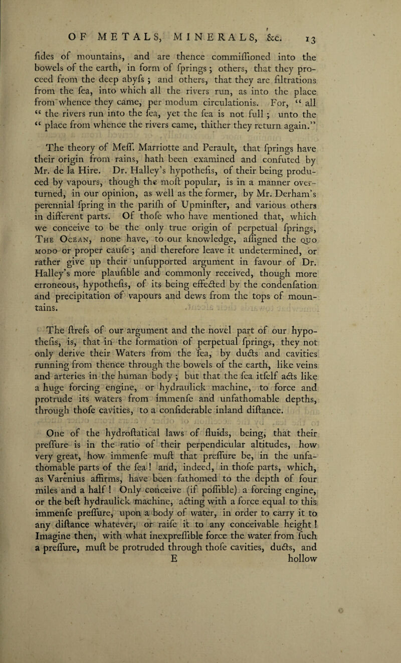 Tides of mountains, and are thence commiflioned into the bowels of the earth, in form of fprings ; others, that they pro¬ ceed from the deep abyfs ; and others, that they are iiltrations from the Tea, into which all the rivers run, as into the place from whence they came, per modum circulationis. For, “ all <c the rivers run into the Tea, yet the Tea is not full ; unto the “ place from whence the rivers came, thither they return again.” The theory of Meff. Marriotte and Perault, that fprings have their origin from rains, hath been examined and confuted by Mr. de la Hire. Dr. Halley’s hypothecs, of their being produ¬ ced by vapours, though the moft popular, is in a manner over¬ turned, in our opinion, as well as the former, by Mr. Derham’s perennial fpring in the parifh of Upminfter, and various others in different parts. Of thofe who have mentioned that, which we conceive to be the only true origin of perpetual fprings, The Ocean, none have, to our knowledge, affigned the quo modo or proper caufe ; and therefore leave it undetermined, or rather give up their unfupported argument in favour of Dr. Halley’s more plauftble and commonly received, though more erroneous, hypothecs, of its being effected by the condenfation and precipitation of vapours and dews from the tops of moun¬ tains. . '> ... The ftrefs of our argument and the novel part of our hypo¬ thecs, is, that in the formation of perpetual fprings, they not only derive their Waters from the Tea, by dudts and cavities running from thence through the bowels of the earth, like veins and arteries in the human body ; but that the fea itfelf adts like a huge forcing engine, or hydraulick machine, to force and protrude its waters from immenfe and unfathomable depths, through thofe cavities, to a conftderable inland diftance. ■ ■ -k w - » - i ~ 4.x 6 14 ' .i > . . Jo i ' U ’ . ^ * / . ’ •“ ^ - - ‘ -* - * V • V-X m • J ■ . 1 1 ,.i V ' « One of the hydroftatical laws of fluids, being, that their preffure is in the ratio of their perpendicular altitudes, how very great, how immenfe muff that preffure be, in the unfa¬ thomable parts of the fea ! and, indeed, in thofe parts, which, as Varenius affirms, have been fathomed to the depth of four miles and a half ! Only conceive (if poflible) a forcing engine, or the belt hydraulick machine, adting with a force equal to this immenfe preffure, upon a body of water, in order to carry it to any diftance whatever, or raife it to any conceivable height! Imagine then, with what inexpreflible force the water from fuch a preffure, muft be protruded through thofe cavities, dudts, and E hollow