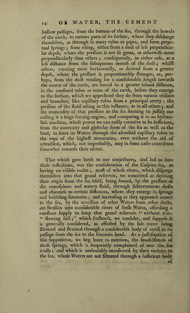 14- % hollow paffages, from the bottom of the fea, through the bowels of the earth, to various parts of its furface, where they difcharge themfelves, as through fo many tubes or pipes, and form perpe¬ tual fprings ; fome riling, either from a dud of lefs perpendicu¬ lar depth, where the preflure is not fo great, or otherwife more perpendicularly than others ; confequently, in either cafe, at a lefs diftance from the fubaqueous mouth of the dud ; whilft others, running more horizontally, or derived from a greater depth, where the preflure is proportionably ftronger, or, per¬ haps, from the dud tending for a conliderable length towards the center of the earth, are forced to a greater inland diftance, in the confined tubes or veins of the earth, before they emerge to the furface, which we apprehend they do from various orifices and branches, like capillary tubes from a principal artery : the preflure of the fluid ading in this inftance, as in all others ; and the immenfity of that preflure in the fea feeming to juftify our calling it a huge forcing engine, and comparing it to an hydrau- lick machine, whofe power we can eafily conceive to be fufficient, from the convexity and globular form of the fea as well as the land, to force its Waters through the aforefaid capillary tubes to the tops of the higheft mountains, even without the aid of attradion, which, not improbably, may in fome cafes contribute fomewhat towards their afcent. That which gave birth to our conjedures, and led us into thefe refledions, was the confideration of the Cafpian fea, as having no vifible outlet; moft of whofe rivers, which difgorge themfelves into that grand refervoir, we conceived as deriving their origin from the fea itfelf, being forced, by the preflure of the atmofphere and watery fluid, through fubterraneous duds and channels to certain diftances, where they emerge in fprings and bubbling fountains ; and increafing as they approach nearer to the fea, by the acceflion of other Waters from other duds, are fwollen into confiderable rivers of frefti Water, affording a conftant fupply to keep that grand refervoir “ without o’er- <£ flowing fullwhich freflmefs, we confider, and fuppofe it is generally confidered, as effeded by the fait water being filtrated and ftrained through a confiderrble body of eartK in its paffage from the fea to the fountain head. As a juftification of this fuppofition, we beg leave to mention, the braekifhnefs of thofe fprings, which is frequently complained of near the fea Coafts ; and which is undeniably occafioned by their vicinity to the fea, whofe Waters are not filtrated through a fufficient body of