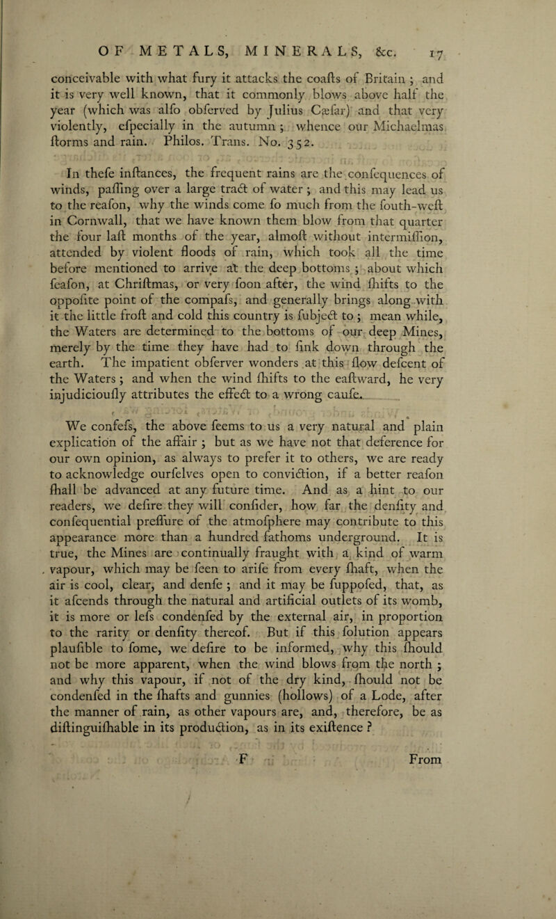 conceivable with what fury it attacks the coafts of Britain ; and it is very well known, that it commonly blows above half the year (which was alfo obferved by [iilius Caffar) and that very violently, efpecially in the autumn ; whence our Michaelmas florms and rain. Philos. Trans. No. 352. ' * • -* r ' * * - -• » ii), V. In thefe inftances, the frequent rains are the.confequences of winds, palTing over a large traft of water ; and this may lead us to the reafon, why the winds come fo much from the fouth-weft in Cornwall, that we have known them blow from that quarter the four laid months of the year, almoft without intermiffion, attended by violent floods of rain, which took all the time before mentioned to arrive at the deep bottoms ; about which feafon, at Chriftmas, or very foon after, the wind fhifts to the oppofite point of the compafs, and generally brings along with it the little frofd and cold this country is fubjedt to ; mean while, the Waters are determined to the bottoms of our deep Mines, merely by the time they have had to fink down through the earth. The impatient obferver wonders at this flow defeent of the Waters; and when the wind fhifts to the eafdward, he very injudicioufly attributes the effedt to a wrong caufe. ( ** H • 1 < ' • * < - ( 1 '? f f( * I) fj . V , We confefs, the above feems to us a very natural and plain explication of the affair ; but as we have not that deference for our own opinion, as always to prefer it to others, we are ready to acknowledge ourfelves open to convidtion, if a better reafon fhall be advanced at any future time. And as a hint to our readers, we defire they will confider, how far the denfity and confequential preffure of the atmofphere may contribute to this appearance more than a hundred fathoms underground. It is true, the Mines are continually fraught with a kind of warm . vapour, which may be feen to arife from every fhaft, when the air is cool, clear, and denfe ; and it may be fuppofed, that, as it afeends through the natural and artificial outlets of its womb, it is more or lefs condenfed by the external air, in proportion to the rarity or denfity thereof. But if this folution appears plaufible to fome, we defire to be informed, why this fhould not be more apparent, when the wind blows from the north ; and why this vapour, if not of the dry kind, fhould not be condenfed in the fhafts and gunnies (hollows) of a Lode, after the manner of rain, as other vapours are, and, therefore, be as diftinguifhable in its produ&ion, as in its exiftence ? F From