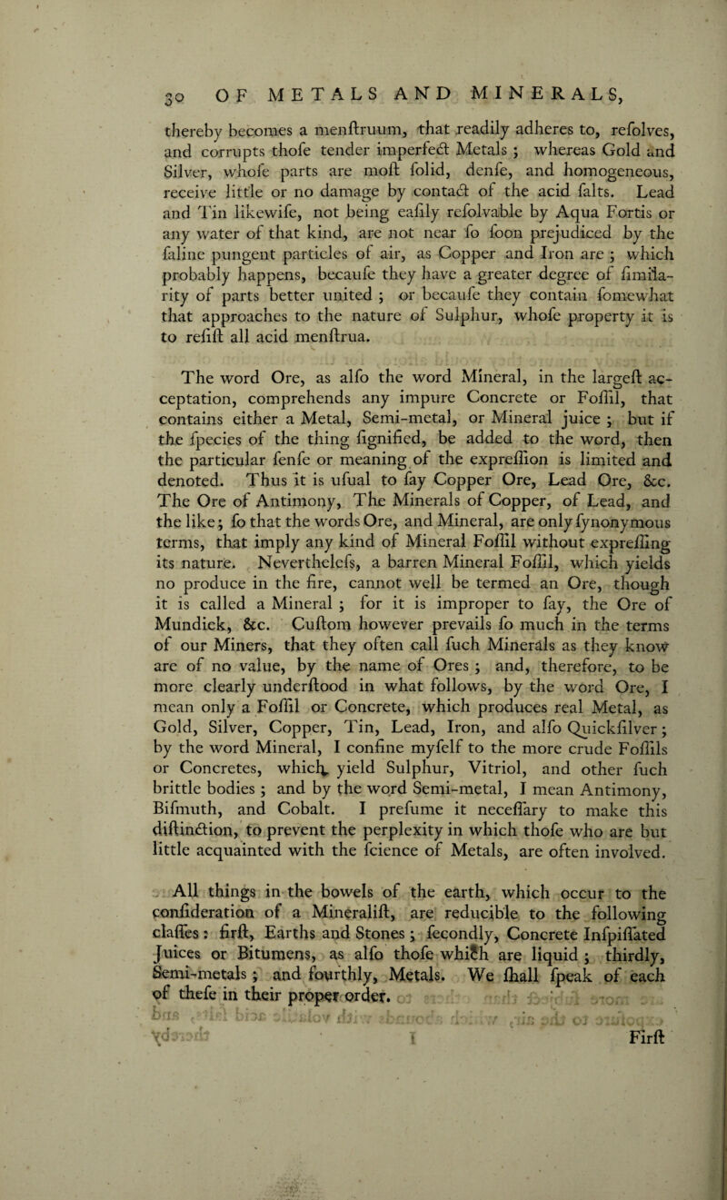 thereby becomes a menftruum, that readily adheres to, refolves, and corrupts thofe tender imperfect Metals ; whereas Gold and Silver, whofe parts are moil folid, denfe, and homogeneous, receive little or no damage by contact of the acid falts. Lead and Tin likewife, not being eaftly refolvable by Aqua Fortis or any water of that kind, are not near fo foon prejudiced by the faline pungent particles of air, as Copper and Iron are ; which probably happens, becaufe they have a greater degree of fimila- rity of parts better united ; or becaufe they contain fomewhat that approaches to the nature of Sulphur, whofe property it is to relift all acid menftrua. The word Ore, as alfo the word Mineral, in the largeft ac¬ ceptation, comprehends any impure Concrete or Foil'll, that contains either a Metal, Semi-metal, or Mineral juice ; but if the fpecies of the thing lignifted, be added to the word, then the particular fenfe or meaning of the expreftion is limited and denoted. Thus it is ufual to fay Copper Ore, Lead Ore, Sec. The Ore of Antimony, The Minerals of Copper, of Lead, and the like; fo that the words Ore, and Mineral, are only fynonymous terms, that imply any kind of Mineral Follil without exprelling its nature. Neverthelefs, a barren Mineral Follil, which yields no produce in the lire, cannot well be termed an Ore, though it is called a Mineral ; for it is improper to fay, the Ore of Mundick, Sec. Cuftom however prevails fo much in the terms of our Miners, that they often call fuch Minerals as they know are of no value, by the name of Ores ; and, therefore, to be more clearly underftood in what follows, by the word Ore, I mean only a Foftil or Concrete, which produces real Metal, as Gold, Silver, Copper, Tin, Lead, Iron, and alfo Quicklilvcr; by the word Mineral, I coniine myfelf to the more crude Foftils or Concretes, which, yield Sulphur, Vitriol, and other fuch brittle bodies; and by the word Semi-metal, I mean Antimony, Bifmuth, and Cobalt. I prefume it necefiary to make this diftin&ion, to prevent the perplexity in which thofe who are but little acquainted with the fcience of Metals, are often involved. All things in the bowels of the earth, which occur to the conlideration of a Mineralift, are reducible to the following dalles : lirft, Earths and Stones ; fecondly, Concrete Infpiftated Juices or Bitumens, as alfo thofe whi£h are liquid ; thirdly, Semi-metals; and fourthly, Metals. We Ihall fpeak of each of thefe in their proper order, bus ^:'ir 1 biDt liftw ?.b \<k FIrft