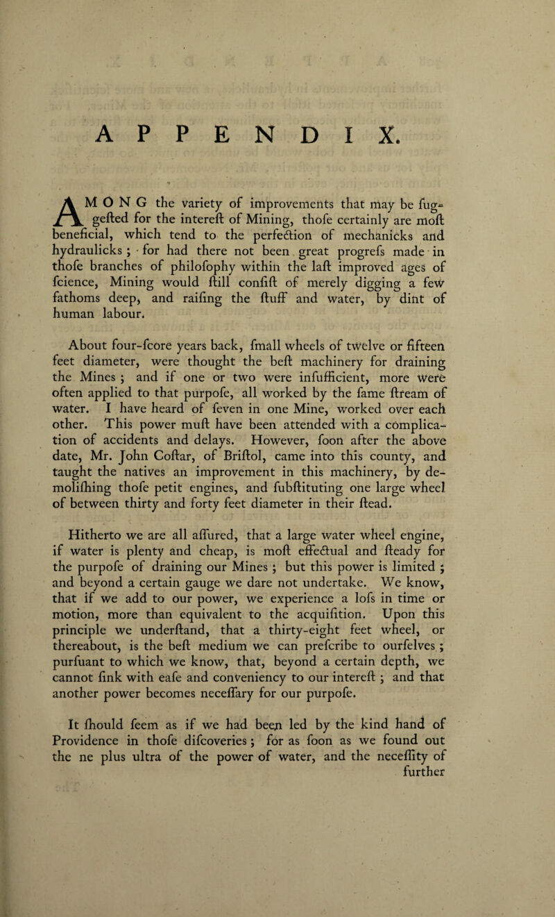 APPENDIX. AMONG the variety of improvements that may be fug gefted for the intereft of Mining, thofe certainly are moil beneficial, which tend to the perfedtion of mechanicks and hydraulicks ; - for had there not been great progrefs made in thofe branches of philofophy within the laft improved ages of fcience, Mining would ftill confift of merely digging a few fathoms deep, and railing the fluff and water, by dint of human labour. About four-fcore years back, fmall wheels of twelve or fifteen feet diameter, were thought the befl machinery for draining the Mines ; and if one or two were infufficient, more Were often applied to that purpofe, all worked by the fame flream of water. I have heard of feven in one Mine, worked over each other. This power mufl have been attended with a complica¬ tion of accidents and delays. However, foon after the above date, Mr. John Collar, of Briflol, came into this county, and taught the natives an improvement in this machinery, by de- molifhing thofe petit engines, and fubflituting one large wheel of between thirty and forty feet diameter in their Head. Hitherto we are all affured, that a large water wheel engine, if water is plenty and cheap, is moft effectual and fleady for the purpofe of draining our Mines; but this power is limited ; and beyond a certain gauge we dare not undertake. We know, that if we add to our power, we experience a lofs in time or motion, more than equivalent to the acquifition. Upon this principle we underhand, that a thirty-eight feet wheel, or thereabout, is the befl medium we can preferibe to ourfelves ; purfuant to which we know, that, beyond a certain depth, we cannot fink with eafe and conveniency to our intereft ; and that another power becomes neceffary for our purpofe. It fhould feem as if we had beeji led by the kind hand of Providence in thofe difeoveries; for as foon as we found out the ne plus ultra of the power of water, and the necefiity of further