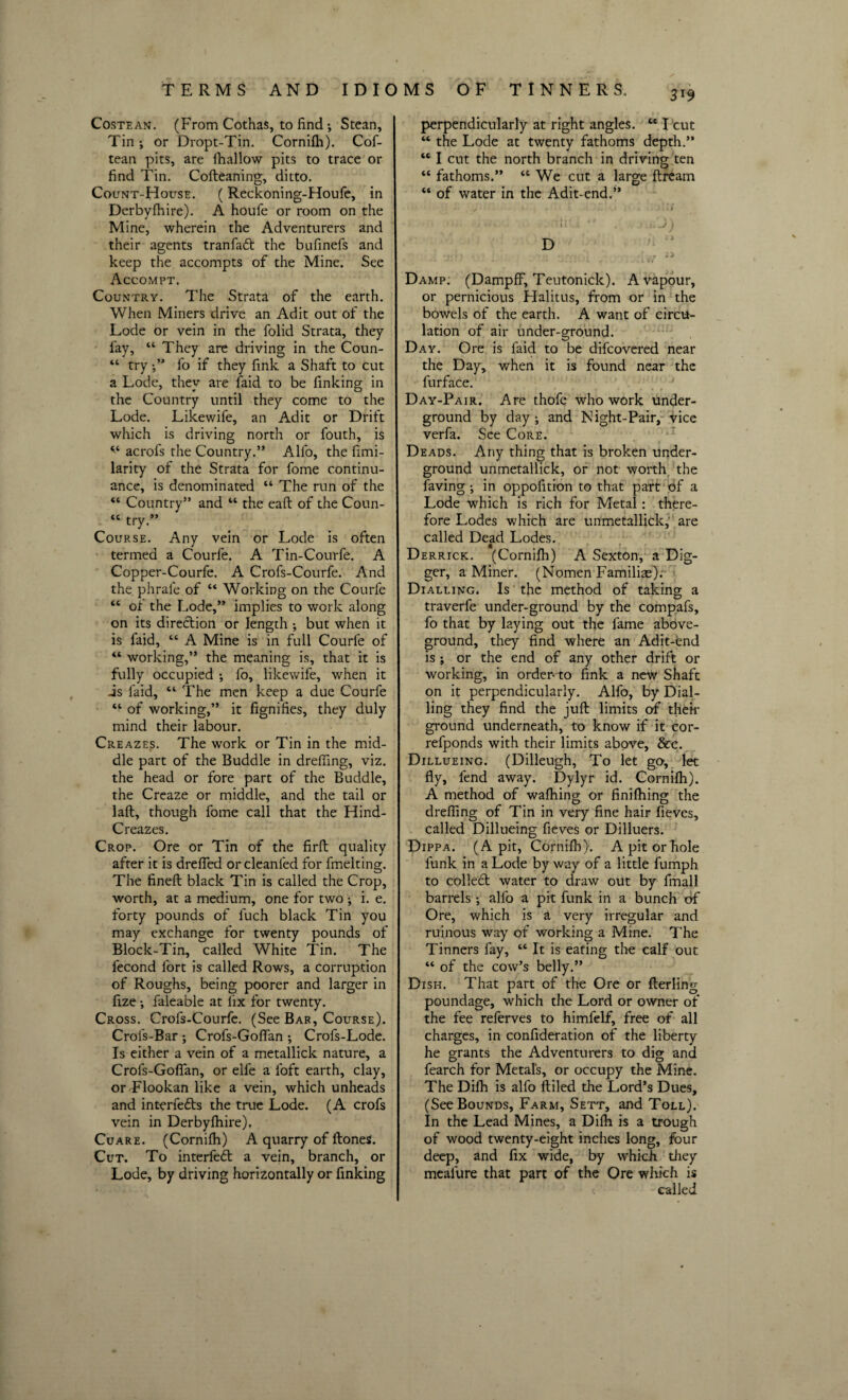 Costean. (From Cothas, to find •, Stean, Tin i or Dropt-Tin. Cornifli). Cof- tean pits, are Shallow pits to trace or find Tin. Cofteaning, ditto. Count-House. (Reckoning-Houfe, in Derbyjfhire). A houfe or room on the Mine, wherein the Adventurers and their agents tranfaft the bufinefs and keep the accompts of the Mine. See Accompt. Country. The Strata of the earth. When Miners drive an Adit out of the Lode or vein in the folid Strata, they fay, “ They are driving in the Coun- “ tryfo if they fink a Shaft to cut a Lode, they are Said to be finking in the Country until they come to the Lode. Likewife, an Adit or Drift which is driving north or fouth, is v acrofs the Country.” Alio, the fimi- larity of the Strata for fome continu¬ ance, is denominated “ The run of the “ Country” and “ the eaft of the Coun- « try.” Course. Any vein or Lode is often termed a Courfe. A Tin-Courfe. A Copper-Courfe. A Crofs-Courfe. And the phrale of “ Working on the Courfe “ of the Lode,” implies to work along on its direction or length ; but when it is faid, “ A Mine is in full Courfe of “ working,” the meaning is, that it is fully occupied ; fo, likewife, when it -is faid, “ The men keep a due Courfe “ of working,” it fignifies, they duly mind their labour. Creazes. The work or Tin in the mid¬ dle part of the Buddie in dreffing, viz. the head or fore part of the Buddie, the Creaze or middle, and the tail or laft, though fome call that the Hind- Creazes. Crop. Ore or Tin of the firft quality after it is drefled or cleanled for fmelting. The fineft black Tin is called the Crop, worth, at a medium, one for two ; i. e. forty pounds of fuch black Tin you may exchange for twenty pounds of Block-Tin, called White Tin. The fecond fort is called Rows, a corruption of Roughs, being poorer and larger in fize •, faleable at lix for twenty. Cross. Crofs-Courfe. (See Bar, Course). Crofs-Bar ; Crofs-Goffan •, Crofs-Lode. Is either a vein of a metallick nature, a Crofs-Gofian, or elfe a loft earth, clay, or Flookan like a vein, which unheads and interfetts the true Lode. (A crofs vein in Derbyshire). Cuare. (Cornifh) A quarry of Stones. Cut. To interfe<ft a vein, branch, or Lode, by driving horizontally or finking 3i9 perpendicularly at right angles. te I cut “ the Lode at twenty fathoms depth.” “ I cut the north branch in driving ten “ fathoms.” “ We cut a large Stream “ of water in the Adit-end.” • y * . . ..» . I # • in.-' . Damp: (DampfF, Teutonick). A vapour, or pernicious Halitus, from or in the bowels of the earth. A want of circu¬ lation of air under-ground. Day. Ore is faid to be difcovered near the Day, when it is found near the furface. Day-Pair. Are thofe who work under¬ ground by day ; and Night-Pair, vice verfa. See Core. Deads. Any thing that is broken under¬ ground unmetallick, or not worth the faving •, in opposition to that part of a Lode which is rich for Metal: there¬ fore Lodes which are unmetallick,' are called Dead Lodes. Derrick. (Cornifh) A Sexton, a Dig¬ ger, a Miner. (Nomen Familix). Dialling. Is the method of taking a traverfe under-ground by the compafs, fo that by laying out the fame above¬ ground, they find where an Adit-end is ; or the end of any other drift or working, in order-to fink a new Shaft on it perpendicularly. Alfo, by Dial¬ ling they find the juft limits of then- ground underneath, to know if it cor- refponds with their limits above, &c. Dillueing. (Dilleugh, To let go, let fly, fend away. Dylyr id. Cornifli). A method of wafhing or finishing the drefiing of Tin in very fine hair fieves, called Dillueing fieves or Dilluers. Dippa. (A pit, Cornifli). A pit or hole funk in a Lode by way of a little fumph to collect water to draw out by Small barrels ; alfo a pit funk in a bunch of Ore, which is a very irregular and ruinous way of working a Mine. The Tinners fay, “ It is eating the calf out “ of the cow’s belly.” Dish. That part of the Ore or Sterling poundage, which the Lord or owner of the fee referves to himfelf, free of all charges, in consideration of the liberty he grants the Adventurers to dig and fearch for Metals, or occupy the Mine. The DiSh is alfo ftiled the Lord’s Dues, (See Bounds, Farm, Sett, and Toll). In the Lead Mines, a Difh is a trough of wood twenty-eight inches long, four deep, and fix wide, by which they mealure that part of the Ore which is called