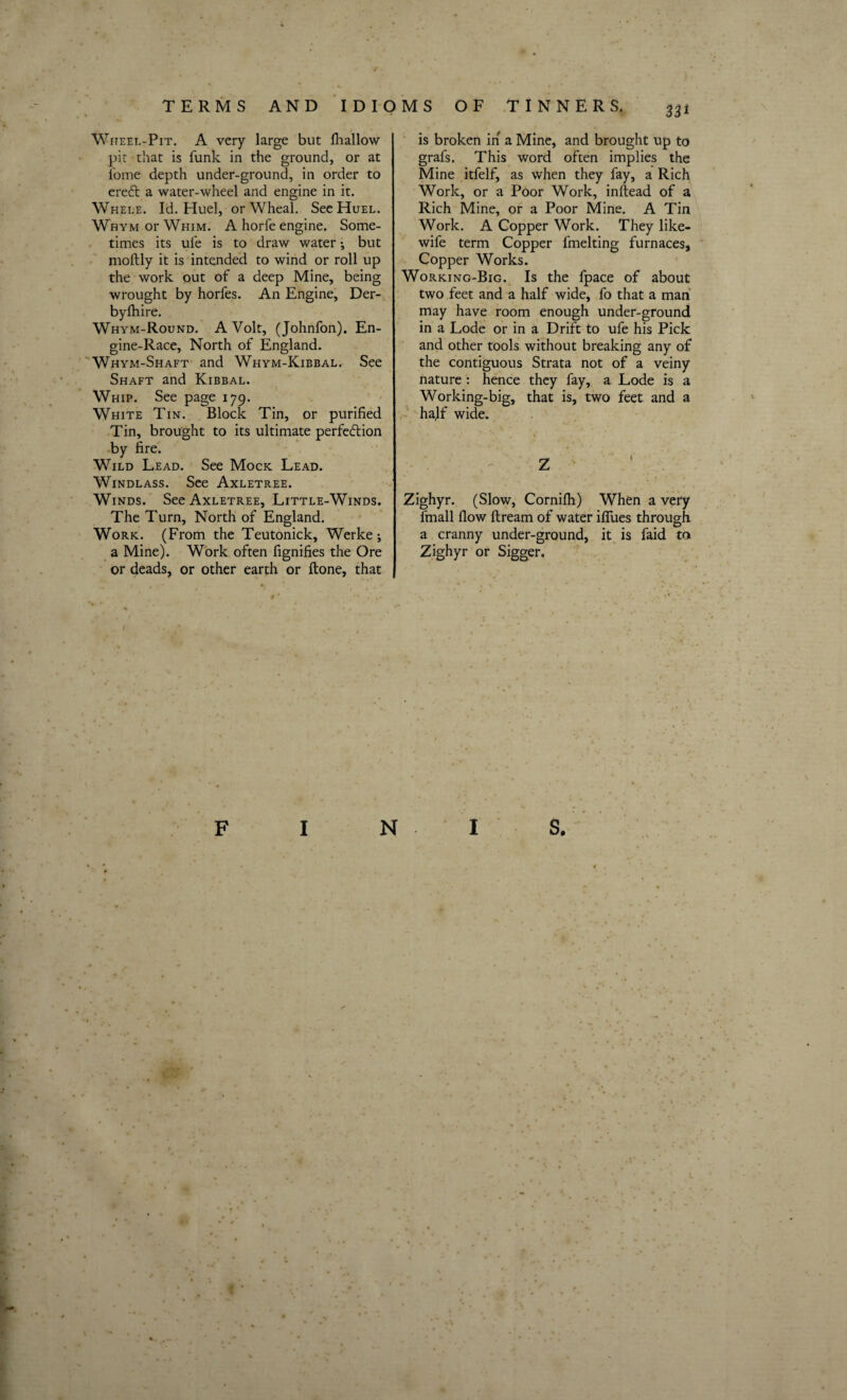 33* Wheel-Pit. A very large but fliallow pit that is funk in the ground, or at i'ome depth under-ground, in order to ereft a water-wheel and engine in it. Whele. Id. Huel, or Wheal. See Huel. Whym or Whim. A horfe engine. Some¬ times its ufe is to draw water •, but moftly it is intended to wind or roll up the work out of a deep Mine, being wrought by horfes. An Engine, Der- byfhire. Whym-Round. A Volt, (Johnfon). En¬ gine-Race, North of England. Whym-Shaft and Whym-Kibbal. See Shaft and Kibbal. Whip. See page 179. White Tin. Block Tin, or purified Tin, brought to its ultimate perfeftion by fire. Wild Lead. See Mock Lead. Windlass. See Axletree. Winds. See Axletree, Little-Winds. The Turn, North of England. Work. (From the Teutonick, Werke; a Mine). Work often fignifies the Ore or deads, or other earth or ftone, that is broken in a Mine, and brought up to grafs. This word often implies the Mine itfelf, as when they fay, a Rich Work, or a Poor Work, inftead of a Rich Mine, or a Poor Mine. A Tin Work. A Copper Work. They like- wife term Copper fmelting furnaces. Copper Works. Working-Big. Is the fpace of about two feet and a half wide, fo that a man may have room enough under-ground in a Lode or in a Drift to ufe his Pick and other tools without breaking any of the contiguous Strata not of a veiny nature: hence they fay, a Lode is a Working-big, that is, two feet and a hajf wide. Zighyr. (Slow, Cornifti) When a very fmall flow ftream of water ifiues through a cranny under-ground, it is faid m Zighyr or Sigger. ■ f •