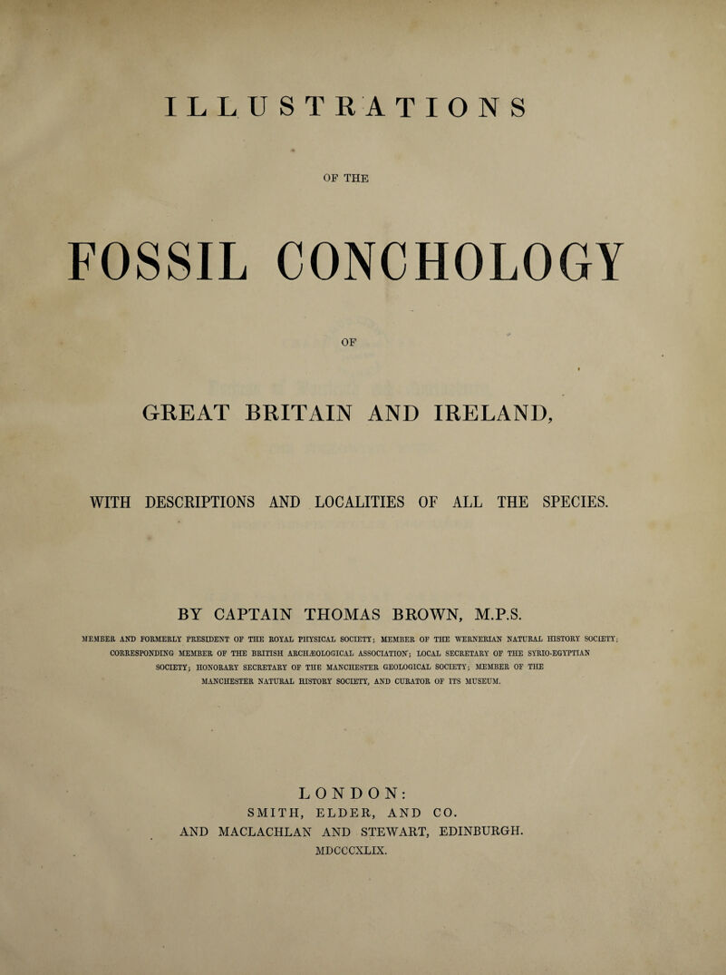 ILLUSTRATIONS OF THE FOSSIL CONCHOLOGY OF 9 GREAT BRITAIN AND IRELAND, WITH DESCRIPTIONS AND LOCALITIES OF ALL THE SPECIES. BY CAPTAIN THOMAS BROWN, M.P.S. MEMBER AND FORMERLY PRESIDENT OF THE ROYAL PHYSICAL SOCIETY; MEMBER OF THE WERNERIAN NATURAL HISTORY SOCIETY; CORRESPONDING MEMBER OF THE BRITISH ARCHEOLOGICAL ASSOCIATION; LOCAL SECRETARY OF THE SYRIO-EGYPTIAN SOCIETY; HONORARY SECRETARY OF THE MANCHESTER GEOLOGICAL SOCIETY; MEMBER OF THE MANCHESTER NATURAL HISTORY SOCIETY, AND CURATOR OF ITS MUSEUM. LONDON: SMITH, ELDER, AND CO. AND MACLACHLAN AND STEWART, EDINBURGH. MDCCCXLIX.