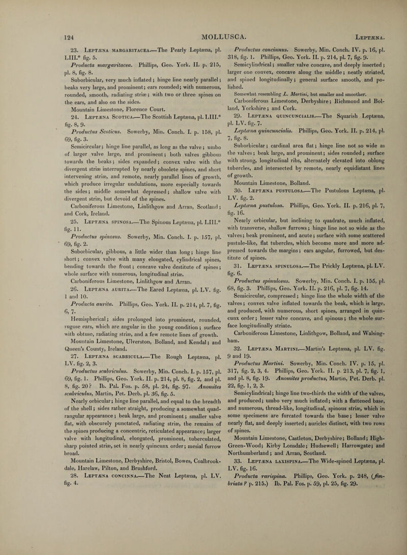 23. Leptajna margaritacea.—The Pearly Leptaena, pi. LIII * fig. 5. Producta margaritacea. Phillips, Geo. York. II. p. 215, pi. 8, fig. 8. Suborbicular, very much inflated ; hinge line nearly parallel; beaks very large, and prominent; ears rounded; with numerous, rounded, smooth, radiating striae; with two or three spines on the ears, and also on the sides. Mountain Limestone, Florence Court. 24. Leptaena Scotica—The Scottish Leptaena, pi. LIII.* fig. 8, 9- Productus Scoticus. Sowerby, Min. Conch. I. p. 158, pi. 69, fig- 3. Semicircular; hinge line parallel, as long as the valve; umbo of larger valve large, and prominent; both valves gibbous towards the beaks; sides expanded; convex valve with the divergent striae interrupted by nearly obsolete spines, and short intervening striae, and remote, nearly parallel lines of growth, which produce irregular undulations, more especially towards the sides; middle somewhat depressed; shallow valve with divergent striae, but devoid of the spines. Carboniferous Limestone, Linlithgow and Arran, Scotland ; and Cork, Ireland. 25. Leptaena spinosa—The Spinous Leptaena, pi. LIII* fig. 11. Productus spinosus. Sowerby, Min. Conch. I. p. 157, pi. 69, fig. 2. Suborbicular, gibbous, a little wider than long; hinge line short; convex valve with many elongated, cylindrical spines, bending towards the front; concave valve destitute of spines; whole surface with numerous, longitudinal striae. Carboniferous Limestone, Linlithgow and Arran. 26. LEPTiENA aurita—The Eared Leptaena, pi. LV. fig. 1 and 10. Producta aurita. Phillips, Geo. York. II. p. 214, pi. 7, fig. 6, 7- Hemispherical; sides prolonged into prominent, rounded, rugose ears, which are angular in the young condition; surface with obtuse, radiating striae, and a few remote lines of growth. Mountain Limestone, Ulverston, Bolland, and Kendal; and Queen’s County, Ireland. 27. LEPTiENA scabricula—The Rough Leptaena, pi. LV. fig. 2, 3. Productus scabriculus. Sowerby, Min. Conch. I. p. 157, pi. 69, fig. 1. Phillips, Geo. York. II. p. 214, pi. 8, fig. 2, and pi. 8, fig. 20? Ib. Pal. Fos. p. 58, pi. 24, fig. 97. Anomites scabriculus, Martin, Pet. Derb. pi. 36, fig. 5. Nearly orbicular; hinge line parallel, and equal to the breadth of the shell; sides rather straight, producing a somewhat quad¬ rangular appearance ; beak large, and prominent; smaller valve flat, with obscurely punctated, radiating striae, the remains of the spines producing a concentric, reticulated appearance; larger valve with longitudinal, elongated, prominent, tuberculated, sharp pointed striae, set in nearly quincunx order; mesial furrow broad. Mountain Limestone, Derbyshire, Bristol, Bowes, Coalbrook- dale, Harelaw, Pilton, and Brushford. 28. Leptaena concinna—The Neat Leptaena, pi. LV. fig. 4. Productus concinnus. Sowerby, Min. Conch. IV. p. 16, pi. 318, fig. 1. Phillips, Geo. York. II. p. 214, pi. 7, fig. 9- Semicylindrical; smaller valve concave, and deeply inserted ; larger one convex, concave along the middle; neatly striated, and spined longitudinally; general surface smooth, and po¬ lished. Somewhat resembling L. Martini, but smaller and smoother. Carboniferous Limestone, Derbyshire; Richmond and Bol¬ land, Yorkshire; and Cork. 29. Leptaena quincuncialis—The Squarish Leptaena, pi. LV. fig. 7. Leptaena quincuncialis. Phillips, Geo. York. II. p. 214, pi. 7, fig. 8. Suborbicular; cardinal area flat; hinge line not so wide as the valves; beak large, and prominent; sides rounded; surface with strong, longitudinal ribs, alternately elevated into oblong tubercles, and intersected by remote, nearly equidistant lines of growth. Mountain Limestone, Bolland. 30. Lept^ina pustulosa.—The Pustulous Leptaena, pi. LV. fig. 2. Leptaena pustulosa. Phillips, Geo. York. II. p. 216, pi. 7, fig. 16. Nearly orbicular, but inclining to quadrate, much inflated, with transverse, shallow furrows; hinge line not so wide as the valves; beak prominent, and acute; surface with some scattered pustule-like, flat tubercles, which become more and more ad- pressed towards the margins; ears angular, furrowed, but des¬ titute of spines. 31. Leptaena spinulosa.—The Prickly Leptaena, pi. LV. fig. 6. Productus spinulosus. Sowerby, Min. Conch. I. p. 155, pi. 68, fig. 3. Phillips, Geo. York. II. p. 216, pi. 7, fig. 14. Semicircular, compressed; hinge line the whole width of the valves; convex valve inflated towards the beak, which is large, and produced, with numerous, short spines, arranged in quin¬ cunx order; lesser valve concave, and spinous; the whole sur¬ face longitudinally striate. Carboniferous Limestone, Linlithgow, Bolland, and Walsing- ham. 32. Leptaena Martini.—Martin’s Leptaena, pi. LV. fig. 9 and 19. Productus Martini. Sowerby, Min. Conch. IV. p. 15, pi. 317} fig- 2, 3, 4. Phillips, Geo. York. II. p. 213, pi. 1, fig. 1, and pi. 8, fig. 19. Anomites productus, Martin, Pet. Derb. pi. 22, fig. 1, 2, 3. Semicylindrical; hinge line two-thirds the width of the valves, and produced; umbo very much inflated; with a flattened base, and numerous, thread-like, longitudinal, spinous striae, which in some specimens are furcated towards the base; lesser valve nearly flat, and deeply inserted; auricles distinct, with two rows of spines. Mountain Limestone, Castleton, Derbyshire; Bolland; High- Green-Wood; Kirby Lonsdale; Hudsewell; Harrowgate; and Northumberland ; and Arran, Scotland. 33. Lept^na laxispina.—The Wide-spined Leptaena, pi. LV. fig. 16. Producta rarispina. Phillips, Geo. York. p. 248, (Jim- briata? p. 215.) Ib. Pal. Fos. p. 59} pi. 25, fig. 29.