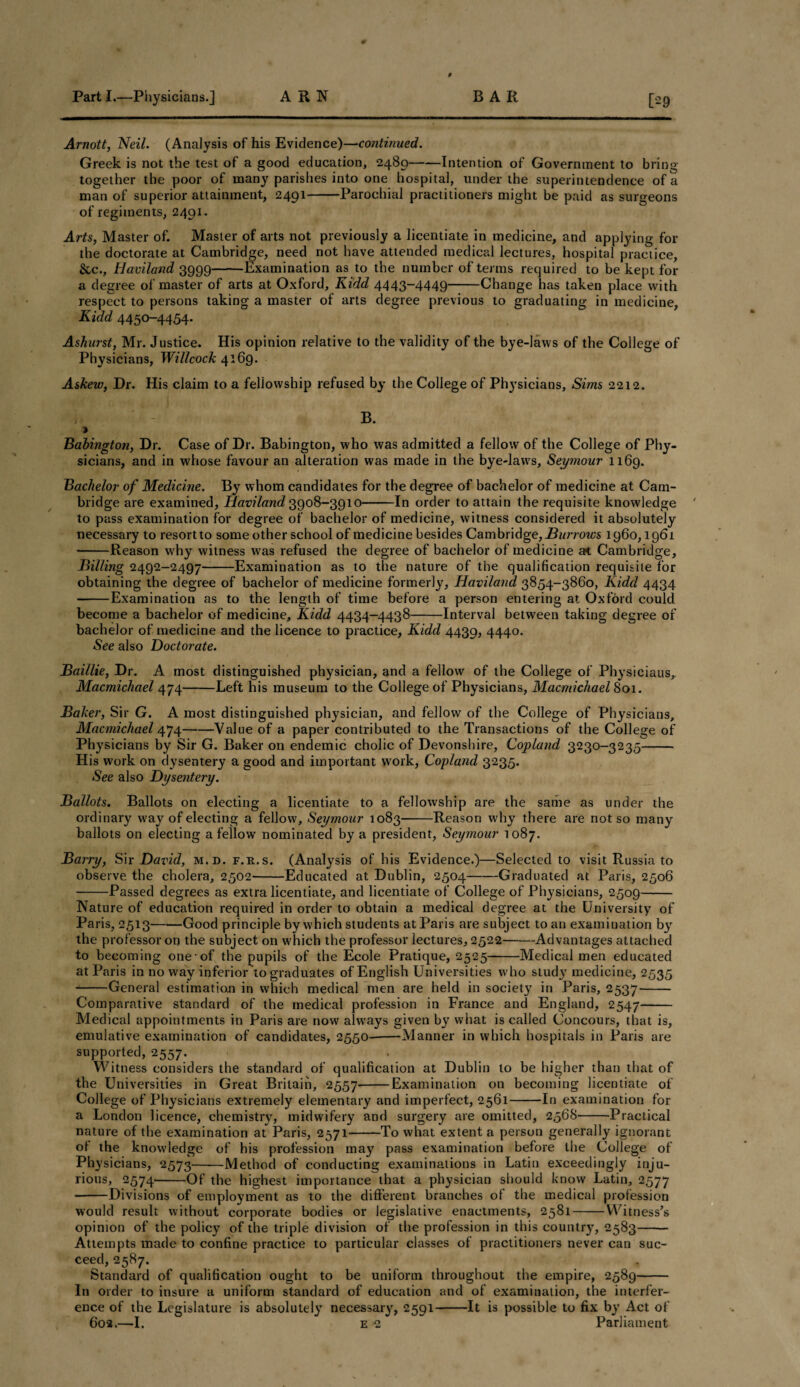 9 Arnott, Neil. (Analysis of his Evidence)—continued. Greek is not the test of a good education, 2489-Intention of Government to bring together the poor of many parishes into one hospital, under the superintendence of a man of superior attainment, 2491-Parochial practitioners might be paid as surgeons of regiments, 2491. Arts, Master of. Master of arts not previously a licentiate in medicine, and applying for the doctorate at Cambridge, need not have attended medical lectures, hospital practice, &c., Haviland 3999-Examination as to the number of terms required to be kept for a degree of master of arts at Oxford, Kidd 4443-4449-Change has taken place with respect to persons taking a master of arts degree previous to graduating in medicine, Kidd 4450-4454. Ashurst, Mr. Justice. His opinion relative to the validity of the bye-laws of the College of Physicians, Willcock 4169. Askew, Dr. His claim to a fellowship refused by the College of Ph}rsiciaus, Sims 2212. B. > Babington, Dr. Case of Dr. Babington, who was admitted a fellow of the College of Phy¬ sicians, and in whose favour an alteration was made in the bye-laws, Seymour 1169. Bachelor of Medicine. By whom candidates for the degree of bachelor of medicine at Cam¬ bridge are examined, Haviland 3908-3910-In order to attain the requisite knowledge to pass examination for degree of bachelor of medicine, witness considered it absolutely necessary to resort to some other school of medicine besides Cambridge, Burrows 1960,1961 -Reason why witness was refused the degree of bachelor of medicine at Cambridge, Billing 2492-2497-Examination as to the nature of the qualification requisite for obtaining the degree of bachelor of medicine formerly, Haviland 3854-3860, Kidd 4434 -Examination as to the length of time before a person entering at Oxford could become a bachelor of medicine, Kidd 4434-4.438-Interval between taking degree of bachelor of medicine and the licence to practice, Kidd 4439, 4440. See also Doctorate. Baillie, Dr. A most distinguished physician, and a fellow of the College of Physiciaus, Macmichael 474-Left his museum to the College of Physicians, Macmichael 801. Baker, Sir G. A most distinguished physician, and fellow of the College of Physicians, Macmichael 474-Value of a paper contributed to the Transactions of the College of Physicians by Sir G. Baker on endemic cholic of Devonshire, Copland 3230-3235- His work on dysentery a good and important work, Copland 3235. See also Dysentery. Ballots. Ballots on electing a licentiate to a fellowship are the same as under the ordinary way of electing a fellow, Seymour 1083-Reason why there are not so many ballots on electing a fellow nominated by a president, Seymour 1087. Barry, Sir David, m.d. f.r.s. (Analysis of his Evidence.)—Selected to visit Russia to observe the cholera, 2502-Educated at Dublin, 2504-Graduated at Paris, 2506 -Passed degrees as extra licentiate, and licentiate of College of Physicians, 2509- Nature of education required in order to obtain a medical degree at the University of Paris, 2513^-Good principle by which students at Paris are subject to an examination by the professor on the subject on which the professor lectures, 2522-Advantages attached to becoming one-of the pupils of the Ecole Pratique, 2525-Medical men educated at Paris in no w'ay inferior to graduates of English Universities who study medicine, 2535 -General estimation in which medical men are held in society in Paris, 2537- Comparative standard of the medical profession in France and England, 2547- Medical appointments in Paris are now always given by what is called Concours, that is, emulative examination of candidates, 2550---Manner in which hospitals in Paris are supported, 2557. Witness considers the standard of qualification at Dublin to be higher than that of the Universities in Great Britain, 2557-Examination on becoming licentiate of College of Physicians extremely elementary and imperfect, 2561-In examination for a London licence, chemistry, midwifery and surgery are omitted, 2568-Practical nature of the examination at Paris, 2571--To what extent a person generally ignorant of the knowledge of his profession may pass examination before the College of Physicians, 2573-Method of conducting examinations in Latin exceedingly inju¬ rious, 2574-Of the highest importance that a physician should know Latin, 2577 -Divisions of employment as to the different branches of the medical profession would result without corporate bodies or legislative enactments, 2581-Witness’s opinion of the policy of the triple division of the profession in this country, 2583- Attempts made to confine practice to particular classes of practitioners never can suc¬ ceed, 2587. Standard of qualification ought to be uniform throughout the empire, 2589- In order to insure a uniform standard of education and of examination, the interfer¬ ence of the Legislature is absolutely necessary, 2591-It is possible to fix by Act of 602.—I. e 2 Parliament