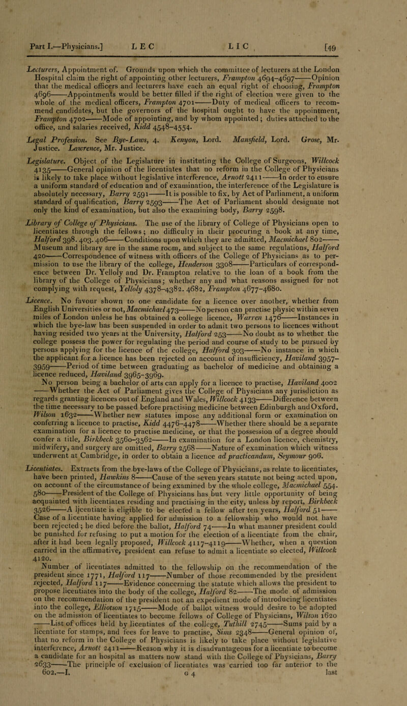 Lecturers, Appointment of. Grounds upon which the committee of lecturers at the London Hospital claim the right of appointing other lecturers, Frampton 4694-4697-Opinion that the medical officers and lecturers have each an equal right of choosing, Frampton 4696-Appointments would be better filled if the right of election were given to the whole of the medical officers, Frampton 4701-Duty of medical officers to recom¬ mend candidates, but the governors of the hospital ought to have the appointment, Frampton 4702--Mode of appointing, and by whom appointed ; duties attached to the office, and salaries received, Kidd 4548-4554. Legal Profession. See Bye-Laws, 4. Kenyon, Lord. Mansfield, Lord. Grose, Mr. Justice. Lawrence, Mr. Justice. Legislature. Object of the Legislature in instituting the College of Surgeons, Willcock 4135-General opinion of the licentiates that no reform in the College of Physicians is likely to take place without legislative interference, Arnott 2411-In order to ensure a uniform standard of education and of examination, the interference of the Legislature is absolutely necessary, Barry 2591-It is possible to fix, by Act of Parliament, a uniform standard of qualification, Barry 2593——The Act of Parliament should designate not only the kind of examination, but also the examining body, Barry 2598. Library of College of Physicians. The use of the library of College of Physicians open to licentiates through the fellows; no difficulty in their procuring a book at any time, Halford 398. 403. 406-Conditions upon which they are admitted, Macmichael 802- Museum and library are in the same room, and subject to the same regulations, Halford 420-Correspondence of witness with officers of the College of Physicians as to per¬ mission to use the library of the college, Henderson 3308-Particulars of correspond¬ ence between Hr. Yelloly and Dr. Frampton relative to the loan of a book from the library of the College of Physicians; whether any and what reasons assigned for not complying with request, Yelloly 4378-4382. 4682, Frampton 4677-4680. Licence. No favour shown to one candidate for a licence over another, whether from English Universities or not,Macmichael473-Noperson can practise physic within seven miles of London unless he has obtained a college licence, Warren 1476-Instances in which the bye-law has been suspended in order to admit two persons to licences without having resided two years at the University, Halford 253-No doubt as to whether the college possess the power for regulating the period and course of study to be pursued by persons applying for the licence of the college, Halford 303-No instance in which the applicant for a licence has been rejected on account of insufficiency, Haviland 3957- 3959-Period of time between graduating as bachelor of medicine and obtaining a licence reduced, Haviland 3965-3969. No person being a bachelor of arts can apply for a licence to practise, Haviland 4002 -Whether the Act of Parliament gives the College of Physicians any jurisdiction as regards granting licences out of England and Wales, Willcock 4133-Difference between the time necessary to be passed before practising medicine between Edinburgh and Oxford. Wilson 1632--Whether new statutes impose any additional form or examination on conferring a licence to practise, Kidd 4476-4478-Whether there should be a separate examination for a licence to practise medicine, or that the possession of a degree should confer a title, Birkbeck 3560-3562-In examination for a London licence, chemistry, midwifery, and surgery are omitted, Barry 2568-Nature of examination which witness underwent at Cambridge, in order to obtain a licence adpracticandum, Seymour 906. Licentiates. Extracts from the bye-laws of the College of Physicians, as relate to licentiates, have been printed, Hawkins 8-Cause of the seven years statute not being acted upon, on account ot the circumstance of being examined by the whole college, Macmichael 554. 580-President of the College of Physicians has but very little opportunity of being acquainted with licentiates residing and practising in the city, unless by report, Birkbeck 3526-A licentiate is eligible to be elected a fellow after ten years, Halford 51- Case of a licentiate having applied for admission to a fellowship who would not have been rejected; he died before the ballot, Halford 74-In what manner president could be punished for refusing to put a motion for the election of a licentiate from the chair, after it had been legally proposed, Willcock 4117-4119--Whether, when a question carried in the affirmative, president can refuse to admit a licentiate so elected, Willcock 4120. Number of licentiates admitted to the fellowship on the recommendation of the president since 1771, Halford 117-Number of those recommended by the president rejected, Halford 117-Evidence concerning the statute which allows the president to propose licentiates into the body of the college, Halford 82-The mode of admission on the recommendation of the president not an expedient mode of introducing licentiates into the college, Elliotson 1715-Mode of ballot witness would desire to be adopted on the admission of licentiates to become fellows of College of Physicians, Wilson 1620 -List of offices held by licentiates of the college, Tuthill 2745-Sums paid by a licentiate for stamps, and fees for leave to practise, Sims 2348-General opinion of, that no reform in the College of Physicians is likely to take place without legislative interference, Arnott 2411-Reason why it is disadvantageous fora licentiate to become a candidate for an hospital as matters now stand with the College of Physicians, Barry ■2633--The principle of exclusion of licentiates was carried too far anterior to the