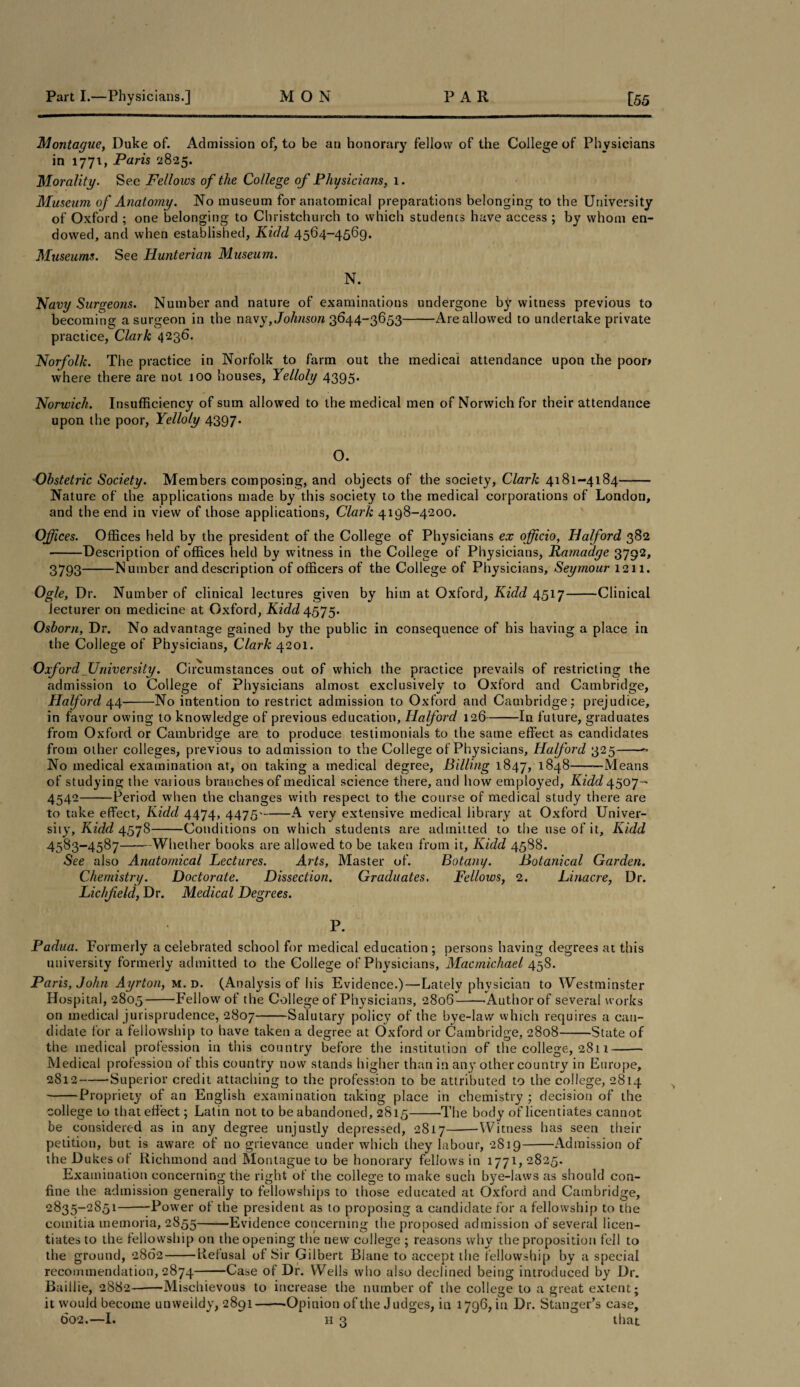 Montague, Duke of. Admission of, to be an honorary fellow of the College of Physicians in 1771, Paris 2825. Morality. See Fellows of the College of Physicians, 1. Museum of Anatomy. No museum for anatomical preparations belonging to the University of Oxford ; one belonging to Christchurch to which students have access ; by whom en¬ dowed, and when established, Kidd 4564-4569. Museums. See Hunterian Museum. N. Navy Surgeons. Number and nature of examinations undergone by witness previous to becoming a surgeon in the navy, Johnson 3644-3653-Are allowed to undertake private practice, Clark 4236. Norfolk. The practice in Norfolk to farm out the medical attendance upon the poor* where there are not 100 houses, Yelloly 4395. Norwich. Insufficiency of sum allowed to the medical men of Norwich for their attendance upon the poor, Yelloly 4397. O. Obstetric Society. Members composing, and objects of the society, Clark 4181-4184- Nature of the applications made by this society to the medical corporations of London, and the end in view of those applications, Clark 4198-4200. Offices. Offices held by the president of the College of Physicians ex officio, Halford 382 -Description of offices held by witness in the College of Physicians, Ramadge 3792, 3793-Number and description of officers of the College of Physicians, Seymour 1211. Ogle, Dr. Number of clinical lectures given by him at Oxford, Kidd 4517-Clinical lecturer on medicine at Oxford, Kidd 4575. Osborn, Dr. No advantage gained by the public in consequence of his having a place in the College of Physicians, Clark 4201. Oxford University. Circumstances out of which the practice prevails of restricting the admission to College of Physicians almost exclusively to Oxford and Cambridge, Halford 44-No intention to restrict admission to Oxford and Cambridge; prejudice, in favour owing to knowledge of previous education, Halford 126-In future, graduates from Oxford or Cambridge are to produce testimonials to the same effect as candidates from other colleges, previous to admission to the College of Physicians, Halford 325-- No medical examination at, on taking a medical degree, Billing 1847, *848-—Means of studying the various branches of medical science there, and how employed, Kidd 4507- 4542-Period when the changes with respect to the course of medical study there are to take effect, Kidd 4474, 4475'-A very extensive medical library at Oxford Univer¬ sity, Kidd 4578-Conditions on which students are admitted to the use of it, Kidd 4583-4587-Whether books are allowed to be taken from it, Kidd 45S8. See also Anatomical Lectures. Arts, Master of. Botany. Botanical Garden. Chemistry. Doctorate. Dissection. Graduates. Fellows, 2. Linacre, Dr. Lichfield, Dr. Medical Degrees. P. Padua. Formerly a celebrated school for medical education ; persons having degrees at this university formerly admitted to the College of Physicians, Macmichael 458. Paris, John Ayrton, m. d. (Analysis of his Evidence.)—Lately physician to Westminster Hospital, 2805-Fellow7 of the College of Physicians, 2806--Author of several works on medical jurisprudence, 2807-Salutary policy of the bye-law which requires a can¬ didate for a fellowship to have taken a degree at Oxford or Cambridge, 2808-State of the medical profession in this country before the institution of the college, 2811- Medical profession of this country now stands higher than in any other country in Europe, 2812-Superior credit attaching to the profession to be attributed to the college, 2814 -Propriety of an English examination taking place in chemistry ; decision of the college to that effect; Latin not to be abandoned, 2815-The body of licentiates cannot be considered as in any degree unjustly depressed, 2817--Witness has seen their petition, but is aware of no grievance under which they labour, 2S19-Admission of the Dukes of Richmond and Montague to be honorary fellows in 1771,2825. Examination concerning the right of the college to make such bye-laws as should con¬ fine the admission generally to fellowships to those educated at Oxford and Cambridge, 2835-2851-—Power of the president as to proposing a candidate for a fellowship to the comitia tnemoria, 2855-Evidence concerning the proposed admission of several licen¬ tiates to the fellowship on the opening the new college ; reasons why the proposition fell to the ground, 2862-Refusal of Sir Gilbert Biane to accept the fellowship by a special recommendation, 2874-Case of Dr. Wells who also declined being introduced by Dr. Baillie, 2882--Mischievous to increase the number of the college to a great extent; it would become unweildy, 2891--Opinion of the Judges, in 1796, in Dr. Stanger’s case, 602.—I. h 3 that