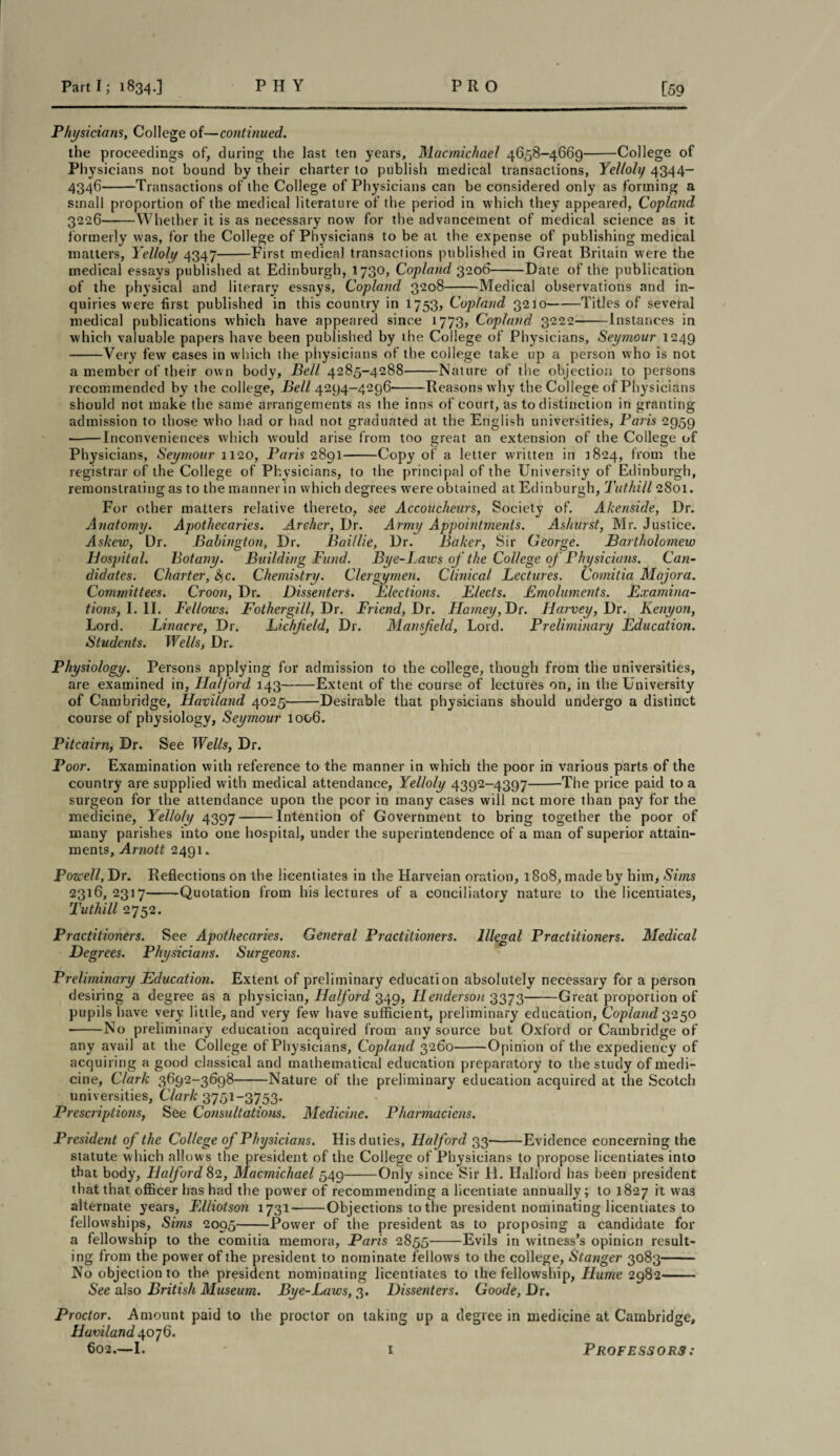 Physicians, College of—continued. the proceedings of, during the last ten years, Macmichael 4658-4669-College of Physicians not bound by their charter to publish medical transactions, Yelloly 4344- 4346-Transactions of the College of Physicians can be considered only as forming a small proportion of the medical literature of the period in which they appeared, Copland 3226-Whether it is as necessary now for the advancement of medical science as it formerly was, for the College of Physicians to be at the expense of publishing medical matters, Yelloly 4347-First medical transactions published in Great Britain were the medical essays published at Edinburgh, 173°* Copland 3206-Date of the publication of the physical and literary essays, Copland 3208-Medical observations and in¬ quiries were first published in this country in 1753, Copland 3210-Titles of several medical publications which have appeared since 1773, Copland 3222-Instances in which valuable papers have been published by the College of Physicians, Seymour 1249 -Very few eases in which the physicians of the college take up a person who is not a member of their own body. Bell 4285-4288-Nature of the objection to persons recommended by the college, Bell 4294-4296-Reasons why the College of Physicians should not make the same arrangements as the inns of court, as to distinction in granting admission to those who had or had not graduated at the English universities, Paris 2959 •-Inconveniences which would arise from too great an extension of the College of Physicians, Seymour 1120, Paris 2891-Copy of a letter written in 1824, from the registrar of the College of Physicians, to the principal of the University of Edinburgh, remonstrating as to the manner in which degrees were obtained at Edinburgh, Tuthill 2801. For other matters relative thereto, see Accoucheurs, Society of. Akenside, Dr. Anatomy. Apothecaries. Archer, Dr. Army Appointments. Ashurst, Mr. Justice. Askew, Dr. Babington, Dr, Bail lie, Dr. Baker, Sir George. Bartholomew Hospital. Botany. Building Fund. Bye-Laws of the College of Physicians. Can¬ didates. Charter, Sc. Chemistry. Clergymen. Clinical Lectures. Comitia Majora. Committees. Croon, Dr. Dissenters. Elections. Elects. Emoluments. Examina¬ tions, I. II. Fellows. Fothergill, Dr. Friend, Dr. Harney, Dr. Harvey, Dr. Kenyon, Lord. Linacre, Dr. Lichfield, Dr. Mansfield, Lord. Preliminary Education. Students. Wells, Dr. Physiology. Persons applying for admission to the college, though from the universities, are examined in, Halford 143-Extent of the course of lectures on, in the University of Cambridge, Haviland 4025-Desirable that physicians should undergo a distinct course of physiology, Seymour 1006. Pitcairn, Dr. See Wells, Dr. Poor. Examination with reference to the manner in which the poor in various parts of the country are supplied with medical attendance, Yelloly 4392-4397-The price paid to a surgeon for the attendance upon the poor in many cases will net more than pay for the medicine, Yelloly 4397-Intention of Government to bring together the poor of many parishes into one hospital, under the superintendence of a man of superior attain¬ ments, Arnott 2491. Powell, Dr. Reflections on the licentiates in the Harveian oration, 18o8, made by him, Sims 2316,2317-Quotation from his lectures of a conciliatory nature to the licentiates, Tuthill 2752. Practitioners. See Apothecaries. General Practitioners. Illegal Practitioners. Medical Degrees. Physicians. Surgeons. Preliminary Education. Extent of preliminary education absolutely necessary for a person desiring a degree as a physician, Halford 349, LLenderson 3373-Great proportion of pupils have very little, and very few have sufficient, preliminary education, Copland 3250 -No preliminary education acquired from any source but Oxford or Cambridge of any avail at the College of Physicians, Copland 3260-Opinion of the expediency of acquiring a good classical and mathematical education preparatory to the study of medi¬ cine, Clark 3692-3698-Nature of the preliminary education acquired at the Scotch universities, Clark 3751-3753. Prescriptions, See Consultations. Medicine. Pharmaciens. President of the College of Physicians. His duties, Halford 33-Evidence concerning the statute which allows the president of the College of Physicians to propose licentiates into that body, Halford 82, Macmichael 549-Only since Sir H. Halford has been president that that officer has had the power of recommending a licentiate annually; to 1827 it was alternate years, Elliotson 1731-Objections to the president nominating licentiates to fellowships, Sims 2095-Power of the president as to proposing a candidate for a fellowship to the comitia memora, Paris 2855-Evils in witness’s opinion result¬ ing from the power of the president to nominate fellows to the college, Stanger 3083- No objection to the president nominating licentiates to the fellowship, Hume 2982- See also British Museum. Bye-Laws, 3. Dissenters. Goode, Dr. Proctor. Amount paid to the proctor on taking up a degree in medicine at Cambridge, Haviland 4076. 602.—I. 1 Professors: