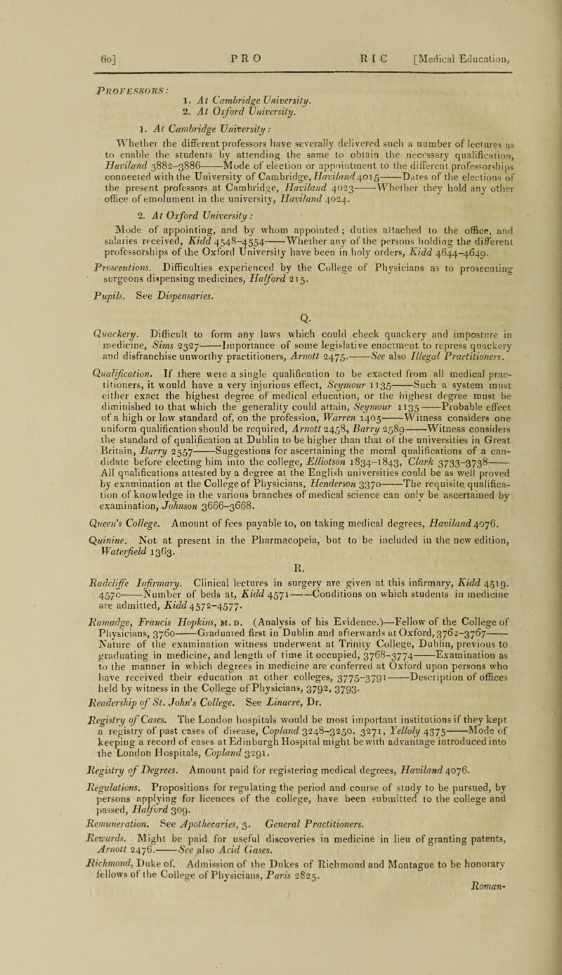 Professors : 1. At Cambridge University. 2. yk Oxford University. 1. yR Cambridge University: Whether the different professors have severally delivered such a number of lectures as to enable the students by attending the same to obtain the necessary qualification, Haviland 3882-3886-Mode of election or appointment to the different professorships connected with the University of Cambridge, IJaviland goi 5-Dates of the elections of the present professors at Cambridge, Haviland 4023-Whether they hold any other office of emolument in the university, Haviland 4024. 2. At Oxford University : Mode of appointing, and by whom appointed ; duties attached to the office, and salaries received, Kidd 4548-4554-Whether any of the persons holding the different professorships of the Oxford University have been in holy orders, Kidd 4644-4640. Prosecutions. Difficulties experienced by the College of Physicians as to prosecuting surgeons dispensing medicines, Halford 215. Pupils. See Dispensaries. Q. Quackery. Difficult to form any laws which could check quackery and imposture in medicine, Sims 2327-Importance of some legislative enactment to repress quackery and disfranchise unworthy practitioners, Arnott 2475.-See also Illegal Practitioners. Qualif cation. If there were a single qualification to be exacted from all medical prac¬ titioners, it would have a very injurious effect, Seymour 1135-Such a system must either exact the highest degree of medical education, or the highest degree must be diminished to that which the generality could attain, Seymour 1135-Probable effect of a high or lowr standard of, on the profession, Warren 1405-Witness considers one uniform qualification should be required, Arnott 2458, Barry 2589-Witness considers the standard of qualification at Dublin to be higher than that of the universities in Great Britain, Barry 2557-Suggestions for ascertaining the moral qualifications of a can¬ didate before electing him into the college, Elliotson 1834-1843, Clark 3733-3738- .Ail qualifications attested by a degree at the English universities could be as well proved by examination at the College of Physicians, Henderson 3370-The requisite, qualifica¬ tion of knowledge in the various branches of medical science can only be ascertained by examination, Johnson 3666-3668. Queen's College. Amount of fees payable to, on taking medical degrees, Haviland 4076. Quinine. Not at present in the Pharmacopeia, but to be included in the new edition, Wat erf eld 1363. R. Radcliffe Infirmary. Clinical lectures in surgery are given at this infirmary, Kidd 4,519. 457°-Number of beds at, Kidd 4571-Conditions on which students in medicine are ad mi tted, Kidd 4572-4577. JRamadge, Francis Hopkins, m.d. (Analysis of his Evidence.)—Fellow of the College of Physicians, 3760-Graduated first in Dublin and afterwards at Oxford, 3762-3767- Nature of the examination witness underwent at Trinity College, Dublin, previous to graduating in medicine, and length of time it occupied, 3768-3774-Examination as to the manner in which degrees in medicine are conferred at Oxford upon persons wffio have received their education at other colleges, 3775-3791-Description of offices held by witness in the College of Physicians, 3792, 3793. Header ship of St. John's College. See Linacre, Dr. Registry of Cases. The London hospitals would be most important institutions if they kept a registry of past cases of disease, Copland 3248-3250. 3271, Yelloly 4375-Mode of keeping a record of cases at Edinburgh Hospital might be with advantage introduced into the London Hospitals, Copland 3291. Registry of Degrees. Amount paid for registering medical degrees, Haviland 4076. Regulations. Propositions for regulating the period and course of study to be pursued, by persons applying for licences of the college, have been submitted to the college and passed, Halford 309. Remuneration. See Apothecaries, 3. General Practitioners. Rewards. Might be paid for useful discoveries in medicine in lieu of granting patents, Arnott 2476.-See ^Iso Acid Gases. Richmond, Duke of. Admission of the Dukes of Richmond and Montague to be honorary fellows of the College of Physicians, Paris 2825. Roman-