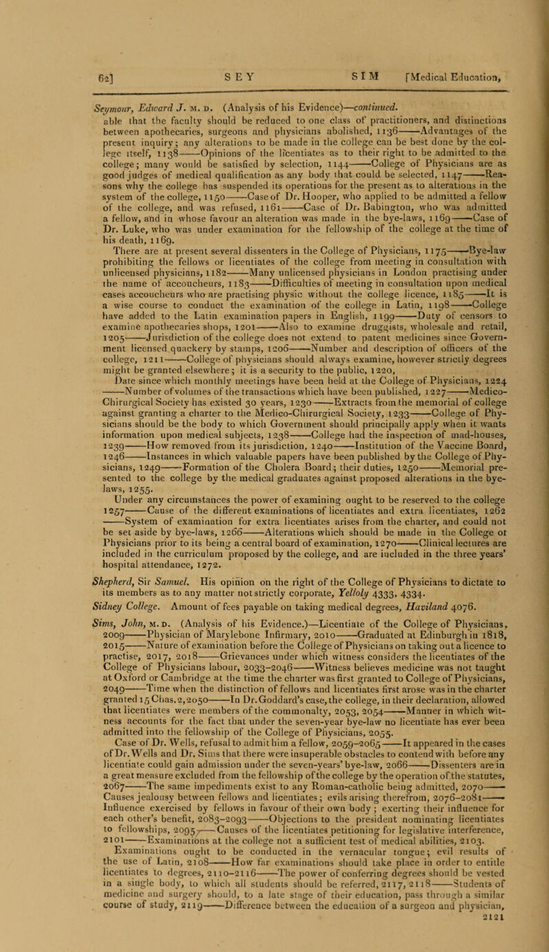 Seymour, Edward J. m. n. (Analysis of his Evidence)—continued. able that the faculty should be reduced to one class of practitioners, and distinctions between apothecaries, surgeons and physicians abolished, 1136-Advantages of the present inquiry; any alterations to be made in the college can be best done by the col¬ lege itself, 1138-Opinions of the licentiates as to their right to be admitted to the college; many would be satisfied by selection, 1144-College of Physicians are as good judges of medical qualification as any body that could be selected, 1147-Rea¬ sons why the college has suspended its operations for the present as to alterations in the system of the college, 1150-Case of Dr. Hooper, who applied to be admitted a fellow of the college, and was refused, 1161--Case of Dr. Babington, who was admitted a fellow, and in whose favour an alteration was made in the bye-laws, 1169--Case of Dr. Luke, who was under examination for the fellowship of the college at the time of his death, 1169. There are at present several dissenters in the College of Physicians, 1175-Bye-law prohibiting the fellows or licentiates of the college from meeting in consultation with unlicensed physicians, 1182-Many unlicensed physicians in London practising under the name of accoucheurs, 1183-Difficulties of meeting in consultation upon medical cases accoucheurs whaare practising physic without the college licence, 1185-“It is a wise course to couduct the examination of the college in Latin, 1198--College have added to the Latin examination papers in English, 1190-Duty of censors to examine apothecaries shops, 1201--Also to examine druggists, wholesale and retail, 1205-Jurisdiction of the college does not extend to patent medicines since Govern¬ ment licensed quackery by stamps, 1206-Number and description of officers of the college, 1211-College of physicians should always examine, however strictly degrees might be granted elsewhere; it is a security to the public, 1220, Date since which monthly meetings have been held at the College of Physicians, 1224 -Number ofvolumes of the transactions which have been published, 1227-'Medico- Chirurgical Society has existed 30 years, 1230-Extracts from the memorial of college against granting a charter to the Medico-Chirurgical Society, 1233-College of Phy¬ sicians should be the body to which Government should principally apply when it wants information upon medical subjects, 1238-College had the inspection of mad-houses, 1239-How removed from its jurisdiction, 1240-Institution of the Vaccine Board, 1246-Instances in which valuable papers have been published by the College of Phy¬ sicians, 1249-Formation of the Cholera Board; their duties, 1250-Memorial pre¬ sented to the college by the medical graduates against proposed alterations in the bye¬ laws, 1255. Under any circumstances the power of examining ought to be reserved to the college 1257-Cause of the different examinations of licentiates and extra licentiates, 1262 ■-System of examination for extra licentiates arises from the charter, and could not be set aside by bye-laws, 1266-Alterations which should be made in the College or Physicians prior to its being a central board of examination, 1270-Clinical lectures are included in the curriculum proposed by the college, and are included in the three years’ hospital attendance, 1272. Shepherd, Sir Samuel. His opinion on the right of the College of Physicians to dictate to its members as to any matter not strictly corporate, Yelloly 4333, 4334. Sidney College. Amount of fees payable on taking medical degrees, Haviland 4076. Sims, John, m. d. (Analysis of his Evidence.)—Licentiate of the College of Physicians, 2009-Physician of Marylebone Infirmary, 2010-Graduated at Edinburgh in 1818, 2015-Nature of examination before the College of Physicians on taking out a licence to practise, 2017, 2018-Grievances under which witness considers the licentiates of the College of Physicians labour, 2033-2046-Witness believes medicine was not taught at Oxford or Cambridge at the time the charter was first gran ted to College of Physicians, 2049-Time when the distinction of fellows and licentiates first arose was in the charter granted 15 Chas.2,2050-In Dr.Goddard’s case, the college, in their declaration, allowed that licentiates were members of the commonalty, 2053, 2054-Manner in which wit¬ ness accounts for the fact that under the seven-year bye-law no licentiate has ever been admitted into the fellowship of the College of Physicians, 2055. Case of Dr. Wells, refusal to admit him a fellow, 2059-2065-It appeared in the cases of Dr. Wells and Dr. Sims that there were insuperable obstacles to contend with before any licentiate could gain admission under the seven-years’bye-law, 2066-’Dissenters are in a great measure excluded from the fellowship of the college by the operation of the statutes, 2067-The same impediments exist to any Roman-catholic being admitted, 2070-- Causes jealousy between fellows and licentiates; evilsarising therefrom, 2076-2081-— Influence exercised by fellows in favour of their own body; exerting their influence for each other’s benefit, 2083-2093-Objections to the president nominating licentiates to fellowships, 20957-Causes of the licentiates petitioning for legislative interference, 2101-Examinations at the college not a sufficient test of medical abilities, 2103. Examinations ought to be conducted in the vernacular tongue; evil results of the use of Latin, 2108-How far examinations should take place in order to entitle licentiates to degrees, 2110-2116--The power of conferring degrees should be vested in a single body, to which all students should be referred, 2117, 2118-Students of medicine and surgery should, to a late stage of their education, pass through a similar course of study, 2119-Difference between the education of a surgeon and physician, 2121