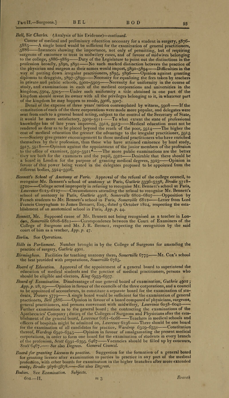 Bell, Sir Charles. (Analysis of his Evidence)—continued. Course of medical and preliminary education necessary for a student in surgery, 5876- 58S5-A single board would be sufficient for the examination of general practitioners, 5886-Instances showing the importance, not only of permitting, but of requiring surgeons of eminence to treat in midwifery cases, and of favour of midwives belonging to the college, 5886-5889-Duty of the Legislature to point out the distinctions in the profession broadly, 5890, 5891-No such marked distinction between the practice of the physician and surgeon as their names would import, 5892-5894-Difficulties in the way of putting down irregular practitioners, 5895, 5896-Opinion against granting diplomas to druggists, 5897-5899-Necessity for equalizing the fees taken by teachers in private and public schools, 5900-5903-Necessity for uniformity in the course of study, and examinations in each of the medical corporations and universities in the kingdom, 5904, 5905-Under such uniformity a title obtained in one part Of the kingdom should invest its owner with all the privileges belonging to it, in whatever part of the kingdom he may happen to reside, 5906, 5907. Detail of the expense of three years’ tuition contemplated by witness, 5908-If the constitution of each of the three corporations were made more popular, and delegates were sent from each to a general board acting, subject to the control of the Secretary of State, it would be more satisfactory, 5909-5911-To what extent the state of professional knowledge has of late years improved, 5912, 5913-Medical education must not be rendered so dear as to be placed beyond the reach of the poor, 5914--The higher the cost of medical education the greater the advantage to the irregular practitioner, 5915 •-Society give greater encouragement to those medical practitioners who have enriched themselves by their profession, than those who have attained eminence by hard study, 5917,5918— —Opinion against the appointment of the junior members of the profession to the office of examiner, 5919-5921*-The more public examinations are the better they are both for the examiners and the pupil, 5922-Desirable that there should be a board in London for the purpose of granting medical degrees, 5923-Opinion in favour of that power being vested in the delegates proposed to be appointed from the different bodies, 5924-5926. Bennett's School of Anatomy at Paris. Approval of the refusal of the college council, to recognise Mr. Bennett’s school of anatomy at Paris, Guthrie 5336-5338, Brodie 5718- 5720-College acted improperly in refusing to recognise Mr. Bennett’s school at Paris, Lawrence 6125-6127-Circumstances attending, the refusal to recognise Mr. Bennett’s school of anatomy in Paris, Guthrie 4908, Somerville 6802-6807-Opposition by French students to Mr. Bennett’s school in Paris, Somerville 6812-Letter from Lord Francis Conyngham to James Benneit, Esq., dated 9 October 1824, respecting the esta¬ blishment of an anatomical school in Paris, App.p. 44. Bennett, Mr. Supposed cause of Mr. Bennett not being recognised as a teacher in Lon¬ don, Somerville 6808-6811-Correspondence between the Court of Examiners of the College of Surgeons and Mr. J. R. Bennett, respecting the recognition by the said court of him as a teacher, App. p. 47. v Berlin. See Operations. Bills in Parliament. Number brought in by the College of Surgeons for amending the practice of surgery, Guthrie 4901. Birmingham. Facilities for teaching anatomy there, Somerville 6775-Mr. Cox’s school the best provided with preparations, Somerville 67S5. Board of Education. Approval of the appointment of a general board to superintend the education of medical students and the practice of medical practitioners, persons who should be eligible and electors, King 6933-6937. Board of Examination. Disadvantage of one general board of examination, Guthrie 4902 ; App.p. 28, 29-Opinion in favour of the councils of the three corporations, and a council to be appointed of accoucheurs, to constitute a separate board for the examination of stu¬ dents, Travers 5779-A single board would be sufficient for the examination of general practioners, Bell 5886-Opinion in favour of a board composed of physicians, surgeons, general practitioners, and persons conversant with midwifery, Lawrence 6038-6042-? Further examination as to the general board ; the contracting the examinations of the Apothecaries’ Company ; duties of the Colleges of Surgeons and Physicians after the esta¬ blishment of the general board, Lawrence 6061-6066-Teachers in medical schools and officers of hospitals might be admitted on, Lawrence 6196-There should be one board for the examination of all candidates for practice, Wardrop 6329-6331-Constitution thereof, Wardrop 6340-6345-Opinion in favour of amalgamating the present medical corporations, in order to form one board for the examination of students in every branch of the profession, Scott 6391-6395. 6467-Vacancies should be filled up by concours, Scott 6467.-See also Degrees. General Council. Board for granting Licences to practise. Suggestion for the formation of a general board for granting licence after examination to parties to practice in any part, of the medical profession, with other boards for examination in the higher branches after more extended study, Brodie 5676-5678.-See also Degrees. Bodies. See Examination. Subjects. 602.—II. rn 3 Branch