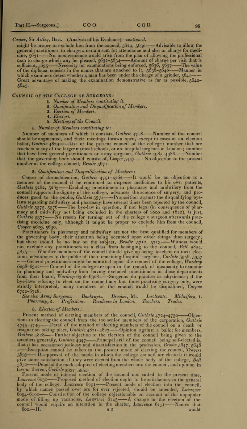 Cooper, Sir Astley, Bart. (Analysis of his Evidence)—continued. might be proper to exclude him from the council, 5629, 5630-Advisable to allow the general practitioner to charge a certain sum for attendance and also to charge for medi¬ cine, 5631-No inconvenience would arise from the plan of allowing the professional man to charge which way he pleased, 5632-5634-Amount of charge per visit that is sufficient, 5635-Necessity for examinations being enforced, 5636, 5637-’The value of the diploma consists in the names that are attached to it, 5638-5640-Manner in which examiners detect whether a man has been under the charge of a grinder, 5641- Great advantage of making the examination demonstrative as far as possible, 5642- 5645- Council of the College of Surgeons: 1. Number of Members constituting it. 2. Qualification and Disqualification of Members. 3. Election of Members. 4. Electors. 5. Meetings of the Council. 1. Number of Members constituting it: Number of members of which it consists, Guthrie 4718-Number of the council should be augmented, and their meetings thrown open, except in cases of an election ballot, Guthrie 4829-List of the present council of the college ; number that are teachers at any of the larger medical schools, or are hospital surgeons in London; number that have been general practitioners or army surgeons, Guthrie 4985-498S--Number that the governing body should consist of, Cooper 5457-No objection to the present number of the college council, Brodie 5671. 2. Qualification and Disqualification of Members : Causes of disqualification, Guthrie 4751-4762-It would be an objection to a member of the council if he continued to dispense medicines to his own patients, Guthrie 5262, 5263-Excluding practitioners in pharmacy and midwifery from the council supports the dignity of the college, advances the science of surgery, and pro¬ duces good to the public, Guthrie 5371-Proposition against the disqualifying bye¬ laws regarding midwifery and pharmacy have several times been rejected by the council, Guthrie 5375, 5376 The bye-law in question, if not legal (in consequence of phar¬ macy and midwifery not being excluded in the charters of 1800 and 1822), is just, Guthrie 5377-No reason for turning out of the college a surgeon afterwards prac¬ tising medicine only, although it might be proper to exclude him from the council, Cooper 5629, 5630. Practitioners in pharmacy and midwifery are not the best qualified for members of the governing body, their attention being occupied upon other things than surgery ; but there should be no law on the subject, Brodie 5712, 5713-Witness would not exclude any practitioners as a class from belonging to the council, Bell 5854, 5855-Whether members of the council should give up being teachers on their elec¬ tion; advantages to the public of their remaining hospital surgeons, Carlisle 5956, 5957 *-General practitioners might be admitted upon the council of the college, Wardrop 6298-6302-Council of the college are open to the remark of incapacity to examine in pharmacy and midwifery from having excluded practitioners in those departments from their board, Wardrop 6306-6308-Surgeons do practise as physicians; if the bye-laws refusing to elect on the council any but those practising surgery only, were strictly interpreted, many members of the council would be disqualified, Carpue 6722-6728. See also Army Surgeons. Bankrupts. Brookes, Mr. Insolvents. Midwifery, 1. Pharmacy, 2. Professions. Residence in London. Teachers. Trades. 3. Election of Members: Present method of electing members of the council, Guthrie 4724-4730-Objec¬ tions to electing the council from the loo senior members of the corporation, Guthrie 4745-4749-Detail of the method of electing members of the council on a death or resignation taking place, Guthrie 4821-4827-Opinion against a ballot for members, Guthrie 4828-Further objection to the election of the council being given to the members generally, Guthrie 4947-Principal evil of the council being self-elected is, that it has occasioned jealousy and dissatisfaction in the profession, Brodie 5647, 5648 -Exception cannot be taken to the present mode of electing the council, Travers 5837-Disapproval of the mode in which the college council are elected; it would give more satisfaction if they were elected from the whole body of the college, Bell 5850-Detail of the mode adopted of electing members into the council, and opinion in favour thereof, Carlisle 5937-5955- Present mode of internal election of the council not suited to the present time, Lawrence 6030-Proposed method of election ought to be satisfactory to the general body of the college, Lawrence 6091-Present mode of election into the council, by which names passed over are for ever rejected, should be amended, Lawrence 6094-6100-Constitution of the college objectionable on account of the unpopular mode of filling up vacancies, Lawrence 6145-A change in the election of the council would require an alteration in the charter, Lawrence 6151-Names that 602.—II. 7i 2 would