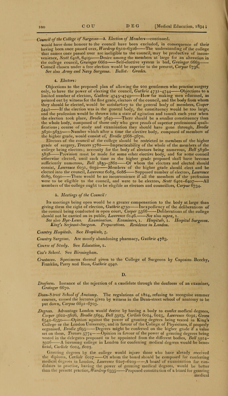 Council of the College of Surgeons—3. Election of Members—continued. wouid have done honour to the council have been excluded, in consequence of their having been once passed over, Wardrop 6310-6316-The understanding of the college that names once passed over are ineligible to the council, may be productive of incon¬ venience, Scott 6408, 6409-Desire among the members at large for an alteration in the college council, Grainger 6662-Self-elective system is bad, Grainger 6663- Council chosen under a free election would be superior to the present, Carpue Q736. •See also Army and Navy Surgeons. Ballot. Grades. 4. Electors: Objections to the proposed plan of allowing the 200 gentlemen who practise surgery only, to have the power of electing the council, Guthrie 4731-4744-Objections to a limited number of electors, Guthrie 4745-4749-How far making men educated, as pointed out by witness for the first grade, electors of the council, and the body from whom they should be elected, would be satisfactory to the general body of members, Cooper 5441-If the election was in the general body, the constituency would be too large, and the profession would be thrown into a state of agitation and tumult each year when the election took place, Brodie 5649-There should be a smaller constituency than the whole body, composed of those only who gave proofs of superior professional quali¬ fications ; course of study and examination they should have gone through, Brodie 5650-5653-Number which after a time the elective body, composed of members of the higher grade, would consist of, Brodie 5668-5670. Electors of the council of the college should be restricted to members of the higher grade of surgery, Travers 5782-Impracticability of the whole of the members of the college being electors; necessity for the body of electors being numerous, Bell 5856— 5858-Provision must be made for some other elective body, and for some council otherwise elected, until such time as the higher grade proposed shall have become sufficiently numerous. Bell 5859-5862-Of whom the electors and elected should consist, Lawrence 6031, 6032-Members of the higher grade should elect and be elected into the council, Lawrence 6085, 6086-Supposed number of electors, Lawrence 6089, 6090-There would be no inconvenience if all the members of the profession were to be eligible to the council, and were to be electors, Scott 6401-6407-All members of the college ought to be eligible as electors and councillors, Carpue 6734. 1 5. Meetings of the Council: Its meetings being open would be a greater compensation to the body at large than giving them the right of election, Guthrie 4750-Inexpediency of the deliberations of the council being conducted in open court, Cooper 5566-Deliberations of the college should not be carried on in public, Lawrence 6146.-See also supra, 1. See also Bye-Laws. Examination. Examiners, 1. Hospitals,!. Hospital Surgeons. King's Serjeant-Surgeon. Preparations. Residence in London. Country Hospitals. See Hospitals, 5. Country Surgeons. Are mostly abandoning pharmacy, Guthrie 4783. Course of Study. See Education, 2. Cox's School. See Birmingham. Crustacea. Specimens thereof given to the College of Surgeons by Captains Beechy, Franklin, Parry and Ross, Guthrie 4940. D. Deafness. Instance of the rejection of a candidate through the deafness of an examiner, Grainger 6670. Dean-S treet School of Anatomy. The regulations of 1824, refusing to recognise summer courses, caused the lectures given by witness in the Dean-street school of anatomy to be put down, Carpue 6691-6703. Degrees. Advantage London would derive by having a body to confer medical degrees. Cooper 5622-5626, Brodie 5694, Bell 5923, Carlisle 6024, 6025, Lawrence 6092, Green 6542-6550--Opinion against the power of granting degrees being vested in King’s College or the London University, and in favour of the College of Physicians, if properly organised, Brodie 5695-Degrees might be conferred on the higher grade if a value set on them, Travers 5774-Opinion in favour of the power of granting degrees being vested in the delegates proposed to be appointed from the different bodies, Bell 5924- 5926-A licensing college in London for conferring medical degrees would be bene¬ ficial, Carlisle 6024, 6025. Granting degrees by the college would injure those who have already received the diploma, Carlisle 6027-Of whom the board should be composed for conferring medical degrees in London, Lawrence 6207-6209-board of examination for can¬ didates to practise, having the power of granting medical degrees, would be better than the present practice, Wardrop 6335-Proposed constitution of a board for granting medical