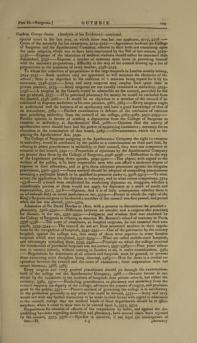 Guthrie, George James. (Analysis of his Evidence)—continued. special court in the last year, at which there was but one applicant, 5217, 5218 —— Cause of the necessity for ten examiners, 5219-5222-Agreement between the College of Surgeons and the Apothecaries’ Company, relative to their both not examining upon the same subjects, which was to have been sanctioned by the Bill of last session, 5223- 5236— —Expense of the education of medical students should rather be increased than diminished, 5237-Expense a teacher of anatomy must incur in providing himself with the necessary preparations ; difficulty in the way of the council drawng up a list of preparations as the minimum of every teacher, 5238-5243. To whom the collection of preparations in the large hospitals in London usually belong, 5244-5247-Such teachers only are appointed as will maintain the character of the school ; there is no objection to the collector of a museum being repaid for it by his successor, 5248-5252-Army and navy surgeons may employ their spare time in private practice, 5233-Army surgeons are not usually examined in midwifeiy, 5254— 5256-A surgeon in the Guards would be admissible on the council, provided he did not go abroad, 5257-If he practised pharmacy for money he would be excluded from the council, 5258-5261-It would be an objection to a member of the council if he continued to dispense medicines to his own patients, 5262, 5263-Every surgeon ought to understand well the business of an apothecary and have a good knowledge of that of an accoucheur, 5264-Further examination in defence of the exclusion of eminent men practising midwifery from the council of the college, 5265-5287. 5292-5295- Further opinion in favour of sending a deputation from the College of Surgeons to examine in midwifery at Apothecaries’ Hall, 5288-Opinion that the society of apothecaries never should have had the power of appointing examiners ; necessity for an alteration in the constitution of that board, 5289-Circumstances which led to the passing the Apothecaries’ Act, 5290. The College of Surgeons assigning to the Apothecaries’ Company the right to examine in midwifery, would be attributed by the public to a consciousness on their part that, by refusing to admit practitioners in midwifery to their council, they were not competent to examine in that branch, 5291-Proportion of rejections by the Apothecaries’Company are greater than those by the College of Surgeons, 5296-5298-Difficulties in the way of the Legislature putting down quacks, 5299-5300-The object, with regard to the welfare of the public, is to have respectable men who can afford a moderate degree of expense in their education, and to give them adequate protection against the irregular practitioner, 5301-5307-Some method should be adopted of compelling practitioners assuming a particular branch to be qualified to prasctise under it, 5308-5313-To what extent the application for the diploma is voluntary, and to what extent compulsory, 5314 -5316-If a board were established for conferring diplomas on druggists, whether a considerable portion of them would not apply for diplomas as a mark of credit and respectability, 5317, 5318-Opinion, that it is of little consequence whether there is an ad valorum duty on secret medicines or not, 5319-Period at which the right of the King’s Serjeant-surgeon to be elected a member of the council was first passed, and period when the law was altered, 5320-5325. Admission of Sir David Dundas in 1800, with a promise to discontinue the practice o pharmacjq 5326-5330-Difference between an occulist and a surgeon also practisng for diseases in the eye, 5332-5335-Judgment and wisdom that was exercised by the College of Surgeons in refusing to sanction Mr. Bennett’s school of anatomy in Paris, 5336-5338-The court of examiners, as hospital surgeons, do not examine their own pupils, 5339-5344-The council do not act from interested motives in their regula¬ tions for the recognition of hospitals, 5345-5351-One of the grievances by the country hospitals against the college was, that many of them were superior to some London hospitals which were recognised, 5352-5354-What are called middle-sized hospitals, and advantages attending them, 5355, 5356-Principle on which the college received the testimonials of provincial hospitals was not correct, 5357-5363-Four years’ educa¬ tion in country schools, without coming to London at all, is under consideration, 5364 -Regulations for attendance at all schools and hospitals must be general, to prevent those exercising strict discipline being deserted, 5365-How far there is a cordial co¬ operation between the council and the court of examiners ; close corporation does not secure harmony, 5366, 5367. Every surgeon and every general practitioner should go through the examinations both of the college and the Apothecaries’ Company, 5368-Greater favour is not shown by the examiners to the students of hospitals than private schools, but rather the contrary, 5369, 5370-Excluding practitioners in pharmacy and midwifery from the council supports the dignity of the college, advances the science of surgery, and produces good to the public, 5371-Present method of governing the college is as satisfactory to the profession generally as any other that could be devised, 5372-Army and navy would not wish any further distinction to be made in their favour with regard to admission to the council, except that the medical heads of those departments should be ex officio members, when it came to their turn to be elected upon it, 5373, 5374- Propositions for election of officers of the corporation by ballot, and against the dis¬ qualifying bye-laws regarding midwifery and pharmacy, have several times been rejected by the council, 5375, 5376-Bye-law in question, if not legal (in consequence of 602.—II. 0 3 pharmacy