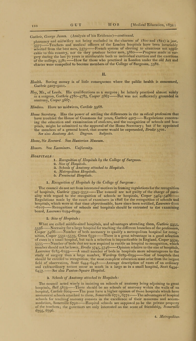 Guthrie, George James. (Analysis of his Evidence)—continued. pharmacy and midwifery not being excluded in the charters of 1800 and 1822) is just, 5377-Teachers and'medical officers of the London hospitals have been invariably selected from the best men, 5379-French system of electing to situations not appli¬ cable to this country, nor do they produce better men, 5880-Progress made in sur¬ gery during the last 70 years is attributable both to individual exertion and the exertions of the college, 5381-How far those who practised in London under the old Act and charter were compelled to become members of the College of Surgeons, 5382. H. Health. Saving money is of little consequence where the public health is concerned, Guthrie 5207-5211. Hey, Mr., of Leeds. His qualifications as a surgeon; he latterly practised almost solely as a surgeon, Guthrie 4780-4783, Cooper 5667-But was not sufficiently grounded in anatomy, Cooper 5667. Hindoos. Have no midwives, Carlisle 5968. Home Secretary. Has the power of settling the differences in the m edical profession that have troubled the House of Commons for years, Guthrie 4907——Regulations concern¬ ing the education and examination of students, and the recognition of schools and hos¬ pitals, might be submitted to the approval of the Home Secretary7; but if he appointed the members of a general board, that course would be superseded, Brodie 5701. See also Anatomy Act. Degrees. Subjects. Home, Sir Everard. See Hunterian Museum. Honors. See Examiners. Uniformity. Hospitals : 1. Recognition of Hospitals by the College of Surgeons. 2. Size of Hospitals. 3. Schools of Anatomy attached to Hospitals. 4. Metropolitan Hospitals. 5. Provincial Hospitals. 1. Recognition of Hospitals by the College of Surgeons: The council do not act from interested motives in framing regulations for the recognition of hospitals, Guthrie 5345-5351-The council are not guilty of the charge of parti¬ ality with regard to the recognition of schools or hospitals. Cooper 5464-5466-- Regulations made by the court of examiners in 1826 for the recognition of schools and hospitals, which were at that time objectionable, have since been rectified, Lawrence 6101 -6107-Recognition of schools and hospitals should be entrusted to the examining board, Lawrence 6194-6199. 2. Size of Hospitals : What are called middle-sized hospitals, and advantages attending them, Guthrie 5355, 5356-Necessity for a large hospital for teaching the different branches of the profession. Cooper 5466—-—Number of beds necessary to qualify a metropolitan hospital for recog¬ nition, Cooper 5531-5533? Green 6532-There is a great advantage in a good selection of cases in a small hospital, but such a selection is impracticable in England, Cooper 5534, 5535-Number of beds that are now required to entitle an hospital to recognition, which number should not be lower, Brodie 5745,5746-Opinion relative to the size of hospitals, Lawrence 6185-6193-A small number of beds in hospitals more advantageous to the study of surgery than a large number, Wardrop 6289-6294-Size of hospitals that should be entitled to recognition; the most complete education must arise from the largest field of observation, Scott 6444-6448-Average description of cases of an ordinary and extraordinary nature occur as much in a large as in a small hospital, Scott 6454- 6457.-See also Panton-Square Hospital. 3. Schools of Anatomy attached to Hospitals: The council acted wisely in insisting on schools of anatomy being adjoining to great hospitals, Bell 5873-There should be no schools of anatomy within the walls of an hospital, Carlisle 6004-The poor have a higher opinion of those hospitals which have anatomical schools attached to them, Somerville 6771, 6772-The advantages of hospital schools for teaching anatomy consists in the excellence of their museums and accom¬ modation, Somerville 6792-Hospital schools are supposed to be the private property of the teachers; the governors are only interested on the score of friendship, Somerville ^795. 6796. 4. Metropolitan