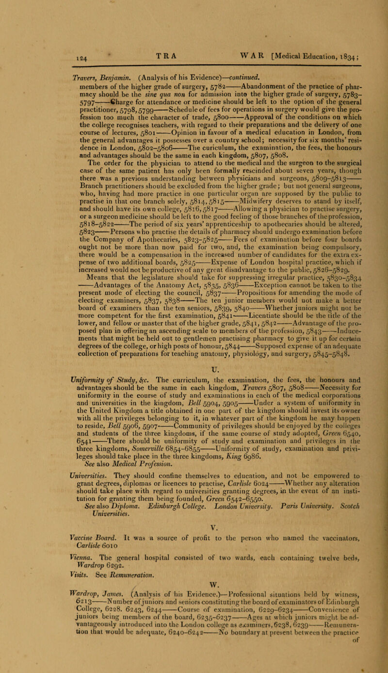 Travers, Benjamin. (Analysis of his Evidence)—continued. members of the higher grade of surgery, 5782-Abandonment of the practice of phar¬ macy should be the sine qua non for admission into the higher grade of surgery, 5783- 5797-Charge for attendance or medicine should be left to the option of the general practitioner, 5798,5799-Schedule of fees for operations in surgery would give the pro¬ fession too much the character of trade, 5800-Approval of the conditions on which the college recognises teachers, with regard to their preparations and the delivery of one course of lectures, 5801-Opinion in favour of a medical education in London, from the general advantages it possesses over a country school; necessity for six months’ resi¬ dence in London, 5802-5806-The curiculum, the examination, the fees, the honours and advantages should be the same in each kingdom, 5807, 5808. The order for the physician to attend to the medical and the surgeon to the surgical case of the same patient has only been formally rescinded about seven years, though there was a previous understanding between phj'sicians and surgeons, 5809-5813- Branch practitioners should be excluded from the higher grade; but not general surgeons, who, having had more practice in one particular organ are supposed by the public to practise in that one branch solely, 5814,5815--Midwifery deserves to stand by itself, and should have its own college, 5816,5817-Allowing a physician to practise surgery, or a surgeon medicine should be lef t to the good feeling of those branches of the profession, 5818-5822-The period of six years’ apprenticeship to apothecaries should be altered, 5823-Persons who practise the details of pharmacy should undergo examination before the Company of Apothecaries, 5823-5825--Fees of examination before four boards ought not be more than now paid for two, and, the examination being compulsory, there would be a compensation in the increased number of candidates for the extra ex¬ pense of two additional boards, 5825-Expense of London hospital practice, which if increased would not be productive of any great disadvantage to the public, 5826-5829. Means that the legislature should take for suppressing irregular practice, 5830-5834 -Advantages of the Anatomy Act, 5835, 5836-Exception cannot be taken to the present mode of electing the council, 5837-Propositions for amending the mode of electing examiners, 5837, 5838--The ten junior members would not make a better board of examiners than the ten seniors, 5839, 5840-Whether juniors might not be more competent for the first examination, 5841-Licentiate should be the title of the lower, and fellow or master that of the higher grade, 5841, 5842-Advantage of the pro¬ posed plan in offering an ascending scale to members of the profession, 5843-Induce¬ ments that might be held out to gentlemen practising pharmacy to give it up for certain degrees of the college, or high posts of honour, 5844-Supposed expense of an adequate collection of preparations for teaching anatomy, physiology, and surgery, 5845-5848. U. Uniformity of Study, fyc. The curriculum, the examination, the fees, the honours and advantages should be the same in each kingdom, Travers 5807, 5808-Necessity for uniformity in the course of study and examinations in each of the medical corporations and universities in the kingdom, Bell 5904, 5905-Under a system of uniformity in the United Kingdom a title obtained in one part of the kingdom should invest its owner with all the privileges belonging to it, in whatever part of the kingdom he may happen to reside. Bell 5906, 5907--Community of privileges should be enjoyed by the colleges and students of the three kingdoms, if the same course of study adopted, Green 6540, 6541-There should be uniformity of study and examination and privileges in the three kingdoms, Somerville 6854-6855-Uniformity of study, examination and privi¬ leges should take place in the three kingdoms, King 6986. See also Medical Profession. Universities. They should confine themselves to education, and not be empowered to grant degrees, diplomas or licences to practise, Carlisle 6024-Whether any alteration should take place with regard to universities granting degrees, in the event of an insti¬ tution for granting them being founded, Green 6542-6550. See also Diploma. Edinburgh College. London University. Paris University. Scotch Universities. V. Vaccine Board. It was a source of profit to the person who named the vaccinators, Carlisle 6010 Vienna. The general hospital consisted of two wards, each containing twelve beds, War dr op 6292. Visits. See Remuneration. W’ I\ardrop, James. (Analysis of his Evidence.)—Professional situations held by witness, 6213-Number of juniors and seniors constituting the board of examinators of Edinburgh College, 6228. 6243, 6244-Course of examination, 6229-6234-Convenience of juniors being members of the board, 6235-6237-Ages at which j.uniors might be ad¬ vantageously introduced into the London college as examiners, 6238, 6239-Remunera¬ tion that would be adequate, 6240-6242-No boundary at present between the practice of