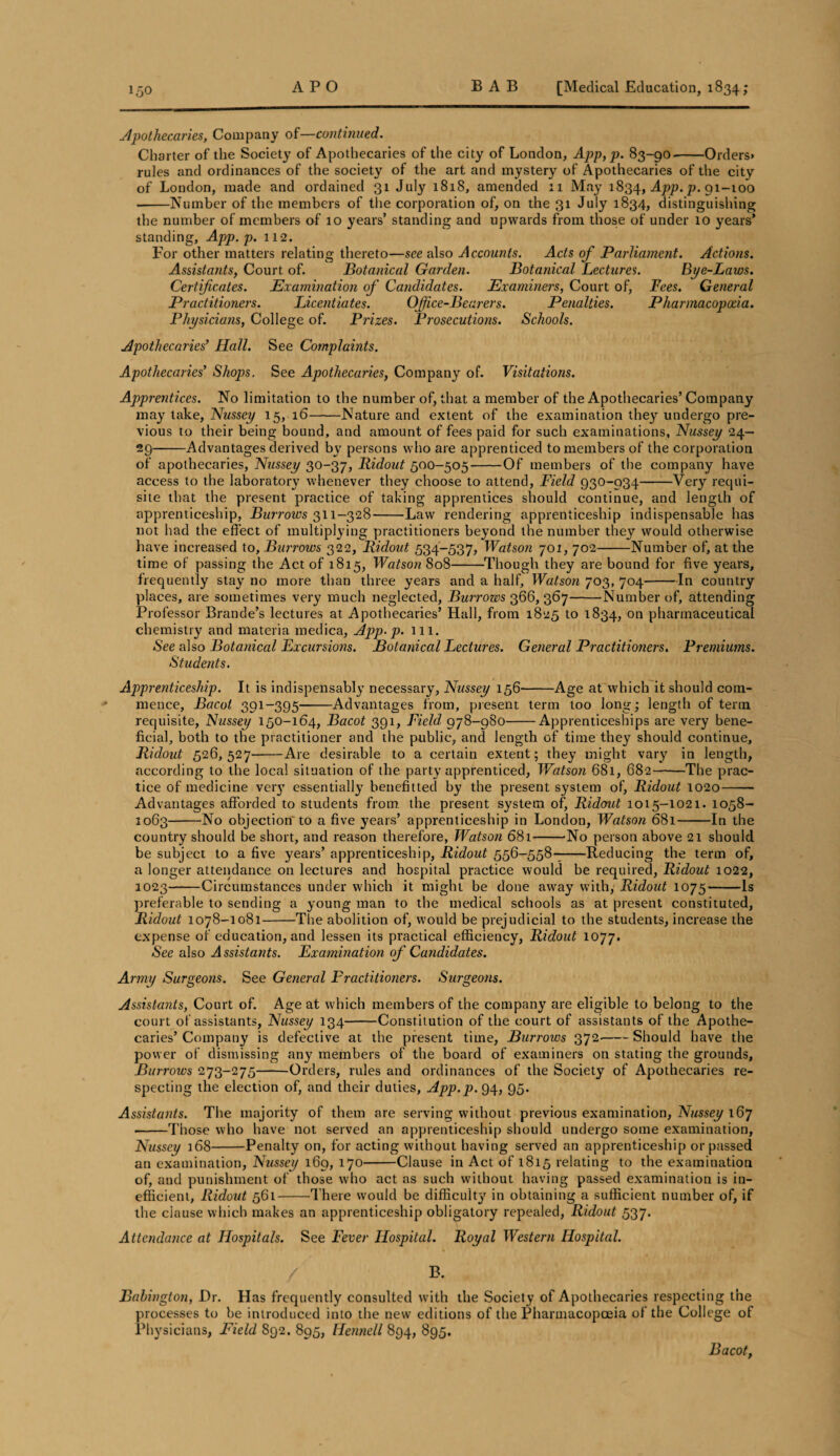 Apothecaries, Company of—continued. Charter of the Society of Apothecaries of the city of London, App,p. 83-90-Orders* rules and ordinances of the society of the art and mystery of Apothecaries of the city of London, made and ordained 31 July 1818, amended 11 May 1834, App. p. 91-100 • -Number of the members of the corporation of, on the 31 July 1834, distinguishing the number of members of 10 years’ standing and upwards from those of under 10 years’ standing, App.p. 112. For other matters relating thereto—see also Accounts. Acts of Parliament. Actions. Assistants, Court of. Botanical Garden. Botanical Lectures. Bye-Laws. Certificates. Examination of Candidates. Examiners, Court of, Fees. General Practitioners. Licentiates. Office-Bearers. Penalties. Pharmacopoeia. Physicians, College of. Prizes. Prosecutions. Schools. Apothecaries’ Hall. See Complaints. Apothecaries’ Shops. See Apothecaries, Company of. Visitations. Apprentices. No limitation to the number of, that a member of the Apothecaries’ Company may take, Nussey 15, 16-Nature and extent of the examination they undergo pre¬ vious to their being bound, and amount of fees paid for such examinations, Nussey 24— 29-Advantages derived by persons who are apprenticed to members of the corporation of apothecaries, Nussey 30-37, Ridout 500-505-Of members of the company have access to the laboratory whenever they choose to attend, Field 930-934-Very requi¬ site that the present practice of taking apprentices should continue, and length of apprenticeship, Burrows 311-328-Law rendering apprenticeship indispensable has not had the effect of multiplying practitioners beyond the number they would otherwise have increased to. Burrows 322, Ridout, 534-537, Watson 701, 702-Number of, at the time of passing the Act of 1815, Watson 808-Though they are bound for five years, frequently stay no more than three years and a half, Watson 703, 704-In country places, are sometimes very much neglected, Burrows 366, 367-Number of, attending Professor Brande’s lectures at Apothecaries’ Hall, from 1825 to 1834, on pharmaceutical chemistry and materia medica, App.p. 111. See also Botanical Excursions. Botanical Lectures. General Practitioners. Premiums. Students. Apprenticeship. It is indispensably necessary, Nussey 156-Age at which it should com¬ mence, Bacot 391-395-Advantages from, present term too long; length of term requisite, Nussey 150-164, Bacot 391, Field 978-980-Apprenticeships are very bene¬ ficial, both to the practitioner and the public, and length of time they should continue, Ridout 526,527-Are desirable to a certain extent; they might vary in length, according to the local situation of the party apprenticed, Watson 681, 682-The prac¬ tice of medicine very essentially benefitted by the present system of, Ridout 1020- Advantages afforded to students from, the present system of, Ridout 1015-1021. 1058- 1063-No objection'to a five years’ apprenticeship in London, Watson 681-In the country should be short, and reason therefore, Watson 681-No person above 21 should be subject to a five years’ apprenticeship, Ridout 556-558--Reducing the term of, a longer attendance on lectures and hospital practice would be required, Ridout 1022, 1023-Circumstances under which it might be done away with, Ridout 1075-Is preferable to sending a young man to the medical schools as at present constituted, Ridout 1078-1081-The abolition of, would be prejudicial to the students, increase the expense of education, and lessen its practical efficiency, Ridout 1077. •See also Assistants. Examination of Candidates. Army Surgeons. See General Practitioners. Surgeons. Assistants, Court of. Age at which members of the company are eligible to belong to the court of assistants, Nussey 134-Constitution of the court of assistants of the Apothe¬ caries’ Company is defective at the present time, Burrows 372-Should have the power of dismissing any members of the board of examiners on stating the grounds, Burrows 273-275-Orders, rules and ordinances of the Society of Apothecaries re¬ specting the election of, and their duties, App.p. 94, 95. Assistants. The majority of them are serving without previous examination, Nussey 167 • -Those who have not served an apprenticeship should undergo some examination, Nussey 168-Penalty on, for acting without having served an apprenticeship or passed an examination, Nussey 169, 170-Clause in Act of 1815 relating to the examination of, and punishment of those who act as such without having passed examination is in¬ efficient, Ridout 561-There would be difficulty in obtaining a sufficient number of, if the clause which makes an apprenticeship obligatory repealed, Ridout 537. Attendance at Hospitals. See Fever Hospital. Royal Western Hospital. / B. Babington, Hr. Has frequently consulted with the Society of Apothecaries respecting the processes to be introduced into the new editions of the Pharmacopoeia of the College of Physicians, Field 892. 895, Hennell 894, 895. Bacot,