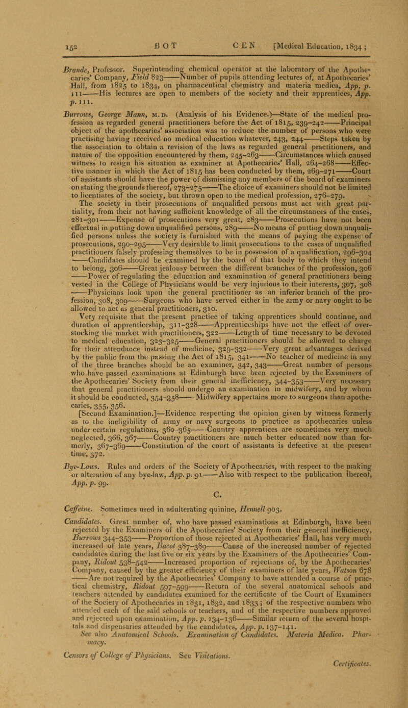 jBrande, Professor. Superintending chemical operator at the laboratory of the Apothe¬ caries’ Company, Field 823-Number of pupils attending lectures of, at Apothecaries’ Hall, from 1825 to 1834, on pharmaceutical chemistry and materia medica, App. p. 111--His lectures are open to members of the society and their apprentices, App. p. 111. Burroivs, George Mann, m.d. (Analysis of his Evidence.)—State of the medical pro¬ fession as regarded general practitioners before the Act of 1815, 239-242-Principal object of the apothecaries’ association was to reduce the number of persons who were practising having received no medical education whatever, 243, 244-Steps taken by the association to obtain a revision of the laws as regarded general practitioners, and nature of the opposition encountered by them, 245-263-Circumstances which caused witness to resign his situation as examiner at Apothecaries’ Hall, 264-268-Effec¬ tive manner in which the Act of 1815 has been conducted by them, 269-271-Court of assistants should have the power of dismissing any members of the board of examiners on stating the grounds thereof, 273-275-The choice of examiners should not be limited to licentiates of the society, but thrown open to the medical profession, 276-279. The society in their prosecutions of unqualified persons must act with great par¬ tiality, from their not having sufficient knowledge of all the circumstances of the cases, 281-301-Expense of prosecutions very great, 283-Prosecutions have not been effectual in putting down unqualified persons, 289-No means of putting down unquali¬ fied persons unless the society is furnished with the means of paying the expense of prosecutions, 290-295-Very desirable to limit prosecutions to the cases of unqualified practitioners falsely professing themselves to be in possession of a qualification, 296-304 --Candidates should be examined by the board of that body to which they intend to belong, 306-Great jealousy between the different branches of the profession, 306 -Power of regulating the education and examination of general practitioners being vested in the College of Physicians would be very injurious to their interests, 307, 308 —-Physicians look upon the general practitioner as an inferior branch of the pro¬ fession, 308, 309—•—Surgeons who have served either in the army or navy ought to be allowed to act as general practitioners, 310. Very requisite that the present practice of taking apprentices should continue, and duration of apprenticeship, 311-328--Apprenticeships have not the effect of over¬ stocking the market with practitioners, 322-Length of time necessary to be devoted to medica] education, 323-325-General practitioners should be allowed to charge for their attendance instead of medicine, 329-332-Very great advantages derived by the public from the passing the Act of 1815, 341-No teacher of medicine in any of the three branches should be an examiner, 342, 343--Great number of persons who have passed examinations at Edinburgh have been rejected by the Examiners of the Apothecaries’Society from their general inefficiency, 344-353-Very necessary that general praetitiouers should undergo an examination in midwifery, and by whom it should be conducted, 354-358-Midwifery appertains more to surgeons than apothe¬ caries, 355, 356. [Second Examination.]—Evidence respecting the opinion given by witness formerly as to the ineligibility of army or navy surgeons to practice as apothecaries unless under certain regulations, 360-365-Country apprentices are sometimes very much neglected, 366, 367^-Country practitioners are much better educated now than for¬ merly, 367-369——Constitution of the court of assistants is defective at the present time, 372. Bye-Laws. Rules and orders of the Society of Apothecaries, with respect to the making or alteration of any bye-law, App.p. 91-Also with respect to the publication {hereof, App. p. 99. C. Caffeine. Sometimes used in adulterating quinine, Hennell 903. Candidates. Great number of, who have passed examinations at Edinburgh, have been rejected by the Examiners of the Apothecaries’ Society from their general inefficiency, Burrows 344-353-Proportion of those rejected at Apothecaries’ Hall, has very much increased of late years, Bacot 387-389-Cause of the increased number of rejected candidates during the last five or six years by the Examiners of the Apothecaries’ Com¬ pany, llidout 538-542-Increased proportion of rejections of, by the Apothecaries’ Company, caused by the greater efficiency of their examiners of late years, Watson 678 -Are not required by the Apothecaries’ Company to have attended a course of prac¬ tical chemistry, Ridout 597-599-Return of the several anatomical schools and teachers attended by candidates examined for the certificate of the Court of Examiners of the Society of Apothecaries in 1831, 1832, and 1833 5 °f respective numbers who attended each of the said schools or teachers, and of the respective numbers approved and rejected upon examination, App. p. 134-136-Similar return of the several hospi¬ tals and dispensaries attended by the candidates, App.p. 137-141. See also Anatomical Schools. Examination of Candidates. Materia Medica. Phar¬ macy. Censors of College of Physicians. See Visitations. Certificates.