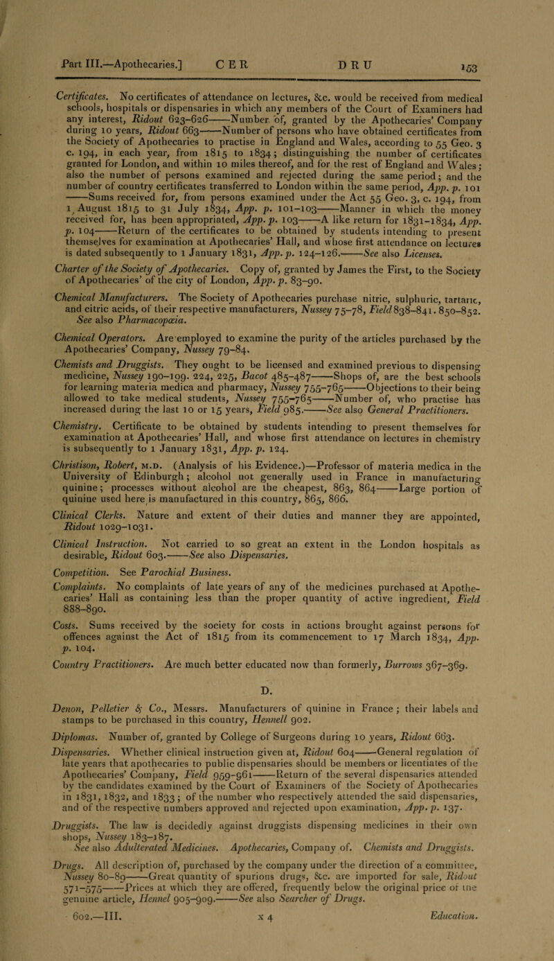 *53 Certificates. No certificates of attendance on lectures, &c. would be received from medical schools, hospitals or dispensaries in which any members of the Court of Examiners had any interest, Ridout 623-626-Number of, granted by the Apothecaries’ Company during 10 years, Ridout 663-Number of persons who have obtained certificates from the Society of Apothecaries to practise in England and Wales, according 1055 Geo. 3 c. 194, in each year, from 1815 to 1834; distinguishing the number of certificates granted for London, and within 10 miles thereof, and for the rest of England and Wales; also the number of persons examined and rejected during the same period; and the number of country certificates transferred to London within the same period, App. p. 101 -Sums received for, from persons examined under the Act 55 Geo. 3, c. 104, from it August 1815 to 31 July 1834, App. p. 101-103-Manner in which the money received for, has been appropriated, App. p. 103-A like return for 1831-1834, App. p. 104-Return of the certificates to be obtained by students intending to present themselves for examination at Apothecaries’ Hall, and whose first attendance on lecture* is dated subsequently to 1 January 1831, App. p. 124-126.-See also Licenses. Charter of the Society of Apothecaries. Copy of, granted by James the First, to the Society of Apothecaries’ of the city of London, App. p. 83-90. Chemical Manufacturers. The Society of Apothecaries purchase nitric, sulphuric, tartaric, and citric acids, of their respective manufacturers, Nussey 75-78, Field838-841.850-852. See also Pharmacopoeia. Chemical Operators. Are employed to examine the purity of the articles purchased by the Apothecaries’ Company, Nussey 79-84. Chemists and Druggists. They ought to be licensed and examined previous to dispensing medicine, Nussey 190-199. 224, 225, Bacot 485-487-Shops of, are the best schools for learning materia medica and pharmacy, Nussey 755-765-Objections to their being allowed to take medical students, Nussey 755-765-Number of, who practise has increased during the last 10 or 15 years, Field 985.-See also General Practitioners. Chemistry. Certificate to be obtained by students intending to present themselves for examination at Apothecaries’ HalJ, and whose first attendance on lectures in chemistry is subsequently to 1 January 1831, App. p. 124. Christison, Robert, m.d. (Analysis of his Evidence.)—Professor of materia medica in the University of Edinburgh; alcohol not generally used in France in manufacturing- quinine; processes without alcohol are the cheapest, 863, 864-Large portion of quinine used here is manufactured in this country, 865, 866. Clinical Clerks. Nature and extent of their duties and manner they are appointed, Ridout 1029-1031. Clinical Instruction. Not carried to so great an extent in the London hospitals as desirable, Ridout 603.-See also Dispensaries. Competition. See Parochial Business. Complaints. No complaints of late years of any of the medicines purchased at Apothe¬ caries’ Hall as containing less than the proper quantity of active ingredient. Field 888-890. Costs. Sums received by the society for costs in actions brought against persons for offences against the Act of 1815 from its commencement to 17 March 1834, App. p. 104. Country Practitioners. Are much better educated now than formerly, Burroivs 367-369. D. Denon, Pelletier fy Co., Messrs. Manufacturers of quinine in France ; their labels and stamps to be purchased in this country, Hennell 902. Diplomas. Number of, granted by College of Surgeons during 10 years, Ridout 663. Dispensaries. Whether clinical instruction given at, Ridout 604-'General regulation of late years that apothecaries to public dispensaries should be members or licentiates of the Apothecaries’ Company, Field 959-961-Return of the several dispensaries attended by the candidates examined by the Court of Examiners of the Society of Apothecaries in 1831, 1832, and 1833 5 of the number who respectively attended the said dispensaries, and of the respective numbers approved and rejected upon examination, App. p. 137. Druggists. The law is decidedly against druggists dispensing medicines in their own shops, Nussey 183-187. See also Adulterated Medicines. Apothecaries, Company of. Chemists and Druggists. Drugs. All description of, purchased by the company under the direction of a committee, Nussey 80-89-Great quantity of spurious drugs, Sec. are imported for sale, Ridout 571-575-Prices at which they are offered, frequently below the original price of me genuine article, Hennel 905—909.-See also Searcher of Drugs.