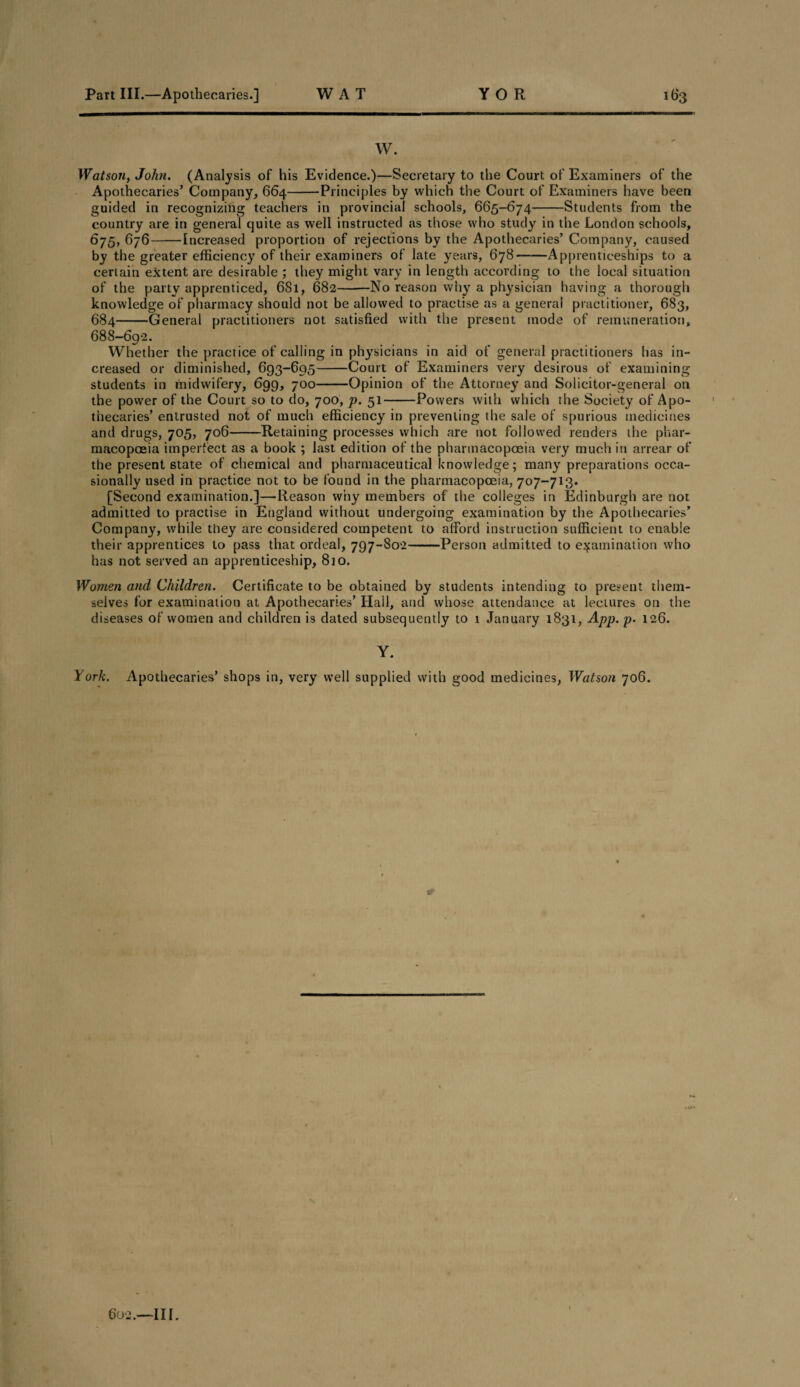 W. Watson, John. (Analysis of his Evidence.)—Secretary to the Court of Examiners of the Apothecaries’ Company, 664-Principles by which the Court of Examiners have been guided in recognizing teachers in provincial schools, 665-674-Students from the country are in general quite as well instructed as those who study in the London schools, 675, 676-Increased proportion of rejections by the Apothecaries’ Company, caused by the greater efficiency of their examiners of late years, 678-Apprenticeships to a certain extent are desirable ; they might vary in length according to the local situation of the party apprenticed, 681, 682-No reason why a physician having a thorough knowledge of pharmacy should not be allowed to practise as a general practitioner, 683, 684-General practitioners not satisfied with the present mode of remuneration, 688-692. Whether the practice of calling in physicians in aid of general practitioners has in¬ creased or diminished, 693-695-Court of Examiners very desirous of examining students in midwifery, 699, 700-Opinion of the Attorney and Solicitor-general on the power of the Court so to do, 700, p. 51-Powers with which the Society of Apo¬ thecaries’ entrusted not of much efficiency in preventing the sale of spurious medicines and drugs, 705, 706-Retaining processes which are not followed renders the phar¬ macopoeia imperfect as a book ; last edition of the pharmacopoeia very much in arrear of the present state of chemical and pharmaceutical knowledge; many preparations occa¬ sionally used in practice not to be found in the pharmacopoeia, 707-713. [Second examination.]—Reason why members of the colleges in Edinburgh are not admitted to practise in England without undergoing examination by the Apothecaries’ Company, while they are considered competent to afford instruction sufficient to enable their apprentices to pass that ordeal, 797-802-Person admitted to examination who has not served an apprenticeship, 8io. Women and Children. Certificate to be obtained by students intending to present them¬ selves for examination at Apothecaries’ Hall, and whose attendance at lectures on the diseases of women and children is dated subsequently to 1 January 1831, App. p. 126. Y. York. Apothecaries’ shops in, very well supplied with good medicines, Watson 706.