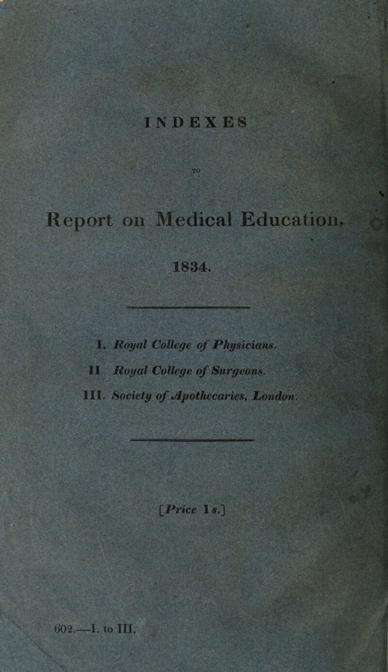 ;*v INDEXES x: Jr .»■'' v. ■ /f- •• Oyfil TO Report on Medical Education, 1834. I. Royal College of Physicians. II. Royal College of Surgeons. III. Society of Apothecaries, London. m rx •i &§ r'f. vl V’.*- [Price Is.] 1 i H si & 602.—I. to III.