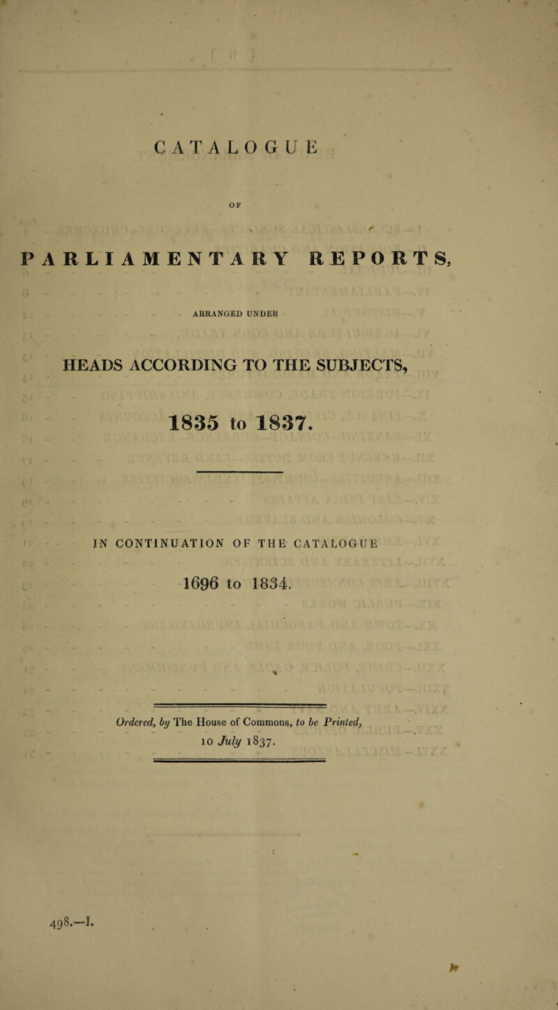 CATALOGUE OF PARLIAMENTARY REPORTS, ARRANGED UNDER HEADS ACCORDING TO THE SUBJECTS, 1835 to 1837. IN CONTINUATION OF THE CATALOGUE 1696 to 1834. Ordered, by The House of Commons, to be Printed, w ■*- * t> 10 July 1837. v • ** v , , . v .K1....;: —“aft 498.—I. h