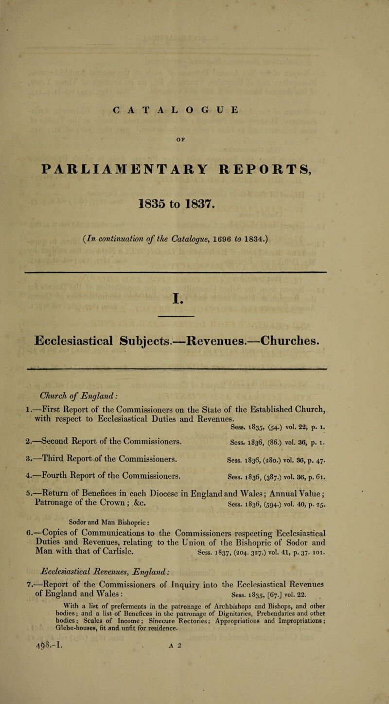 OF PARLIAMENTARY REPORTS, 1835 to 1837. (In continuation of the Catalogue, 1696 to 1834.) Ecclesiastical Subjects.—Revenues.—Churches. Church of England: 1. —First Report of the Commissioners on the State of the Established Church, with respect to Ecclesiastical Duties and Revenues. Sess. 1835, (54.) vol. 22, p. 1. 2. —Second Report of the Commissioners. Sess. 1836, (86.) vol. 36, p. 1. 3. —Third Report of the Commissioners. Sess. 1836, (280.) vol. 36, p. 47. 4. —Fourth Report of the Commissioners. Sess. 1836, (387.) vol. 36, p. 61. 5. —Return of Benefices in each Diocese in England and Wales; Annual Value; Patronage of the Crown; &c. Sess. 1836, (594.) vol. 40, P. 25. Sodor and Man Bishopric: 6. —Copies of Communications to the Commissioners respecting Ecclesiastical Duties and Revenues, relating to the Union of the Bishopric of Sodor and Man with that of Carlisle. Sess. 1837, (204. 327.) vol. 41, p. 37. 101. Ecclesiastical Revenues, England: 7. —Report of the Commissioners of Inquiry into the Ecclesiastical Revenues of England and Wales : Sess. 1835, [67.] vol. 22. With a list of preferments in the patronage of Archbishops and Bishops, and other bodies; and a list of Benefices in the patronage of Dignitaries, Prebendaries and other bodies; Scales of Income; Sinecure Rectories; Appropriations and Impropriations; Glebe-houses, fit and unfit for residence.