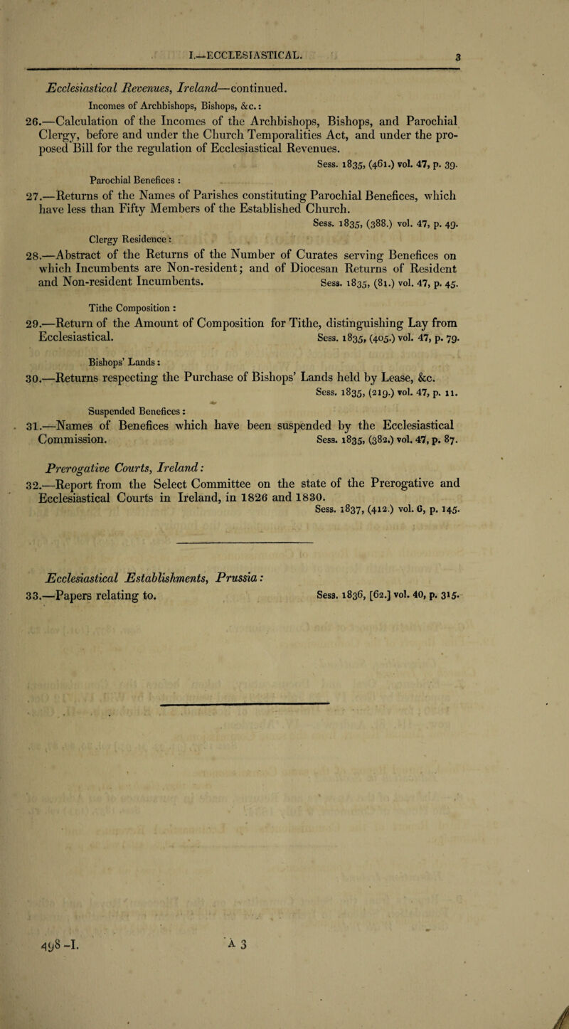 Ecclesiastical Revenues, Ireland—continued. Incomes of Archbishops, Bishops, &c.: 26. —Calculation of the Incomes of the Archbishops, Bishops, and Parochial Clergy, before and under the Church Temporalities Act, and under the pro¬ posed Bill for the regulation of Ecclesiastical Revenues. Sess. 1835, (461.) vol. 47, p. 39. Parochial Benefices : 27. —Returns of the Names of Parishes constituting Parochial Benefices, which have less than Fifty Members of the Established Church. Sess. 1835, (388.) vol. 47, p. 49. Clergy Residence; 28. —Abstract of the Returns of the Number of Curates serving Benefices on which Incumbents are Non-resident; and of Diocesan Returns of Resident and Non-resident Incumbents. Sess. 1835, (81.) vol. 47, p. 45. Tithe Composition : 29. —Return of the Amount of Composition for Tithe, distinguishing Lay from Ecclesiastical. Sess. 1835, (405.) vol. 47, p. 79. Bishops’ Lands: 30. —Returns respecting the Purchase of Bishops’ Lands held by Lease, &c. Sess. 1835, (219.) vol. 47, p. 11. Suspended Benefices: 31. —Names of Benefices which have been suspended by the Ecclesiastical Commission. Sess. 1835, (382.) vol. 47, p. 87. Prerogative Courts, Ireland: 32. —Report from the Select Committee on the state of the Prerogative and Ecclesiastical Courts in Ireland, in 1826 and 1830. Sess. 1837, (412.) vol. 6, p. 145. Ecclesiastical Establishments, Prussia: 33.—Papers relating to. Sess. 1836, [62.] vol. 40, p. 315.