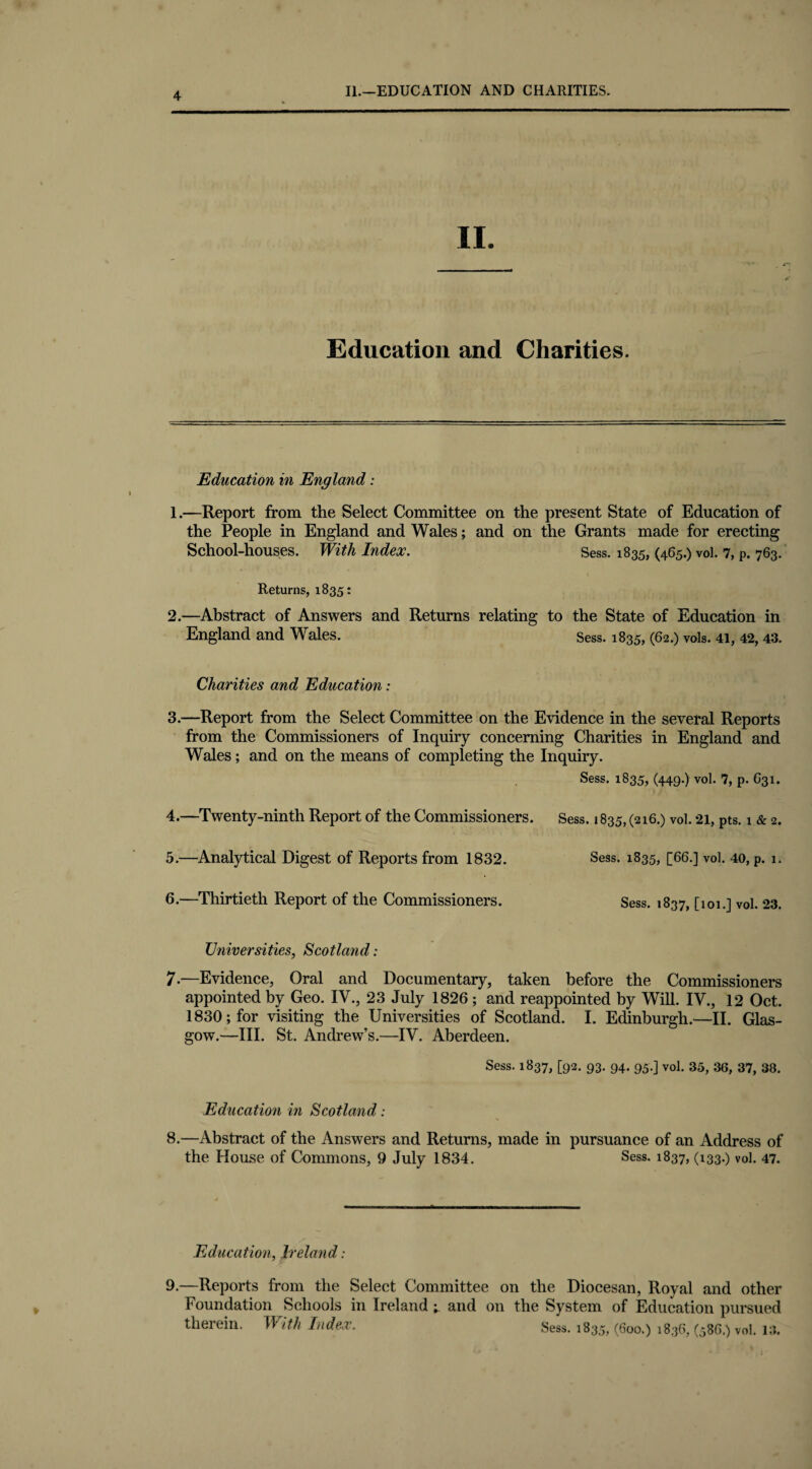 II. Education and Charities. Education in England: 1. —Report from the Select Committee on the present State of Education of the People in England and Wales; and on the Grants made for erecting School-houses. With Index. Sess. 1835, (465.) vol. 7, p. 763. Returns, 1835: 2. —Abstract of Answers and Returns relating to the State of Education in England and Wales. Sess. 1835, (62.) vols. 41, 42, 43. Charities and Education: 3. —Report from the Select Committee on the Evidence in the several Reports from the Commissioners of Inquiry concerning Charities in England and Wales; and on the means of completing the Inquiry. Sess. 1835, (449.) vol. 7, p. 631. 4. —Twenty-ninth Report of the Commissioners. Sess. 1835, (216.) vol. 21, pts. 1 & 2. 5. —Analytical Digest of Reports from 1832. Sess. 1835, [66.] vol. 40, p. 1. 6. —Thirtieth Report of the Commissioners. Sess. 1837, [101.] vol. 23. Universities, Scotland: 7.—Evidence, Oral and Documentary, taken before the Commissioners appointed by Geo. IV., 23 July 1826; and reappointed by Will. IV., 12 Oct. 1830; for visiting the Universities of Scotland. I. Edinburgh.—II. Glas¬ gow.—III. St. Andrew’s.—IV. Aberdeen. Sess. 1837, [92. 93. 94. 95.] vol. 35, 36, 37, 38. Education in Scotland: 8.—Abstract of the Answers and Returns, made in pursuance of an Address of the blouse of Commons, 9 July 1834. Sess. 1837, 033-) vol. 47. Education, Ireland: 9.—Reports from the Select Committee on the Diocesan, Royal and other Foundation Schools in Ireland 1 and on the System of Education pursued therein. With Index. Sess. 1835,(600.) 1836, (586.) vol. 13.