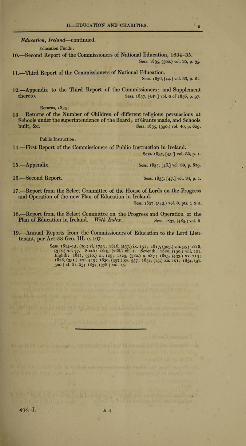 Education, Ireland—continued. Education Funds: 10. —Second Report of the Commissioners of National Education, 1834-35. Sess. 1835, (300.) vol. 35, p. 35. 11. —Third Report of the Commissioners of National Education. Sess. 1836, [44.] vol. 36, p. 81. 12. —Appendix to the Third Report of the Commissioners; and Supplement thereto. Sess. 1837, [44a.] vol. 6 of 1836, p. 97. Returns, 1835: 13. —Returns of the Number of Children of different religious persuasions at Schools under the superintendence of the Board; of Grants made, and Schools built, &C. Sess. 1835, (390.) vol. 40, p. 6og. Public Instruction: 14. —First Report of the Commissioners of Public Instruction in Ireland. Sess. 1835, [45.] vol. 33, p. 1. 15. —Appendix. Sess. 1835, [46.] vol. 33, p. 829. 16. —Second Report. Sess. 1835, [47.] vol. 34, p. 1. 17. —Report from the Select Committee of the House of Lords on the Progress and Operation of the new Plan of Education in Ireland. Sess. 1837, (543.) vol. 8, pts. 1 & 2. 18. —Report from the Select Committee on the Progress and Operation of the Plan of Education in Ireland. With Index. Sess. 1837, (485.) vol. 9. 19. —Annual Reports from the Commissioners of Education to the Lord Lieu¬ tenant, per Act 53 Geo. III. c. 107: Sess. 1814-15, (29.) vi. 1753; 1816, (257.) ix. 151; 1817, (303.) viii. 95; 1818, (318.) vii. 77. Sixth: 1819, (266.) xii. 1. Seventh: 1820, (190.) viii. 221. Eighth: 1821, (510.) xi. 129; 1823, (382.) x. 287; 1825, (433.) xv. 219; 1828, (331.) xxi. 449; 1830, (397.) xv. 557; 1831, (13.) xii. 101; 1834, (97. 500.) xl. 61. 65; 1837, (378.) xxi. 15.