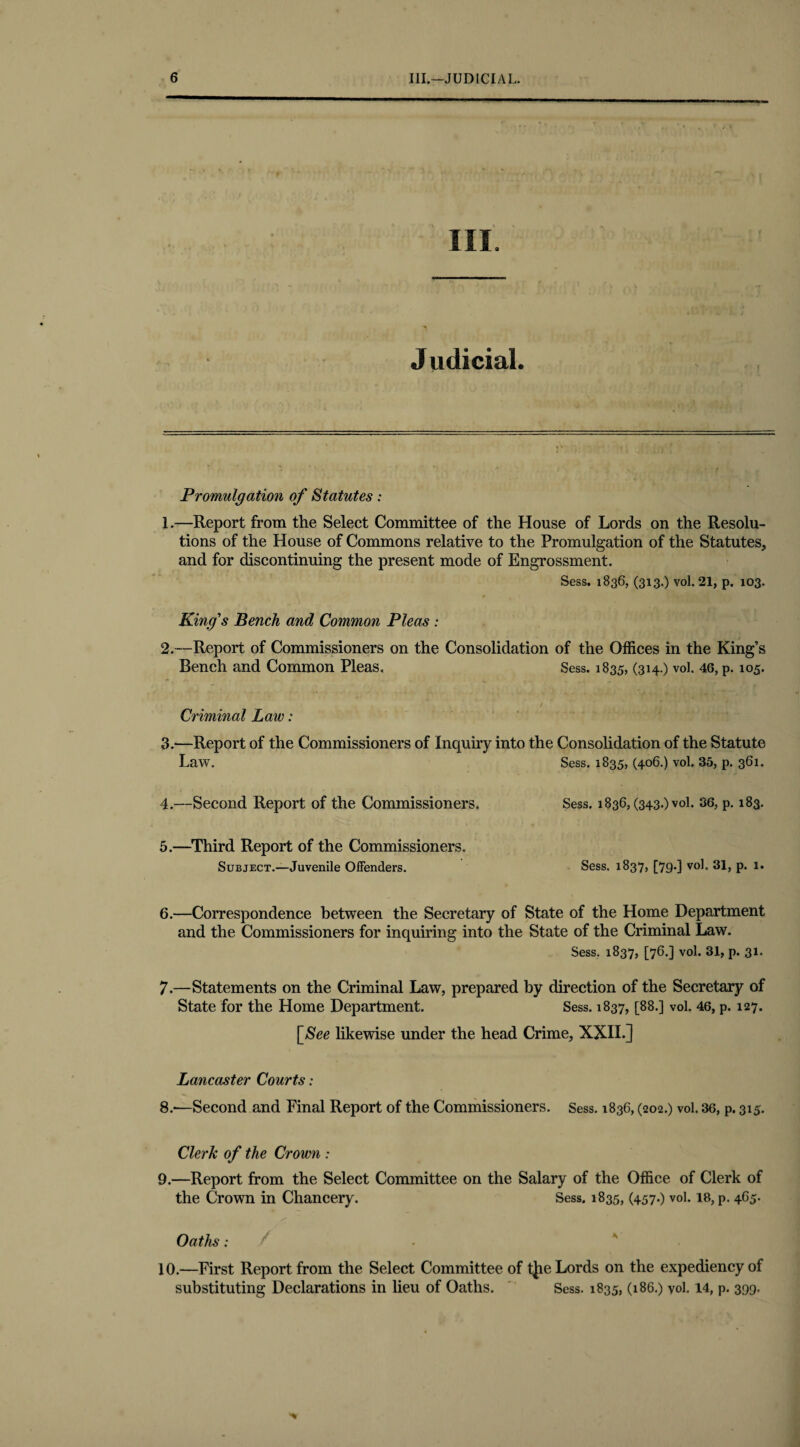 III. J udicial. Promulgation of Statutes: 1. —Report from the Select Committee of the House of Lords on the Resolu¬ tions of the House of Commons relative to the Promulgation of the Statutes, and for discontinuing the present mode of Engrossment. Sess. 1836, (313.) vol. 21, p. 103. King's Bench and Common Pleas : 2. —Report of Commissioners on the Consolidation of the Offices in the King’s Bench and Common Pleas, Sess. 1835, (314O vol. 46, P-* 1 2 3 4 * 6 7 8 9 105- Criminal Law: 3. —Report of the Commissioners of Inquiry into the Consolidation of the Statute Law. Sess. 1835, (406.) vol. 35, p. 361. 4. —Second Report of the Commissioners. Sess. 1836, (343.) vol. 36, p. 183. 5.—Third Report of the Commissioners. Subject.—Juvenile Offenders. Sess. 1837, [7g.] vol. 31, p. 1. 6. —Correspondence between the Secretary of State of the Home Department and the Commissioners for inquiring into the State of the Criminal Law. Sess. 1837, [76.] vol. 31, p. 31. 7. —Statements on the Criminal Law, prepared by direction of the Secretary of State for the Home Department. Sess. 1837, [88.] vol. 46, p. 127. [<See likewise under the head Crime, XXIL] Lancaster Courts: 8. -—Second and Final Report of the Commissioners. Sess. 1836, (202.) vol. 36, p. 315. Clerk of the Crown : 9. —Report from the Select Committee on the Salary of the Office of Clerk of the Crown in Chancery. Sess. 1835, (457.) vol. 18, p. 4G5. Oaths; / 10. —First Report from the Select Committee of tjie Lords on the expediency of substituting Declarations in lieu of Oaths. Sess. 1835, (186.) vol. 14, p. 399.