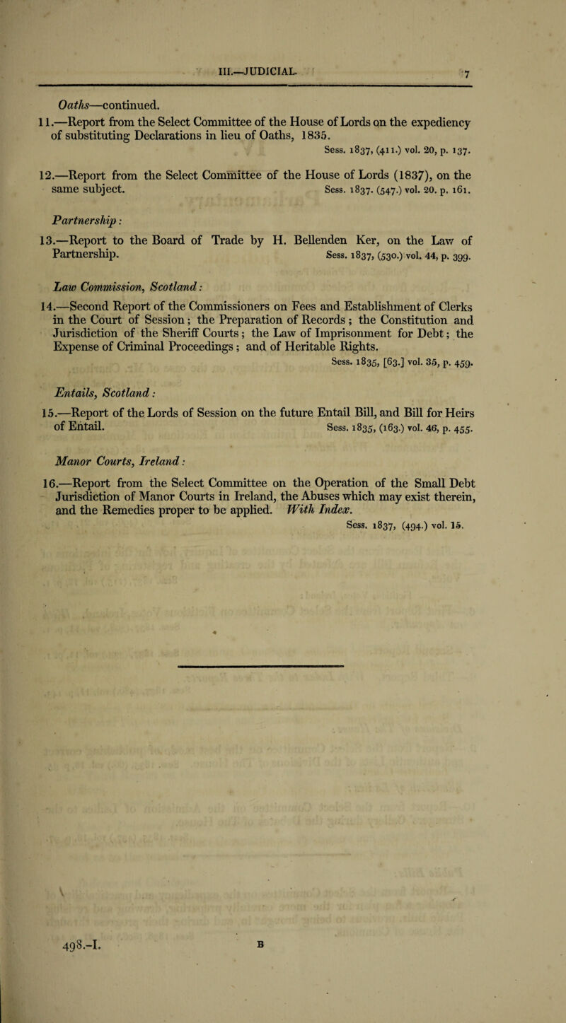 1 Oaths—continued. 11. —Report from the Select Committee of the House of Lords on the expediency of substituting Declarations in lieu of Oaths, 1835. Sess. 1837, (411.) vol. 20, p. 137. 12. —Report from the Select Committee of the House of Lords (1837), on the same subject. Sess. 1837. (547.) vol. 20. p. 161. Partnership: 13. —Report to the Board of Trade by H. Bellenden Ker, on the Lav/ of Partnership. Sess. 1837, (530.) vol. 44, p. 399. Law Commission, Scotland: 14. —Second Report of the Commissioners on Fees and Establishment of Clerks in the Court of Session; the Preparation of Records ; the Constitution and Jurisdiction of the Sheriff Courts; the Law of Imprisonment for Debt; the Expense of Criminal Proceedings; and of Heritable Rights. Sess. 1835, [63.] vol. 35, p. 459. Entails, Scotland: 15. —Report of the Lords of Session on the future Entail Bill, and Bill for Heirs of Entail. Sess. 1835, (163.) vol. 46, p. 455. Manor Courts, Ireland: 16. —Report from the Select Committee on the Operation of the Small Debt Jurisdiction of Manor Courts in Ireland, the Abuses which may exist therein, and the Remedies proper to be applied. With Index. Sess. 1837, (494.) vol. 15,